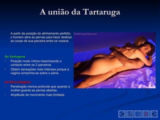A união da Tartaruga

   A partir da posição do alinhamento perfeito,
   o homem abre as pernas para fazer deslizar
   as coxas da sua parceira entre os nossos.




As Vantagens
•   Posição muito íntima maximizando o
    contacto entre os 2 parceiros.
•   Obtem sensações mais intensas porque a
    vagina comprime-se sobre o pénis.

As Desvantagens
•  Penetração menos profunda que quando a
   mulher guarda as pernas abertas.
•  Amplitude de movimento mais limitada.
 