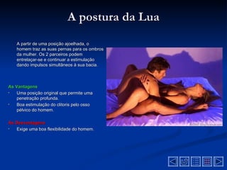 A postura da Lua
    A partir de uma posição ajoelhada, o
    homem traz as suas pernas para os ombros
    da mulher. Os 2 parceiros podem
    entrelaçar-se e continuar a estimulação
    dando impulsos simultâneos à sua bacia.



As Vantagens
•   Uma posição original que permite uma
    penetração profunda.
•   Boa estimulação do clitoris pelo osso
    pélvico do homem.

As Desvantagens
•  Exige uma boa flexibilidade do homem.
 