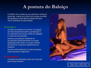 A postura do Baloiço
    A mulher vira a costas ao seu parceiro e senta-se
    sobre ele, o apoio ou é feiro com os pés ou então
    ela ajoelha-se, esta última posição favorece
    maior amplitude de estimulação.


As Vantagens
•   Posição que oferece ao homem um ângulo
    de vista excepcional sobre a penetração e
    um panorama que excita, sobre as nádegas
    e o sexo da sua parceira.
•   Autoriza uma grande amplitude de
    movimentos (particularmente na versão
    ajoelhada) para trazer um prazer máximo
    ao homem e conduzi-lo rapidamente ao
    orgasmo.
•   Permite mais facilmente à mulher fantasiar
    sobre parceiros imaginários.

As Desvantagens
•  O ângulo de penetração pode ser incómodo
   para certos homens.
 