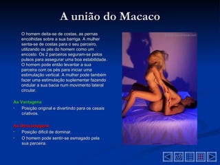 A união do Macaco
    O homem deita-se de costas, as pernas
    encolhidas sobre a sua barriga. A mulher
    senta-se de costas para o seu parceiro,
    utilizando os pés do homem como um
    encosto. Os 2 parceiros seguram-se pelos
    pulsos para assegurar uma boa estabilidade.
    O homem pode então levantar a sua
    parceira com os pés para iniciar uma
    estimulação vertical. A mulher pode também
    fazer uma estimulação suplementar fazendo
    ondular a sua bacia num movimento lateral
    circular.

As Vantagens
•   Posição original e divertindo para os casais
    criativos.

As Desvantagens
•  Posição dificil de dominar.
•  O homem pode sentir-se esmagado pela
   sua parceira.
 