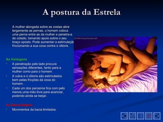 A postura da Estrela
    A mulher alongada sobre as costas abre
    largamente as pernas, o homem coloca
    uma perna entre as da mulher e penetra-a
    de cotado, tomando apoio sobre o seu
    braço oposto. Pode aumentar a estimulação
    friccionando a sua coxa contra o clitoris.



As Vantagens
•   A penetração pelo lado procura
    sensações diferentes, tanto para a
    mulher como para o homem.
•   A vulva e o clitoris são estimulados
    bem pelas fricções da coxa do
    homem .
•   Cada um dos parceiros fica com pelo
    menos uma mão livre para acariciar,
    podendo ainda se beijar.

As Desvantagens
•  Movimentos da bacia limitados.
 