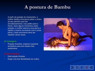 A postura de Bambu
    A partir da posição do missionário, a
    mulher desliza uma perna sobre o ombro
    do seu parceiro que traz
    simultaneamente o seu joelho para a
    frente. Após alguns momentos nesta
    posição, a mulher retorna a sua perna e
    repete o mesmo movimento com a outra
    perna. Cada movimento deve ser
    repetido várias vezes.


As Vantagens
•   Posição divertida, original e bastante
    acrobatica para aos casais mais
    audaciosos.

As Desvantagens
•  Estimulação limitada.
•  Exige uma boa flexibilidade da mulher.
 