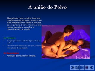 A união do Polvo
    Alongada de costas, a mulher toma uma
    posição inclinada apoiando os seus rins e
    suas ádegas sobre os joelhos e as coxas
    do seu parceiro. O homem levanta-a pelos
    quadris para alterar o ângulo e a
    profundidade da penetração.



As Vantagens
•   Posição profunda e confortável para o homem e a
    mulher .
•   O homem pode liberar uma mão para acariciar os
    seios e busto da sua parceira.

As Desvantagens
•  Amplitude de movimentos limitada.
 