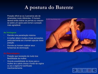 A postura do Batente
    Posição difícil se os 2 parceiros são de
    dimensões muito diferentes. O homem
    deverá então dobrar as pernas ou crescer-
    se sobre um apoio para tornar a posição
    mais agradável.


As Vantagens
•   Permite uma penetração máxima.
•   A mulher obtem muitas e boas sensações,
    particularmente se o homem ejacule nesta
    posição.
•   Permite ao homem realizar seus
    fantasmas de dominação.

As Desvantagens
•  Posição que necessita de muito boa
   flexibilidade da mulher.
•  Grande possibilidade de dores para a
   mulher se o pénis choca o fundo da vagina
   ou se a vagina for lubrificada
   insuficientemente.
 