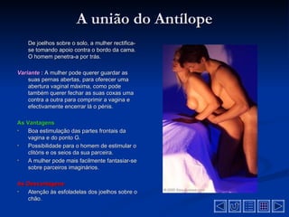 A união do Antílope
    De joelhos sobre o solo, a mulher rectifica-
    se tomando apoio contra o bordo da cama.
    O homem penetra-a por trás.

Variante : A mulher pode querer guardar as
    suas pernas abertas, para oferecer uma
    abertura vaginal máxima, como pode
    também querer fechar as suas coxas uma
    contra a outra para comprimir a vagina e
    efectivamente encerrar lá o pénis.

As Vantagens
•   Boa estimulação das partes frontais da
    vagina e do ponto G.
•   Possibilidade para o homem de estimular o
    clitóris e os seios da sua parceira.
•   A mulher pode mais facilmente fantasiar-se
    sobre parceiros imaginários.

As Desvantagens
•  Atenção às esfoladelas dos joelhos sobre o
   chão.
 