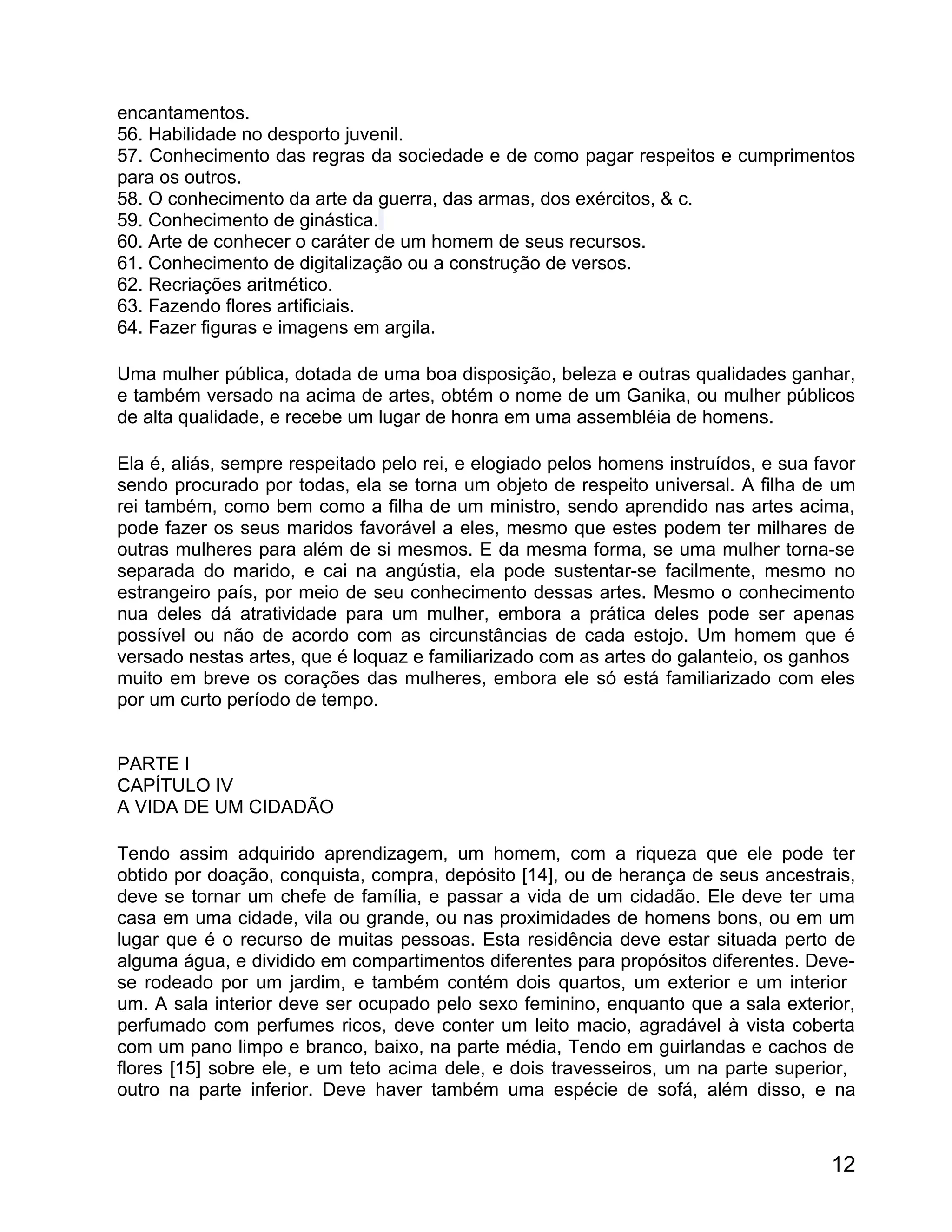 encantamentos.
56. Habilidade no desporto juvenil.
57. Conhecimento das regras da sociedade e de como pagar respeitos e cumprimentos
para os outros.
58. O conhecimento da arte da guerra, das armas, dos exércitos, & c.
59. Conhecimento de ginástica.
60. Arte de conhecer o caráter de um homem de seus recursos.
61. Conhecimento de digitalização ou a construção de versos.
62. Recriações aritmético.
63. Fazendo flores artificiais.
64. Fazer figuras e imagens em argila.

Uma mulher pública, dotada de uma boa disposição, beleza e outras qualidades ganhar,
e também versado na acima de artes, obtém o nome de um Ganika, ou mulher públicos
de alta qualidade, e recebe um lugar de honra em uma assembléia de homens.

Ela é, aliás, sempre respeitado pelo rei, e elogiado pelos homens instruídos, e sua favor
sendo procurado por todas, ela se torna um objeto de respeito universal. A filha de um
rei também, como bem como a filha de um ministro, sendo aprendido nas artes acima,
pode fazer os seus maridos favorável a eles, mesmo que estes podem ter milhares de
outras mulheres para além de si mesmos. E da mesma forma, se uma mulher torna-se
separada do marido, e cai na angústia, ela pode sustentar-se facilmente, mesmo no
estrangeiro país, por meio de seu conhecimento dessas artes. Mesmo o conhecimento
nua deles dá atratividade para um mulher, embora a prática deles pode ser apenas
possível ou não de acordo com as circunstâncias de cada estojo. Um homem que é
versado nestas artes, que é loquaz e familiarizado com as artes do galanteio, os ganhos
muito em breve os corações das mulheres, embora ele só está familiarizado com eles
por um curto período de tempo.


PARTE I
CAPÍTULO IV
A VIDA DE UM CIDADÃO

Tendo assim adquirido aprendizagem, um homem, com a riqueza que ele pode ter
obtido por doação, conquista, compra, depósito [14], ou de herança de seus ancestrais,
deve se tornar um chefe de família, e passar a vida de um cidadão. Ele deve ter uma
casa em uma cidade, vila ou grande, ou nas proximidades de homens bons, ou em um
lugar que é o recurso de muitas pessoas. Esta residência deve estar situada perto de
alguma água, e dividido em compartimentos diferentes para propósitos diferentes. Deve-
se rodeado por um jardim, e também contém dois quartos, um exterior e um interior
um. A sala interior deve ser ocupado pelo sexo feminino, enquanto que a sala exterior,
perfumado com perfumes ricos, deve conter um leito macio, agradável à vista coberta
com um pano limpo e branco, baixo, na parte média, Tendo em guirlandas e cachos de
flores [15] sobre ele, e um teto acima dele, e dois travesseiros, um na parte superior,
outro na parte inferior. Deve haver também uma espécie de sofá, além disso, e na



                                                                                      12
 