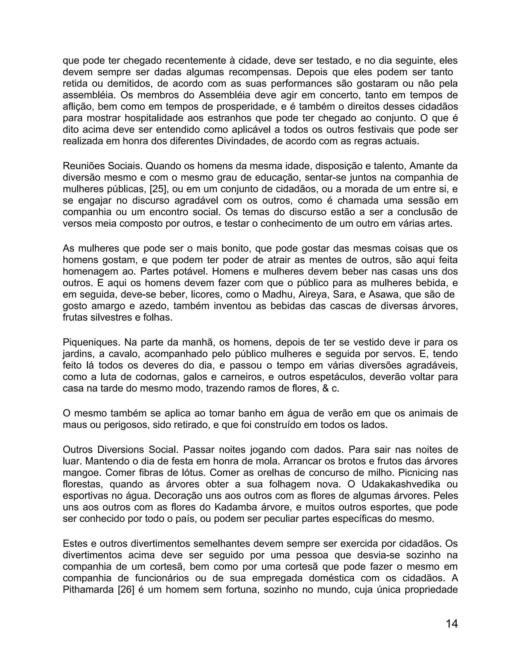 que pode ter chegado recentemente à cidade, deve ser testado, e no dia seguinte, eles
devem sempre ser dadas algumas recompensas. Depois que eles podem ser tanto
retida ou demitidos, de acordo com as suas performances são gostaram ou não pela
assembléia. Os membros do Assembléia deve agir em concerto, tanto em tempos de
aflição, bem como em tempos de prosperidade, e é também o direitos desses cidadãos
para mostrar hospitalidade aos estranhos que pode ter chegado ao conjunto. O que é
dito acima deve ser entendido como aplicável a todos os outros festivais que pode ser
realizada em honra dos diferentes Divindades, de acordo com as regras actuais.

Reuniões Sociais. Quando os homens da mesma idade, disposição e talento, Amante da
diversão mesmo e com o mesmo grau de educação, sentar-se juntos na companhia de
mulheres públicas, [25], ou em um conjunto de cidadãos, ou a morada de um entre si, e
se engajar no discurso agradável com os outros, como é chamada uma sessão em
companhia ou um encontro social. Os temas do discurso estão a ser a conclusão de
versos meia composto por outros, e testar o conhecimento de um outro em várias artes.

As mulheres que pode ser o mais bonito, que pode gostar das mesmas coisas que os
homens gostam, e que podem ter poder de atrair as mentes de outros, são aqui feita
homenagem ao. Partes potável. Homens e mulheres devem beber nas casas uns dos
outros. E aqui os homens devem fazer com que o público para as mulheres bebida, e
em seguida, deve-se beber, licores, como o Madhu, Aireya, Sara, e Asawa, que são de
gosto amargo e azedo, também inventou as bebidas das cascas de diversas árvores,
frutas silvestres e folhas.

Piqueniques. Na parte da manhã, os homens, depois de ter se vestido deve ir para os
jardins, a cavalo, acompanhado pelo público mulheres e seguida por servos. E, tendo
feito lá todos os deveres do dia, e passou o tempo em várias diversões agradáveis,
como a luta de codornas, galos e carneiros, e outros espetáculos, deverão voltar para
casa na tarde do mesmo modo, trazendo ramos de flores, & c.

O mesmo também se aplica ao tomar banho em água de verão em que os animais de
maus ou perigosos, sido retirado, e que foi construído em todos os lados.

Outros Diversions Social. Passar noites jogando com dados. Para sair nas noites de
luar. Mantendo o dia de festa em honra de mola. Arrancar os brotos e frutos das árvores
mangoe. Comer fibras de lótus. Comer as orelhas de concurso de milho. Picnicing nas
florestas, quando as árvores obter a sua folhagem nova. O Udakakashvedika ou
esportivas no água. Decoração uns aos outros com as flores de algumas árvores. Peles
uns aos outros com as flores do Kadamba árvore, e muitos outros esportes, que pode
ser conhecido por todo o país, ou podem ser peculiar partes específicas do mesmo.

Estes e outros divertimentos semelhantes devem sempre ser exercida por cidadãos. Os
divertimentos acima deve ser seguido por uma pessoa que desvia-se sozinho na
companhia de um cortesã, bem como por uma cortesã que pode fazer o mesmo em
companhia de funcionários ou de sua empregada doméstica com os cidadãos. A
Pithamarda [26] é um homem sem fortuna, sozinho no mundo, cuja única propriedade


                                                                                    14
 