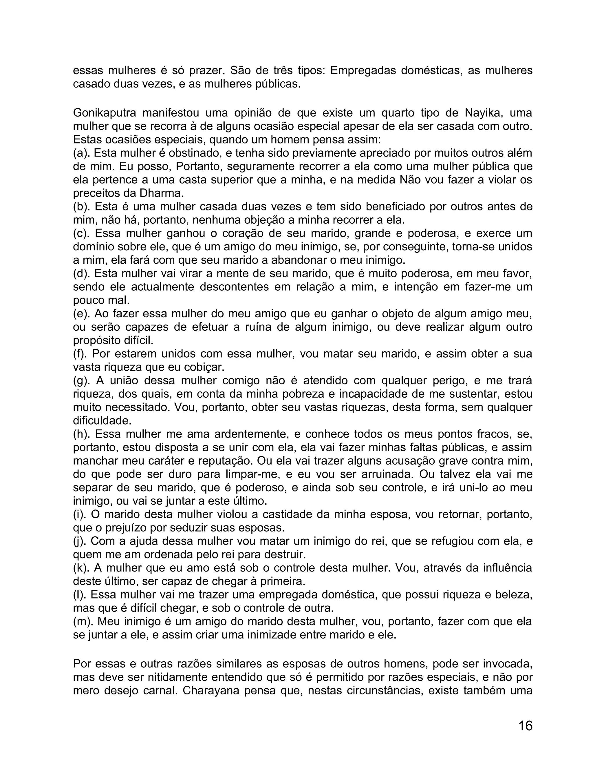 essas mulheres é só prazer. São de três tipos: Empregadas domésticas, as mulheres
casado duas vezes, e as mulheres públicas.

Gonikaputra manifestou uma opinião de que existe um quarto tipo de Nayika, uma
mulher que se recorra à de alguns ocasião especial apesar de ela ser casada com outro.
Estas ocasiões especiais, quando um homem pensa assim:
(a). Esta mulher é obstinado, e tenha sido previamente apreciado por muitos outros além
de mim. Eu posso, Portanto, seguramente recorrer a ela como uma mulher pública que
ela pertence a uma casta superior que a minha, e na medida Não vou fazer a violar os
preceitos da Dharma.
(b). Esta é uma mulher casada duas vezes e tem sido beneficiado por outros antes de
mim, não há, portanto, nenhuma objeção a minha recorrer a ela.
(c). Essa mulher ganhou o coração de seu marido, grande e poderosa, e exerce um
domínio sobre ele, que é um amigo do meu inimigo, se, por conseguinte, torna-se unidos
a mim, ela fará com que seu marido a abandonar o meu inimigo.
(d). Esta mulher vai virar a mente de seu marido, que é muito poderosa, em meu favor,
sendo ele actualmente descontentes em relação a mim, e intenção em fazer-me um
pouco mal.
(e). Ao fazer essa mulher do meu amigo que eu ganhar o objeto de algum amigo meu,
ou serão capazes de efetuar a ruína de algum inimigo, ou deve realizar algum outro
propósito difícil.
(f). Por estarem unidos com essa mulher, vou matar seu marido, e assim obter a sua
vasta riqueza que eu cobiçar.
(g). A união dessa mulher comigo não é atendido com qualquer perigo, e me trará
riqueza, dos quais, em conta da minha pobreza e incapacidade de me sustentar, estou
muito necessitado. Vou, portanto, obter seu vastas riquezas, desta forma, sem qualquer
dificuldade.
(h). Essa mulher me ama ardentemente, e conhece todos os meus pontos fracos, se,
portanto, estou disposta a se unir com ela, ela vai fazer minhas faltas públicas, e assim
manchar meu caráter e reputação. Ou ela vai trazer alguns acusação grave contra mim,
do que pode ser duro para limpar-me, e eu vou ser arruinada. Ou talvez ela vai me
separar de seu marido, que é poderoso, e ainda sob seu controle, e irá uni-lo ao meu
inimigo, ou vai se juntar a este último.
(i). O marido desta mulher violou a castidade da minha esposa, vou retornar, portanto,
que o prejuízo por seduzir suas esposas.
(j). Com a ajuda dessa mulher vou matar um inimigo do rei, que se refugiou com ela, e
quem me am ordenada pelo rei para destruir.
(k). A mulher que eu amo está sob o controle desta mulher. Vou, através da influência
deste último, ser capaz de chegar à primeira.
(l). Essa mulher vai me trazer uma empregada doméstica, que possui riqueza e beleza,
mas que é difícil chegar, e sob o controle de outra.
(m). Meu inimigo é um amigo do marido desta mulher, vou, portanto, fazer com que ela
se juntar a ele, e assim criar uma inimizade entre marido e ele.

Por essas e outras razões similares as esposas de outros homens, pode ser invocada,
mas deve ser nitidamente entendido que só é permitido por razões especiais, e não por
mero desejo carnal. Charayana pensa que, nestas circunstâncias, existe também uma


                                                                                      16
 