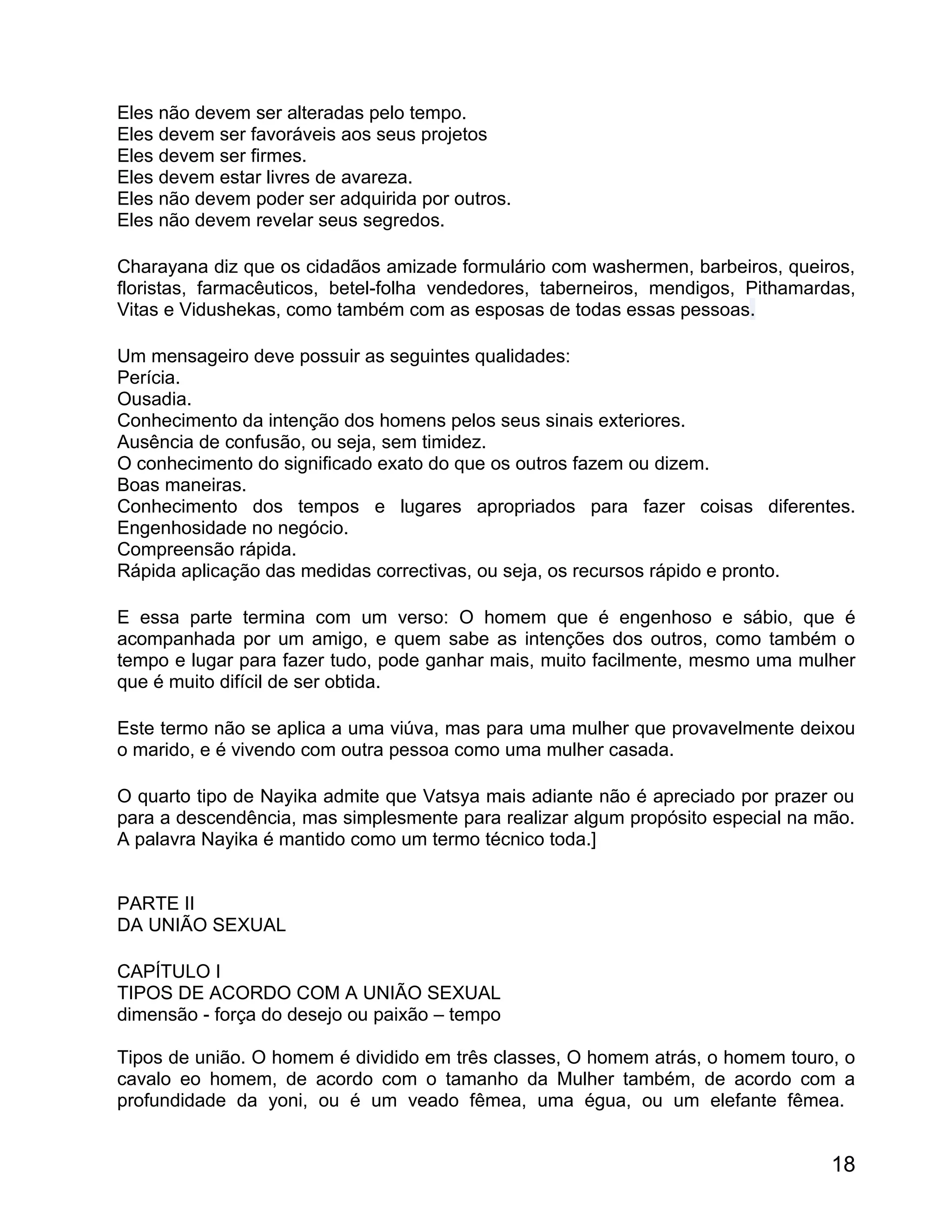 Eles não devem ser alteradas pelo tempo.
Eles devem ser favoráveis aos seus projetos
Eles devem ser firmes.
Eles devem estar livres de avareza.
Eles não devem poder ser adquirida por outros.
Eles não devem revelar seus segredos.

Charayana diz que os cidadãos amizade formulário com washermen, barbeiros, queiros,
floristas, farmacêuticos, betel-folha vendedores, taberneiros, mendigos, Pithamardas,
Vitas e Vidushekas, como também com as esposas de todas essas pessoas.

Um mensageiro deve possuir as seguintes qualidades:
Perícia.
Ousadia.
Conhecimento da intenção dos homens pelos seus sinais exteriores.
Ausência de confusão, ou seja, sem timidez.
O conhecimento do significado exato do que os outros fazem ou dizem.
Boas maneiras.
Conhecimento dos tempos e lugares apropriados para fazer coisas diferentes.
Engenhosidade no negócio.
Compreensão rápida.
Rápida aplicação das medidas correctivas, ou seja, os recursos rápido e pronto.

E essa parte termina com um verso: O homem que é engenhoso e sábio, que é
acompanhada por um amigo, e quem sabe as intenções dos outros, como também o
tempo e lugar para fazer tudo, pode ganhar mais, muito facilmente, mesmo uma mulher
que é muito difícil de ser obtida.

Este termo não se aplica a uma viúva, mas para uma mulher que provavelmente deixou
o marido, e é vivendo com outra pessoa como uma mulher casada.

O quarto tipo de Nayika admite que Vatsya mais adiante não é apreciado por prazer ou
para a descendência, mas simplesmente para realizar algum propósito especial na mão.
A palavra Nayika é mantido como um termo técnico toda.]


PARTE II
DA UNIÃO SEXUAL

CAPÍTULO I
TIPOS DE ACORDO COM A UNIÃO SEXUAL
dimensão - força do desejo ou paixão – tempo

Tipos de união. O homem é dividido em três classes, O homem atrás, o homem touro, o
cavalo eo homem, de acordo com o tamanho da Mulher também, de acordo com a
profundidade da yoni, ou é um veado fêmea, uma égua, ou um elefante fêmea.


                                                                                  18
 