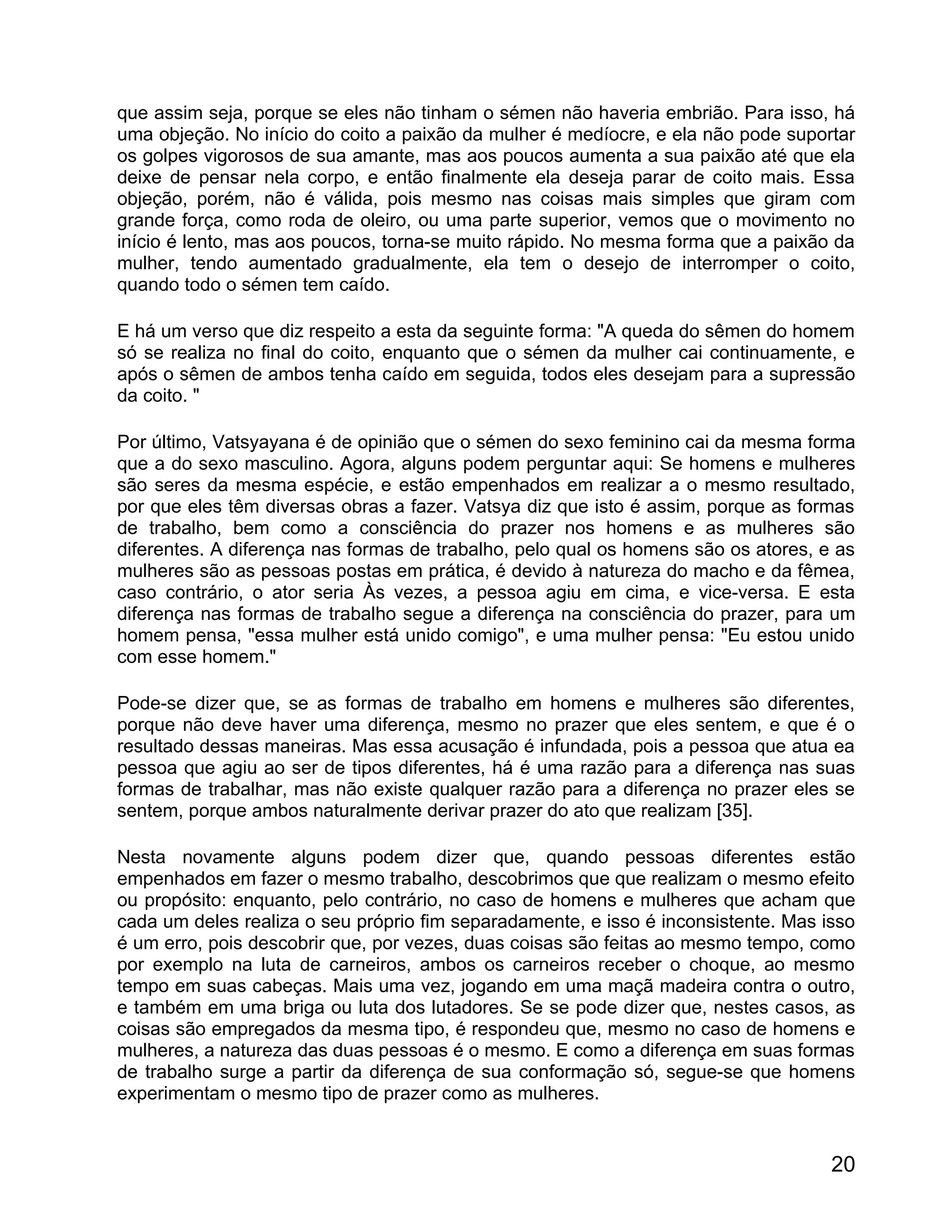 que assim seja, porque se eles não tinham o sémen não haveria embrião. Para isso, há
uma objeção. No início do coito a paixão da mulher é medíocre, e ela não pode suportar
os golpes vigorosos de sua amante, mas aos poucos aumenta a sua paixão até que ela
deixe de pensar nela corpo, e então finalmente ela deseja parar de coito mais. Essa
objeção, porém, não é válida, pois mesmo nas coisas mais simples que giram com
grande força, como roda de oleiro, ou uma parte superior, vemos que o movimento no
início é lento, mas aos poucos, torna-se muito rápido. No mesma forma que a paixão da
mulher, tendo aumentado gradualmente, ela tem o desejo de interromper o coito,
quando todo o sémen tem caído.

E há um verso que diz respeito a esta da seguinte forma: "A queda do sêmen do homem
só se realiza no final do coito, enquanto que o sémen da mulher cai continuamente, e
após o sêmen de ambos tenha caído em seguida, todos eles desejam para a supressão
da coito. "

Por último, Vatsyayana é de opinião que o sémen do sexo feminino cai da mesma forma
que a do sexo masculino. Agora, alguns podem perguntar aqui: Se homens e mulheres
são seres da mesma espécie, e estão empenhados em realizar a o mesmo resultado,
por que eles têm diversas obras a fazer. Vatsya diz que isto é assim, porque as formas
de trabalho, bem como a consciência do prazer nos homens e as mulheres são
diferentes. A diferença nas formas de trabalho, pelo qual os homens são os atores, e as
mulheres são as pessoas postas em prática, é devido à natureza do macho e da fêmea,
caso contrário, o ator seria Às vezes, a pessoa agiu em cima, e vice-versa. E esta
diferença nas formas de trabalho segue a diferença na consciência do prazer, para um
homem pensa, "essa mulher está unido comigo", e uma mulher pensa: "Eu estou unido
com esse homem."

Pode-se dizer que, se as formas de trabalho em homens e mulheres são diferentes,
porque não deve haver uma diferença, mesmo no prazer que eles sentem, e que é o
resultado dessas maneiras. Mas essa acusação é infundada, pois a pessoa que atua ea
pessoa que agiu ao ser de tipos diferentes, há é uma razão para a diferença nas suas
formas de trabalhar, mas não existe qualquer razão para a diferença no prazer eles se
sentem, porque ambos naturalmente derivar prazer do ato que realizam [35].

Nesta novamente alguns podem dizer que, quando pessoas diferentes estão
empenhados em fazer o mesmo trabalho, descobrimos que que realizam o mesmo efeito
ou propósito: enquanto, pelo contrário, no caso de homens e mulheres que acham que
cada um deles realiza o seu próprio fim separadamente, e isso é inconsistente. Mas isso
é um erro, pois descobrir que, por vezes, duas coisas são feitas ao mesmo tempo, como
por exemplo na luta de carneiros, ambos os carneiros receber o choque, ao mesmo
tempo em suas cabeças. Mais uma vez, jogando em uma maçã madeira contra o outro,
e também em uma briga ou luta dos lutadores. Se se pode dizer que, nestes casos, as
coisas são empregados da mesma tipo, é respondeu que, mesmo no caso de homens e
mulheres, a natureza das duas pessoas é o mesmo. E como a diferença em suas formas
de trabalho surge a partir da diferença de sua conformação só, segue-se que homens
experimentam o mesmo tipo de prazer como as mulheres.


                                                                                    20
 