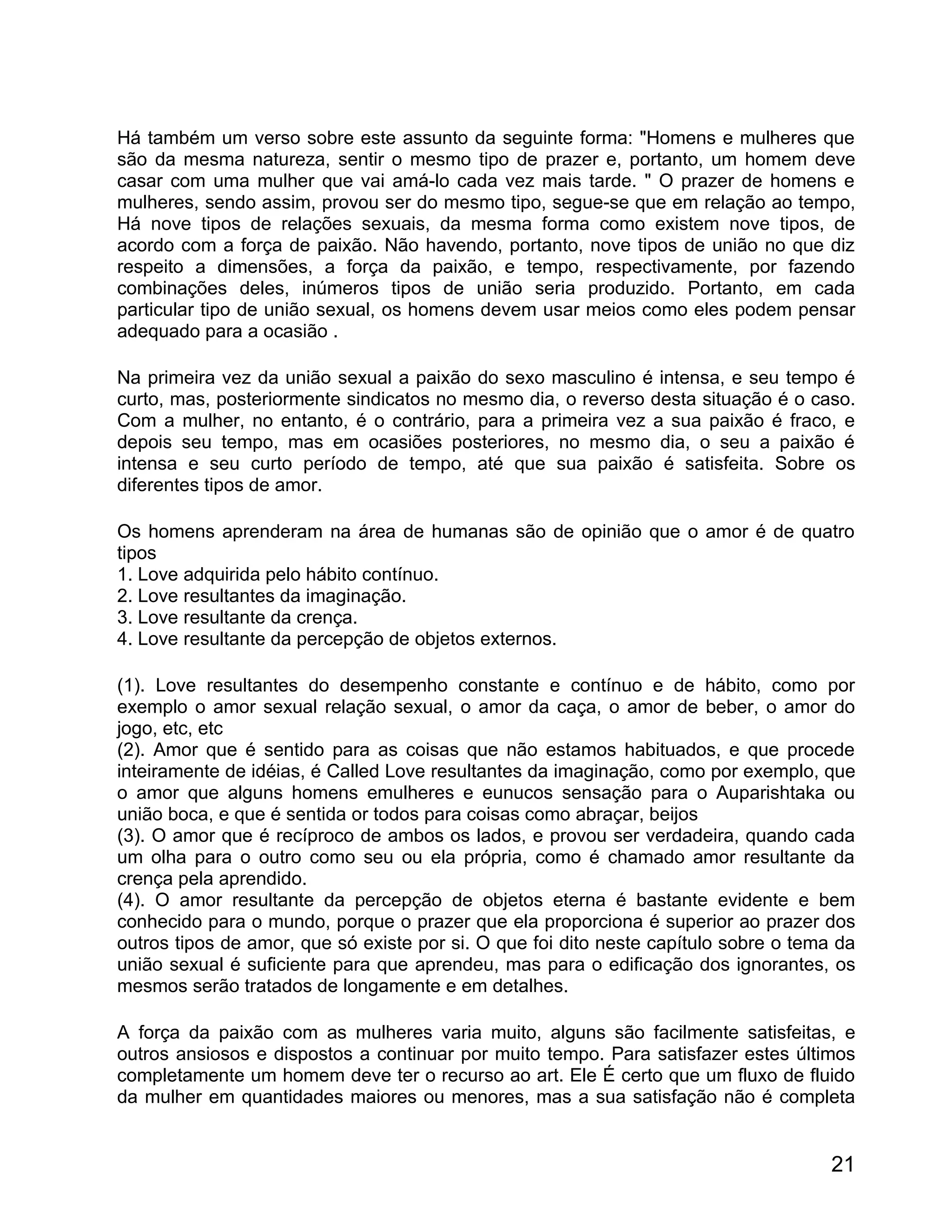 Há também um verso sobre este assunto da seguinte forma: "Homens e mulheres que
são da mesma natureza, sentir o mesmo tipo de prazer e, portanto, um homem deve
casar com uma mulher que vai amá-lo cada vez mais tarde. " O prazer de homens e
mulheres, sendo assim, provou ser do mesmo tipo, segue-se que em relação ao tempo,
Há nove tipos de relações sexuais, da mesma forma como existem nove tipos, de
acordo com a força de paixão. Não havendo, portanto, nove tipos de união no que diz
respeito a dimensões, a força da paixão, e tempo, respectivamente, por fazendo
combinações deles, inúmeros tipos de união seria produzido. Portanto, em cada
particular tipo de união sexual, os homens devem usar meios como eles podem pensar
adequado para a ocasião .

Na primeira vez da união sexual a paixão do sexo masculino é intensa, e seu tempo é
curto, mas, posteriormente sindicatos no mesmo dia, o reverso desta situação é o caso.
Com a mulher, no entanto, é o contrário, para a primeira vez a sua paixão é fraco, e
depois seu tempo, mas em ocasiões posteriores, no mesmo dia, o seu a paixão é
intensa e seu curto período de tempo, até que sua paixão é satisfeita. Sobre os
diferentes tipos de amor.

Os homens aprenderam na área de humanas são de opinião que o amor é de quatro
tipos
1. Love adquirida pelo hábito contínuo.
2. Love resultantes da imaginação.
3. Love resultante da crença.
4. Love resultante da percepção de objetos externos.

(1). Love resultantes do desempenho constante e contínuo e de hábito, como por
exemplo o amor sexual relação sexual, o amor da caça, o amor de beber, o amor do
jogo, etc, etc
(2). Amor que é sentido para as coisas que não estamos habituados, e que procede
inteiramente de idéias, é Called Love resultantes da imaginação, como por exemplo, que
o amor que alguns homens emulheres e eunucos sensação para o Auparishtaka ou
união boca, e que é sentida or todos para coisas como abraçar, beijos
(3). O amor que é recíproco de ambos os lados, e provou ser verdadeira, quando cada
um olha para o outro como seu ou ela própria, como é chamado amor resultante da
crença pela aprendido.
(4). O amor resultante da percepção de objetos eterna é bastante evidente e bem
conhecido para o mundo, porque o prazer que ela proporciona é superior ao prazer dos
outros tipos de amor, que só existe por si. O que foi dito neste capítulo sobre o tema da
união sexual é suficiente para que aprendeu, mas para o edificação dos ignorantes, os
mesmos serão tratados de longamente e em detalhes.

A força da paixão com as mulheres varia muito, alguns são facilmente satisfeitas, e
outros ansiosos e dispostos a continuar por muito tempo. Para satisfazer estes últimos
completamente um homem deve ter o recurso ao art. Ele É certo que um fluxo de fluido
da mulher em quantidades maiores ou menores, mas a sua satisfação não é completa


                                                                                      21
 