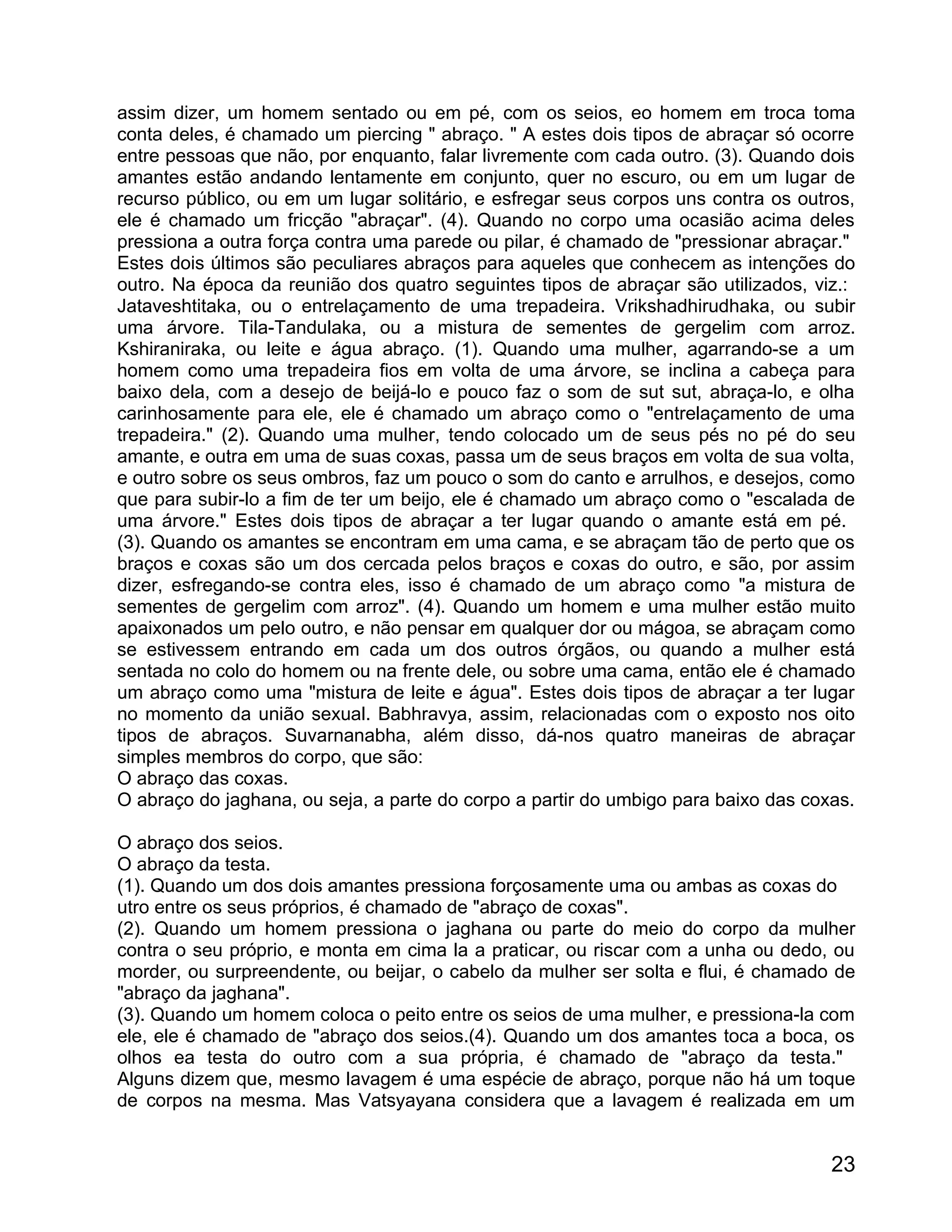 assim dizer, um homem sentado ou em pé, com os seios, eo homem em troca toma
conta deles, é chamado um piercing " abraço. " A estes dois tipos de abraçar só ocorre
entre pessoas que não, por enquanto, falar livremente com cada outro. (3). Quando dois
amantes estão andando lentamente em conjunto, quer no escuro, ou em um lugar de
recurso público, ou em um lugar solitário, e esfregar seus corpos uns contra os outros,
ele é chamado um fricção "abraçar". (4). Quando no corpo uma ocasião acima deles
pressiona a outra força contra uma parede ou pilar, é chamado de "pressionar abraçar."
Estes dois últimos são peculiares abraços para aqueles que conhecem as intenções do
outro. Na época da reunião dos quatro seguintes tipos de abraçar são utilizados, viz.:
Jataveshtitaka, ou o entrelaçamento de uma trepadeira. Vrikshadhirudhaka, ou subir
uma árvore. Tila-Tandulaka, ou a mistura de sementes de gergelim com arroz.
Kshiraniraka, ou leite e água abraço. (1). Quando uma mulher, agarrando-se a um
homem como uma trepadeira fios em volta de uma árvore, se inclina a cabeça para
baixo dela, com a desejo de beijá-lo e pouco faz o som de sut sut, abraça-lo, e olha
carinhosamente para ele, ele é chamado um abraço como o "entrelaçamento de uma
trepadeira." (2). Quando uma mulher, tendo colocado um de seus pés no pé do seu
amante, e outra em uma de suas coxas, passa um de seus braços em volta de sua volta,
e outro sobre os seus ombros, faz um pouco o som do canto e arrulhos, e desejos, como
que para subir-lo a fim de ter um beijo, ele é chamado um abraço como o "escalada de
uma árvore." Estes dois tipos de abraçar a ter lugar quando o amante está em pé.
(3). Quando os amantes se encontram em uma cama, e se abraçam tão de perto que os
braços e coxas são um dos cercada pelos braços e coxas do outro, e são, por assim
dizer, esfregando-se contra eles, isso é chamado de um abraço como "a mistura de
sementes de gergelim com arroz". (4). Quando um homem e uma mulher estão muito
apaixonados um pelo outro, e não pensar em qualquer dor ou mágoa, se abraçam como
se estivessem entrando em cada um dos outros órgãos, ou quando a mulher está
sentada no colo do homem ou na frente dele, ou sobre uma cama, então ele é chamado
um abraço como uma "mistura de leite e água". Estes dois tipos de abraçar a ter lugar
no momento da união sexual. Babhravya, assim, relacionadas com o exposto nos oito
tipos de abraços. Suvarnanabha, além disso, dá-nos quatro maneiras de abraçar
simples membros do corpo, que são:
O abraço das coxas.
O abraço do jaghana, ou seja, a parte do corpo a partir do umbigo para baixo das coxas.

O abraço dos seios.
O abraço da testa.
(1). Quando um dos dois amantes pressiona forçosamente uma ou ambas as coxas do
utro entre os seus próprios, é chamado de "abraço de coxas".
(2). Quando um homem pressiona o jaghana ou parte do meio do corpo da mulher
contra o seu próprio, e monta em cima la a praticar, ou riscar com a unha ou dedo, ou
morder, ou surpreendente, ou beijar, o cabelo da mulher ser solta e flui, é chamado de
"abraço da jaghana".
(3). Quando um homem coloca o peito entre os seios de uma mulher, e pressiona-la com
ele, ele é chamado de "abraço dos seios.(4). Quando um dos amantes toca a boca, os
olhos ea testa do outro com a sua própria, é chamado de "abraço da testa."
Alguns dizem que, mesmo lavagem é uma espécie de abraço, porque não há um toque
de corpos na mesma. Mas Vatsyayana considera que a lavagem é realizada em um


                                                                                    23
 
