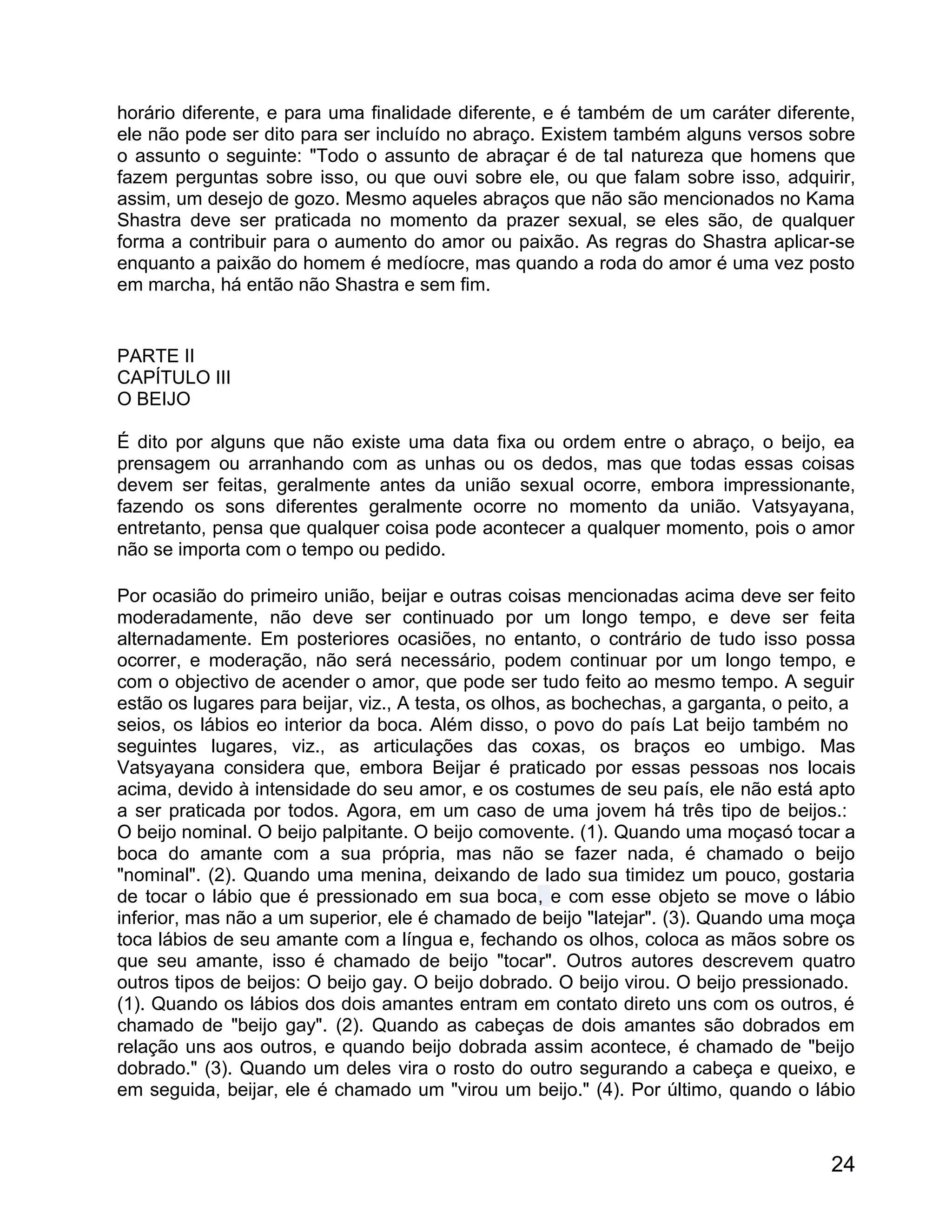 horário diferente, e para uma finalidade diferente, e é também de um caráter diferente,
ele não pode ser dito para ser incluído no abraço. Existem também alguns versos sobre
o assunto o seguinte: "Todo o assunto de abraçar é de tal natureza que homens que
fazem perguntas sobre isso, ou que ouvi sobre ele, ou que falam sobre isso, adquirir,
assim, um desejo de gozo. Mesmo aqueles abraços que não são mencionados no Kama
Shastra deve ser praticada no momento da prazer sexual, se eles são, de qualquer
forma a contribuir para o aumento do amor ou paixão. As regras do Shastra aplicar-se
enquanto a paixão do homem é medíocre, mas quando a roda do amor é uma vez posto
em marcha, há então não Shastra e sem fim.


PARTE II
CAPÍTULO III
O BEIJO

É dito por alguns que não existe uma data fixa ou ordem entre o abraço, o beijo, ea
prensagem ou arranhando com as unhas ou os dedos, mas que todas essas coisas
devem ser feitas, geralmente antes da união sexual ocorre, embora impressionante,
fazendo os sons diferentes geralmente ocorre no momento da união. Vatsyayana,
entretanto, pensa que qualquer coisa pode acontecer a qualquer momento, pois o amor
não se importa com o tempo ou pedido.

Por ocasião do primeiro união, beijar e outras coisas mencionadas acima deve ser feito
moderadamente, não deve ser continuado por um longo tempo, e deve ser feita
alternadamente. Em posteriores ocasiões, no entanto, o contrário de tudo isso possa
ocorrer, e moderação, não será necessário, podem continuar por um longo tempo, e
com o objectivo de acender o amor, que pode ser tudo feito ao mesmo tempo. A seguir
estão os lugares para beijar, viz., A testa, os olhos, as bochechas, a garganta, o peito, a
seios, os lábios eo interior da boca. Além disso, o povo do país Lat beijo também no
seguintes lugares, viz., as articulações das coxas, os braços eo umbigo. Mas
Vatsyayana considera que, embora Beijar é praticado por essas pessoas nos locais
acima, devido à intensidade do seu amor, e os costumes de seu país, ele não está apto
a ser praticada por todos. Agora, em um caso de uma jovem há três tipo de beijos.:
O beijo nominal. O beijo palpitante. O beijo comovente. (1). Quando uma moçasó tocar a
boca do amante com a sua própria, mas não se fazer nada, é chamado o beijo
"nominal". (2). Quando uma menina, deixando de lado sua timidez um pouco, gostaria
de tocar o lábio que é pressionado em sua boca, e com esse objeto se move o lábio
inferior, mas não a um superior, ele é chamado de beijo "latejar". (3). Quando uma moça
toca lábios de seu amante com a língua e, fechando os olhos, coloca as mãos sobre os
que seu amante, isso é chamado de beijo "tocar". Outros autores descrevem quatro
outros tipos de beijos: O beijo gay. O beijo dobrado. O beijo virou. O beijo pressionado.
(1). Quando os lábios dos dois amantes entram em contato direto uns com os outros, é
chamado de "beijo gay". (2). Quando as cabeças de dois amantes são dobrados em
relação uns aos outros, e quando beijo dobrada assim acontece, é chamado de "beijo
dobrado." (3). Quando um deles vira o rosto do outro segurando a cabeça e queixo, e
em seguida, beijar, ele é chamado um "virou um beijo." (4). Por último, quando o lábio



                                                                                        24
 