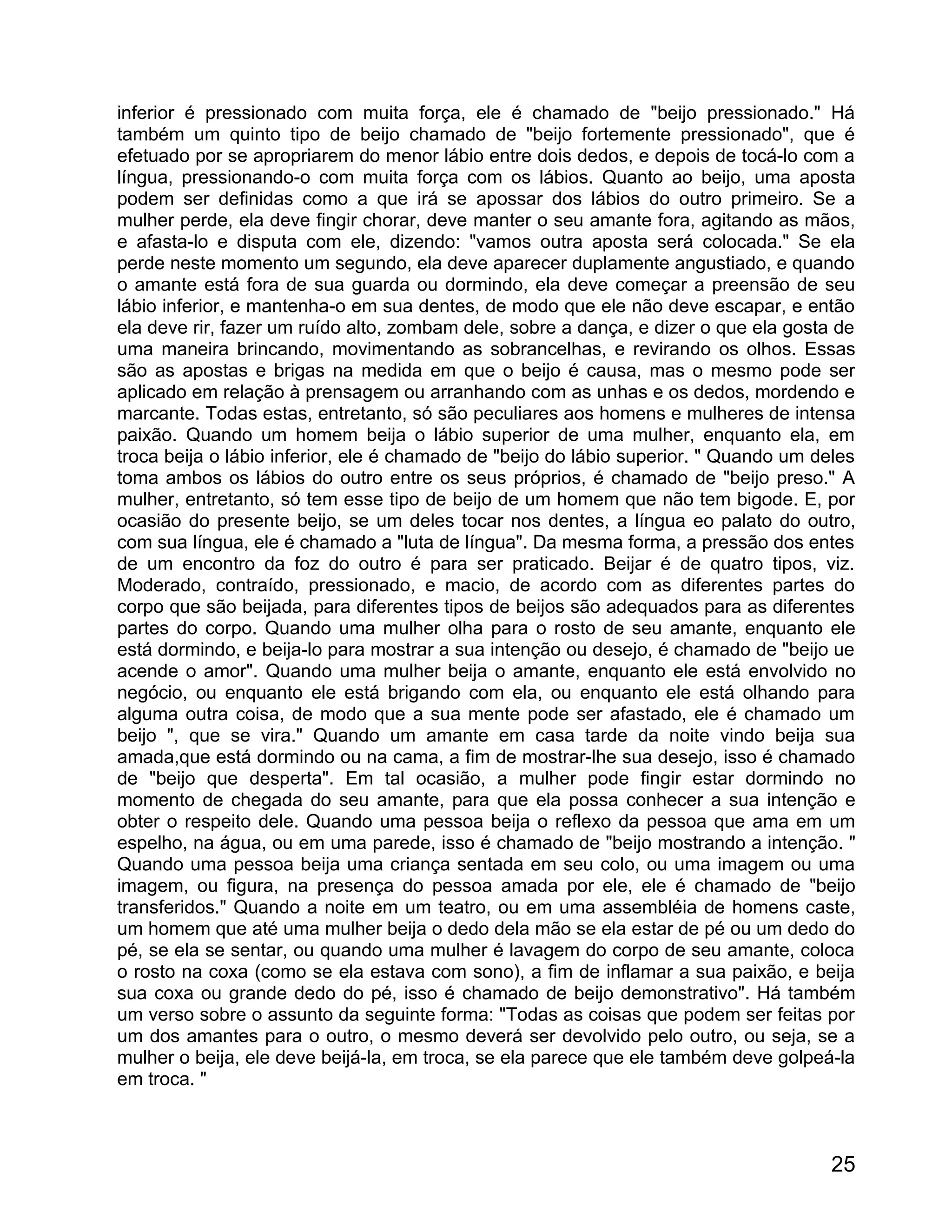 inferior é pressionado com muita força, ele é chamado de "beijo pressionado." Há
também um quinto tipo de beijo chamado de "beijo fortemente pressionado", que é
efetuado por se apropriarem do menor lábio entre dois dedos, e depois de tocá-lo com a
língua, pressionando-o com muita força com os lábios. Quanto ao beijo, uma aposta
podem ser definidas como a que irá se apossar dos lábios do outro primeiro. Se a
mulher perde, ela deve fingir chorar, deve manter o seu amante fora, agitando as mãos,
e afasta-lo e disputa com ele, dizendo: "vamos outra aposta será colocada." Se ela
perde neste momento um segundo, ela deve aparecer duplamente angustiado, e quando
o amante está fora de sua guarda ou dormindo, ela deve começar a preensão de seu
lábio inferior, e mantenha-o em sua dentes, de modo que ele não deve escapar, e então
ela deve rir, fazer um ruído alto, zombam dele, sobre a dança, e dizer o que ela gosta de
uma maneira brincando, movimentando as sobrancelhas, e revirando os olhos. Essas
são as apostas e brigas na medida em que o beijo é causa, mas o mesmo pode ser
aplicado em relação à prensagem ou arranhando com as unhas e os dedos, mordendo e
marcante. Todas estas, entretanto, só são peculiares aos homens e mulheres de intensa
paixão. Quando um homem beija o lábio superior de uma mulher, enquanto ela, em
troca beija o lábio inferior, ele é chamado de "beijo do lábio superior. " Quando um deles
toma ambos os lábios do outro entre os seus próprios, é chamado de "beijo preso." A
mulher, entretanto, só tem esse tipo de beijo de um homem que não tem bigode. E, por
ocasião do presente beijo, se um deles tocar nos dentes, a língua eo palato do outro,
com sua língua, ele é chamado a "luta de língua". Da mesma forma, a pressão dos entes
de um encontro da foz do outro é para ser praticado. Beijar é de quatro tipos, viz.
Moderado, contraído, pressionado, e macio, de acordo com as diferentes partes do
corpo que são beijada, para diferentes tipos de beijos são adequados para as diferentes
partes do corpo. Quando uma mulher olha para o rosto de seu amante, enquanto ele
está dormindo, e beija-lo para mostrar a sua intenção ou desejo, é chamado de "beijo ue
acende o amor". Quando uma mulher beija o amante, enquanto ele está envolvido no
negócio, ou enquanto ele está brigando com ela, ou enquanto ele está olhando para
alguma outra coisa, de modo que a sua mente pode ser afastado, ele é chamado um
beijo ", que se vira." Quando um amante em casa tarde da noite vindo beija sua
amada,que está dormindo ou na cama, a fim de mostrar-lhe sua desejo, isso é chamado
de "beijo que desperta". Em tal ocasião, a mulher pode fingir estar dormindo no
momento de chegada do seu amante, para que ela possa conhecer a sua intenção e
obter o respeito dele. Quando uma pessoa beija o reflexo da pessoa que ama em um
espelho, na água, ou em uma parede, isso é chamado de "beijo mostrando a intenção. "
Quando uma pessoa beija uma criança sentada em seu colo, ou uma imagem ou uma
imagem, ou figura, na presença do pessoa amada por ele, ele é chamado de "beijo
transferidos." Quando a noite em um teatro, ou em uma assembléia de homens caste,
um homem que até uma mulher beija o dedo dela mão se ela estar de pé ou um dedo do
pé, se ela se sentar, ou quando uma mulher é lavagem do corpo de seu amante, coloca
o rosto na coxa (como se ela estava com sono), a fim de inflamar a sua paixão, e beija
sua coxa ou grande dedo do pé, isso é chamado de beijo demonstrativo". Há também
um verso sobre o assunto da seguinte forma: "Todas as coisas que podem ser feitas por
um dos amantes para o outro, o mesmo deverá ser devolvido pelo outro, ou seja, se a
mulher o beija, ele deve beijá-la, em troca, se ela parece que ele também deve golpeá-la
em troca. "



                                                                                       25
 