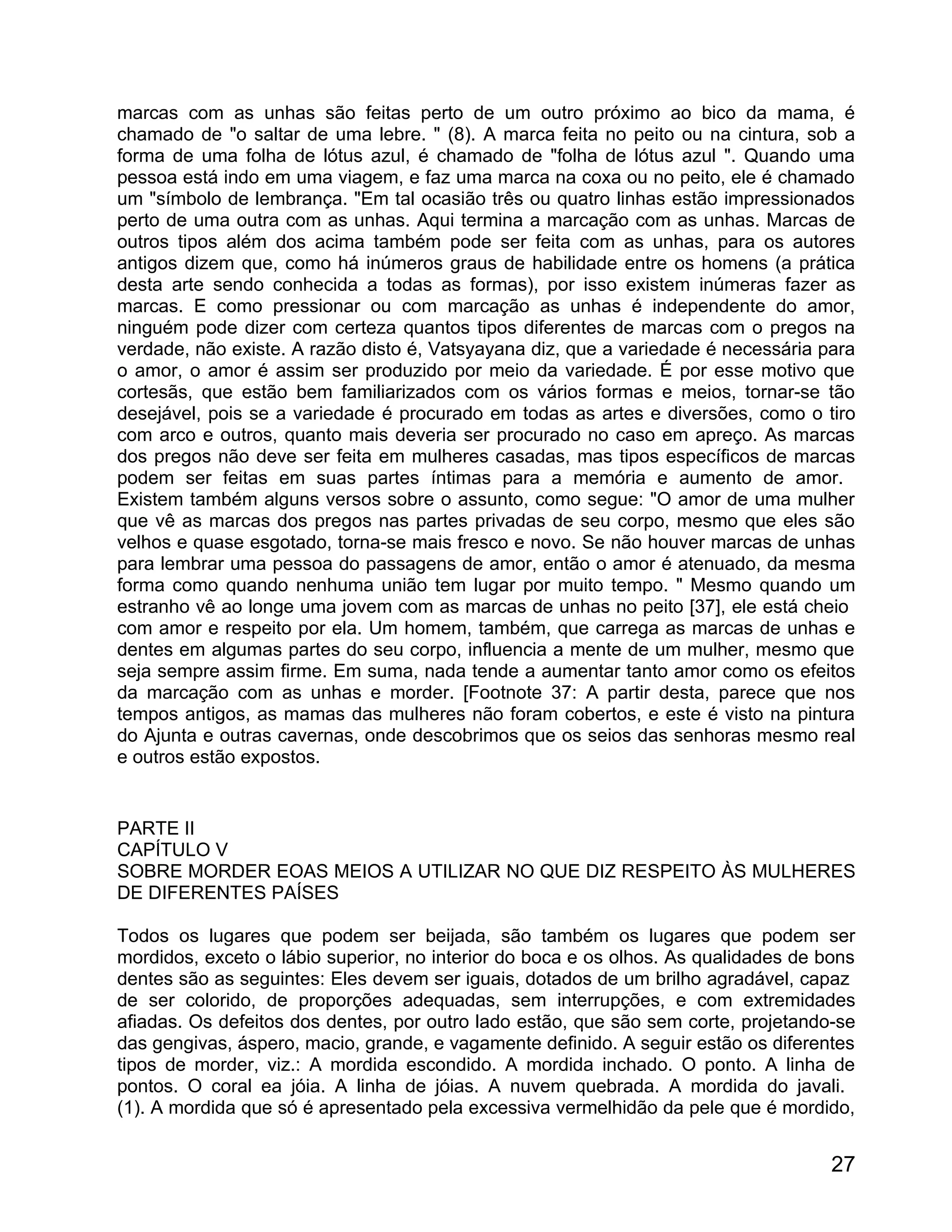 marcas com as unhas são feitas perto de um outro próximo ao bico da mama, é
chamado de "o saltar de uma lebre. " (8). A marca feita no peito ou na cintura, sob a
forma de uma folha de lótus azul, é chamado de "folha de lótus azul ". Quando uma
pessoa está indo em uma viagem, e faz uma marca na coxa ou no peito, ele é chamado
um "símbolo de lembrança. "Em tal ocasião três ou quatro linhas estão impressionados
perto de uma outra com as unhas. Aqui termina a marcação com as unhas. Marcas de
outros tipos além dos acima também pode ser feita com as unhas, para os autores
antigos dizem que, como há inúmeros graus de habilidade entre os homens (a prática
desta arte sendo conhecida a todas as formas), por isso existem inúmeras fazer as
marcas. E como pressionar ou com marcação as unhas é independente do amor,
ninguém pode dizer com certeza quantos tipos diferentes de marcas com o pregos na
verdade, não existe. A razão disto é, Vatsyayana diz, que a variedade é necessária para
o amor, o amor é assim ser produzido por meio da variedade. É por esse motivo que
cortesãs, que estão bem familiarizados com os vários formas e meios, tornar-se tão
desejável, pois se a variedade é procurado em todas as artes e diversões, como o tiro
com arco e outros, quanto mais deveria ser procurado no caso em apreço. As marcas
dos pregos não deve ser feita em mulheres casadas, mas tipos específicos de marcas
podem ser feitas em suas partes íntimas para a memória e aumento de amor.
Existem também alguns versos sobre o assunto, como segue: "O amor de uma mulher
que vê as marcas dos pregos nas partes privadas de seu corpo, mesmo que eles são
velhos e quase esgotado, torna-se mais fresco e novo. Se não houver marcas de unhas
para lembrar uma pessoa do passagens de amor, então o amor é atenuado, da mesma
forma como quando nenhuma união tem lugar por muito tempo. " Mesmo quando um
estranho vê ao longe uma jovem com as marcas de unhas no peito [37], ele está cheio
com amor e respeito por ela. Um homem, também, que carrega as marcas de unhas e
dentes em algumas partes do seu corpo, influencia a mente de um mulher, mesmo que
seja sempre assim firme. Em suma, nada tende a aumentar tanto amor como os efeitos
da marcação com as unhas e morder. [Footnote 37: A partir desta, parece que nos
tempos antigos, as mamas das mulheres não foram cobertos, e este é visto na pintura
do Ajunta e outras cavernas, onde descobrimos que os seios das senhoras mesmo real
e outros estão expostos.


PARTE II
CAPÍTULO V
SOBRE MORDER EOAS MEIOS A UTILIZAR NO QUE DIZ RESPEITO ÀS MULHERES
DE DIFERENTES PAÍSES

Todos os lugares que podem ser beijada, são também os lugares que podem ser
mordidos, exceto o lábio superior, no interior do boca e os olhos. As qualidades de bons
dentes são as seguintes: Eles devem ser iguais, dotados de um brilho agradável, capaz
de ser colorido, de proporções adequadas, sem interrupções, e com extremidades
afiadas. Os defeitos dos dentes, por outro lado estão, que são sem corte, projetando-se
das gengivas, áspero, macio, grande, e vagamente definido. A seguir estão os diferentes
tipos de morder, viz.: A mordida escondido. A mordida inchado. O ponto. A linha de
pontos. O coral ea jóia. A linha de jóias. A nuvem quebrada. A mordida do javali.
(1). A mordida que só é apresentado pela excessiva vermelhidão da pele que é mordido,


                                                                                     27
 