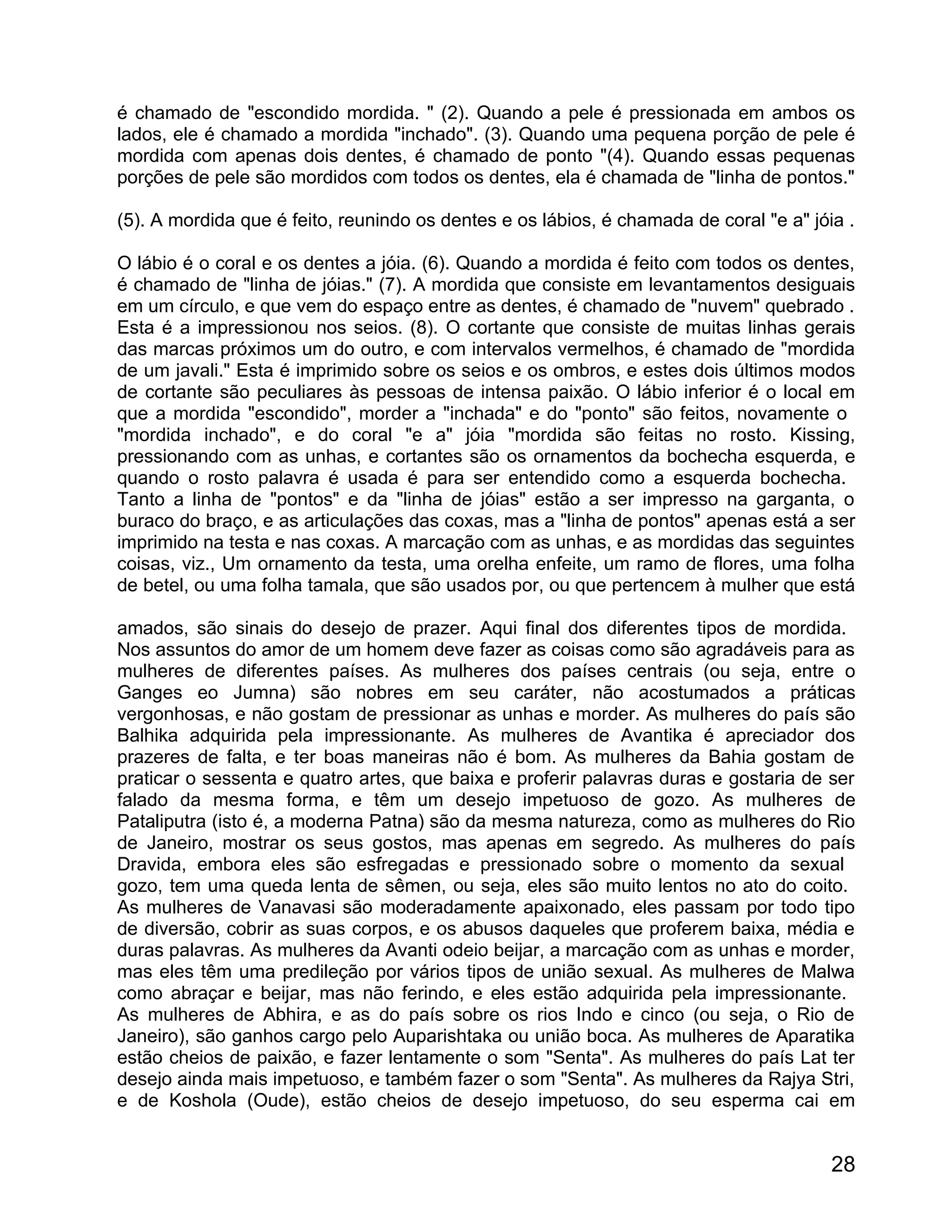 é chamado de "escondido mordida. " (2). Quando a pele é pressionada em ambos os
lados, ele é chamado a mordida "inchado". (3). Quando uma pequena porção de pele é
mordida com apenas dois dentes, é chamado de ponto "(4). Quando essas pequenas
porções de pele são mordidos com todos os dentes, ela é chamada de "linha de pontos."

(5). A mordida que é feito, reunindo os dentes e os lábios, é chamada de coral "e a" jóia .

O lábio é o coral e os dentes a jóia. (6). Quando a mordida é feito com todos os dentes,
é chamado de "linha de jóias." (7). A mordida que consiste em levantamentos desiguais
em um círculo, e que vem do espaço entre as dentes, é chamado de "nuvem" quebrado .
Esta é a impressionou nos seios. (8). O cortante que consiste de muitas linhas gerais
das marcas próximos um do outro, e com intervalos vermelhos, é chamado de "mordida
de um javali." Esta é imprimido sobre os seios e os ombros, e estes dois últimos modos
de cortante são peculiares às pessoas de intensa paixão. O lábio inferior é o local em
que a mordida "escondido", morder a "inchada" e do "ponto" são feitos, novamente o
"mordida inchado", e do coral "e a" jóia "mordida são feitas no rosto. Kissing,
pressionando com as unhas, e cortantes são os ornamentos da bochecha esquerda, e
quando o rosto palavra é usada é para ser entendido como a esquerda bochecha.
Tanto a linha de "pontos" e da "linha de jóias" estão a ser impresso na garganta, o
buraco do braço, e as articulações das coxas, mas a "linha de pontos" apenas está a ser
imprimido na testa e nas coxas. A marcação com as unhas, e as mordidas das seguintes
coisas, viz., Um ornamento da testa, uma orelha enfeite, um ramo de flores, uma folha
de betel, ou uma folha tamala, que são usados por, ou que pertencem à mulher que está

amados, são sinais do desejo de prazer. Aqui final dos diferentes tipos de mordida.
Nos assuntos do amor de um homem deve fazer as coisas como são agradáveis para as
mulheres de diferentes países. As mulheres dos países centrais (ou seja, entre o
Ganges eo Jumna) são nobres em seu caráter, não acostumados a práticas
vergonhosas, e não gostam de pressionar as unhas e morder. As mulheres do país são
Balhika adquirida pela impressionante. As mulheres de Avantika é apreciador dos
prazeres de falta, e ter boas maneiras não é bom. As mulheres da Bahia gostam de
praticar o sessenta e quatro artes, que baixa e proferir palavras duras e gostaria de ser
falado da mesma forma, e têm um desejo impetuoso de gozo. As mulheres de
Pataliputra (isto é, a moderna Patna) são da mesma natureza, como as mulheres do Rio
de Janeiro, mostrar os seus gostos, mas apenas em segredo. As mulheres do país
Dravida, embora eles são esfregadas e pressionado sobre o momento da sexual
gozo, tem uma queda lenta de sêmen, ou seja, eles são muito lentos no ato do coito.
As mulheres de Vanavasi são moderadamente apaixonado, eles passam por todo tipo
de diversão, cobrir as suas corpos, e os abusos daqueles que proferem baixa, média e
duras palavras. As mulheres da Avanti odeio beijar, a marcação com as unhas e morder,
mas eles têm uma predileção por vários tipos de união sexual. As mulheres de Malwa
como abraçar e beijar, mas não ferindo, e eles estão adquirida pela impressionante.
As mulheres de Abhira, e as do país sobre os rios Indo e cinco (ou seja, o Rio de
Janeiro), são ganhos cargo pelo Auparishtaka ou união boca. As mulheres de Aparatika
estão cheios de paixão, e fazer lentamente o som "Senta". As mulheres do país Lat ter
desejo ainda mais impetuoso, e também fazer o som "Senta". As mulheres da Rajya Stri,
e de Koshola (Oude), estão cheios de desejo impetuoso, do seu esperma cai em


                                                                                        28
 