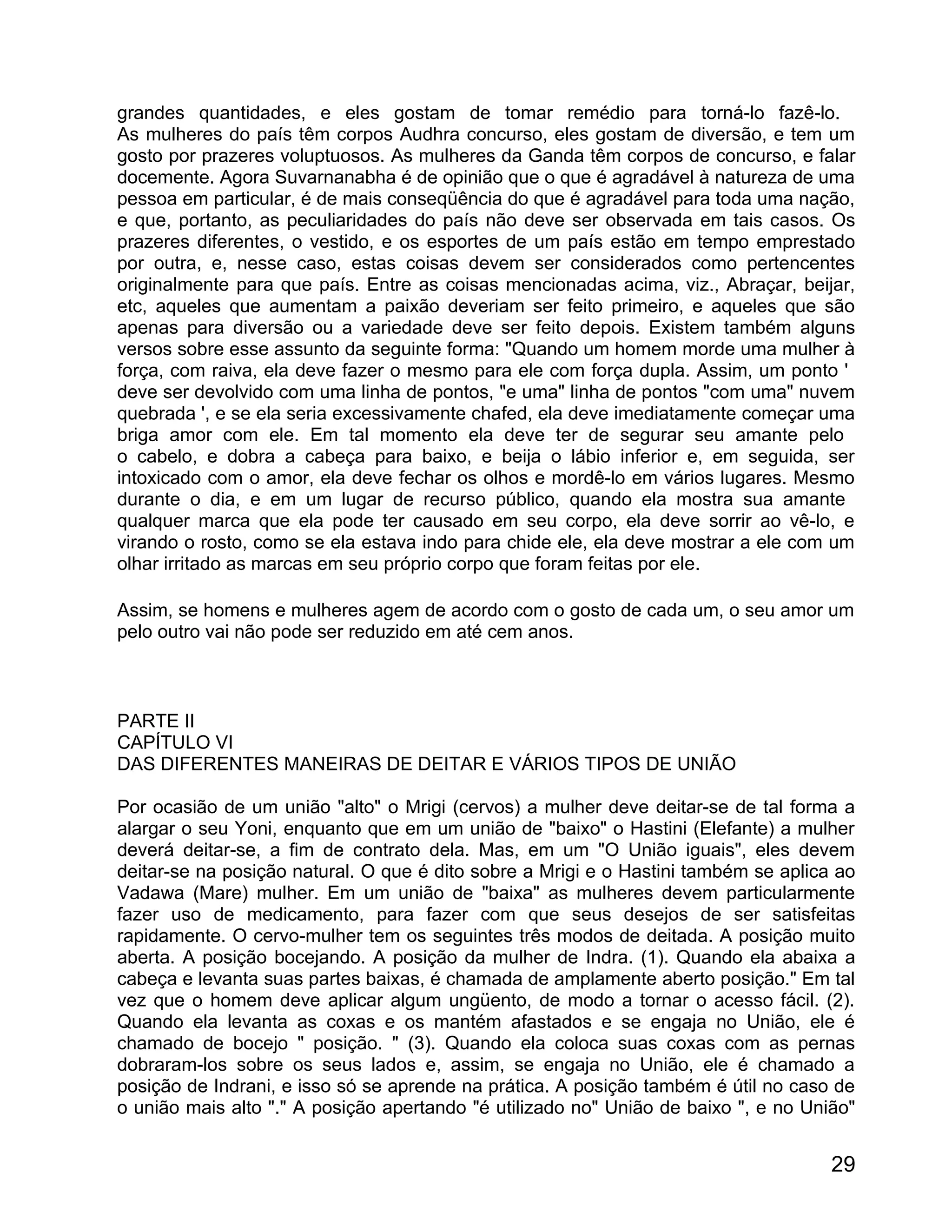 grandes quantidades, e eles gostam de tomar remédio para torná-lo fazê-lo.
As mulheres do país têm corpos Audhra concurso, eles gostam de diversão, e tem um
gosto por prazeres voluptuosos. As mulheres da Ganda têm corpos de concurso, e falar
docemente. Agora Suvarnanabha é de opinião que o que é agradável à natureza de uma
pessoa em particular, é de mais conseqüência do que é agradável para toda uma nação,
e que, portanto, as peculiaridades do país não deve ser observada em tais casos. Os
prazeres diferentes, o vestido, e os esportes de um país estão em tempo emprestado
por outra, e, nesse caso, estas coisas devem ser considerados como pertencentes
originalmente para que país. Entre as coisas mencionadas acima, viz., Abraçar, beijar,
etc, aqueles que aumentam a paixão deveriam ser feito primeiro, e aqueles que são
apenas para diversão ou a variedade deve ser feito depois. Existem também alguns
versos sobre esse assunto da seguinte forma: "Quando um homem morde uma mulher à
força, com raiva, ela deve fazer o mesmo para ele com força dupla. Assim, um ponto '
deve ser devolvido com uma linha de pontos, "e uma" linha de pontos "com uma" nuvem
quebrada ', e se ela seria excessivamente chafed, ela deve imediatamente começar uma
briga amor com ele. Em tal momento ela deve ter de segurar seu amante pelo
o cabelo, e dobra a cabeça para baixo, e beija o lábio inferior e, em seguida, ser
intoxicado com o amor, ela deve fechar os olhos e mordê-lo em vários lugares. Mesmo
durante o dia, e em um lugar de recurso público, quando ela mostra sua amante
qualquer marca que ela pode ter causado em seu corpo, ela deve sorrir ao vê-lo, e
virando o rosto, como se ela estava indo para chide ele, ela deve mostrar a ele com um
olhar irritado as marcas em seu próprio corpo que foram feitas por ele.

Assim, se homens e mulheres agem de acordo com o gosto de cada um, o seu amor um
pelo outro vai não pode ser reduzido em até cem anos.



PARTE II
CAPÍTULO VI
DAS DIFERENTES MANEIRAS DE DEITAR E VÁRIOS TIPOS DE UNIÃO

Por ocasião de um união "alto" o Mrigi (cervos) a mulher deve deitar-se de tal forma a
alargar o seu Yoni, enquanto que em um união de "baixo" o Hastini (Elefante) a mulher
deverá deitar-se, a fim de contrato dela. Mas, em um "O União iguais", eles devem
deitar-se na posição natural. O que é dito sobre a Mrigi e o Hastini também se aplica ao
Vadawa (Mare) mulher. Em um união de "baixa" as mulheres devem particularmente
fazer uso de medicamento, para fazer com que seus desejos de ser satisfeitas
rapidamente. O cervo-mulher tem os seguintes três modos de deitada. A posição muito
aberta. A posição bocejando. A posição da mulher de Indra. (1). Quando ela abaixa a
cabeça e levanta suas partes baixas, é chamada de amplamente aberto posição." Em tal
vez que o homem deve aplicar algum ungüento, de modo a tornar o acesso fácil. (2).
Quando ela levanta as coxas e os mantém afastados e se engaja no União, ele é
chamado de bocejo " posição. " (3). Quando ela coloca suas coxas com as pernas
dobraram-los sobre os seus lados e, assim, se engaja no União, ele é chamado a
posição de Indrani, e isso só se aprende na prática. A posição também é útil no caso de
o união mais alto "." A posição apertando "é utilizado no" União de baixo ", e no União"


                                                                                     29
 
