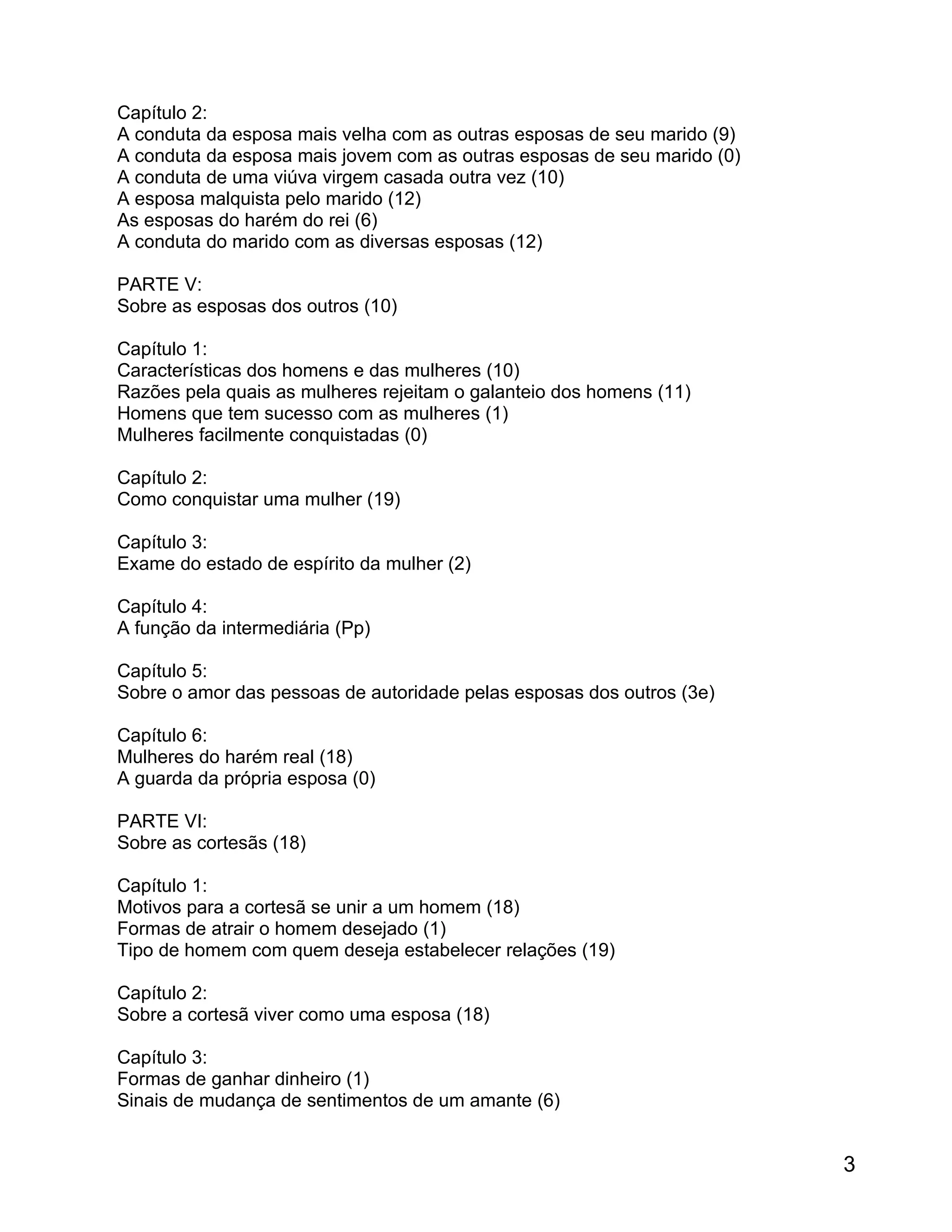 Capítulo 2:
A conduta da esposa mais velha com as outras esposas de seu marido (9)
A conduta da esposa mais jovem com as outras esposas de seu marido (0)
A conduta de uma viúva virgem casada outra vez (10)
A esposa malquista pelo marido (12)
As esposas do harém do rei (6)
A conduta do marido com as diversas esposas (12)

PARTE V:
Sobre as esposas dos outros (10)

Capítulo 1:
Características dos homens e das mulheres (10)
Razões pela quais as mulheres rejeitam o galanteio dos homens (11)
Homens que tem sucesso com as mulheres (1)
Mulheres facilmente conquistadas (0)

Capítulo 2:
Como conquistar uma mulher (19)

Capítulo 3:
Exame do estado de espírito da mulher (2)

Capítulo 4:
A função da intermediária (Pp)

Capítulo 5:
Sobre o amor das pessoas de autoridade pelas esposas dos outros (3e)

Capítulo 6:
Mulheres do harém real (18)
A guarda da própria esposa (0)

PARTE VI:
Sobre as cortesãs (18)

Capítulo 1:
Motivos para a cortesã se unir a um homem (18)
Formas de atrair o homem desejado (1)
Tipo de homem com quem deseja estabelecer relações (19)

Capítulo 2:
Sobre a cortesã viver como uma esposa (18)

Capítulo 3:
Formas de ganhar dinheiro (1)
Sinais de mudança de sentimentos de um amante (6)


                                                                         3
 