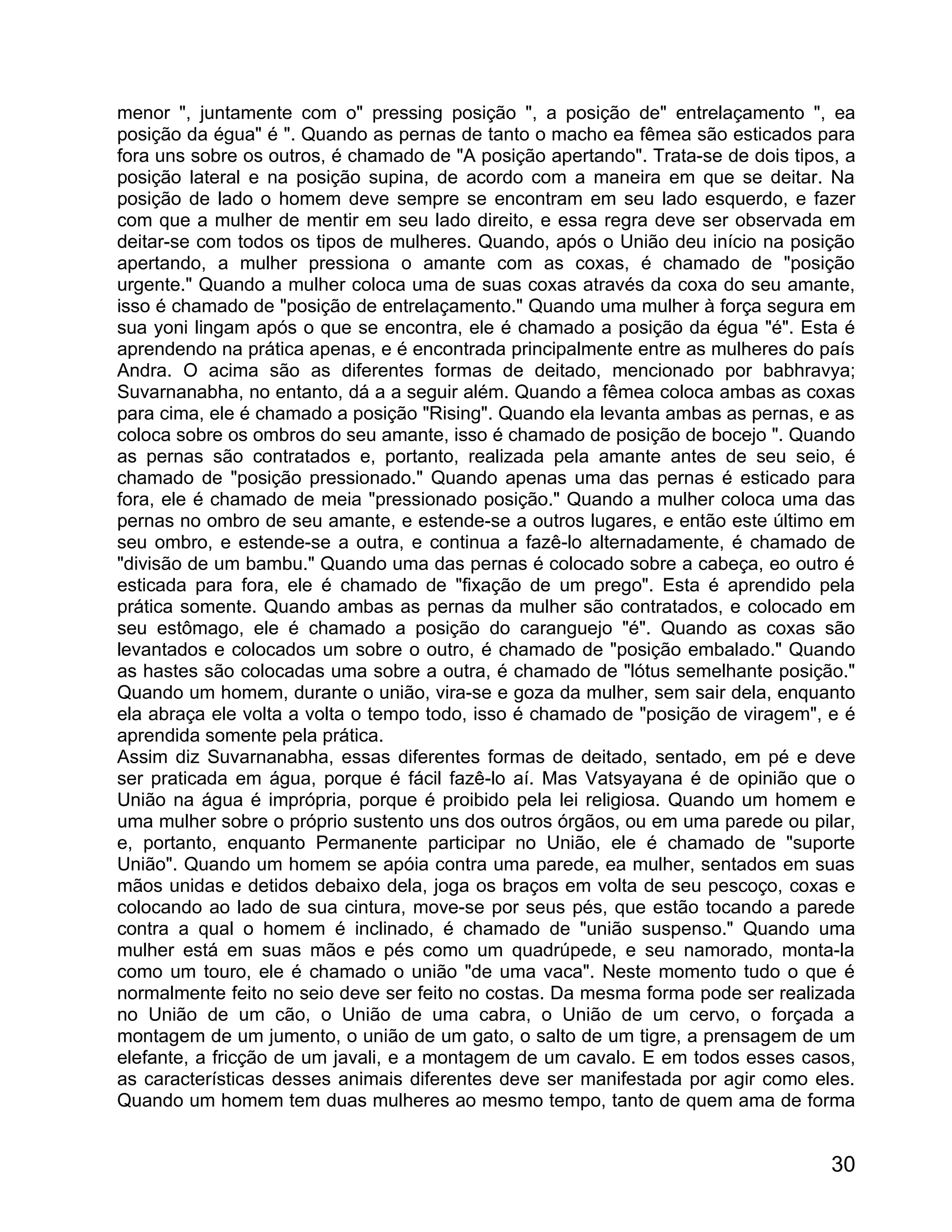 menor ", juntamente com o" pressing posição ", a posição de" entrelaçamento ", ea
posição da égua" é ". Quando as pernas de tanto o macho ea fêmea são esticados para
fora uns sobre os outros, é chamado de "A posição apertando". Trata-se de dois tipos, a
posição lateral e na posição supina, de acordo com a maneira em que se deitar. Na
posição de lado o homem deve sempre se encontram em seu lado esquerdo, e fazer
com que a mulher de mentir em seu lado direito, e essa regra deve ser observada em
deitar-se com todos os tipos de mulheres. Quando, após o União deu início na posição
apertando, a mulher pressiona o amante com as coxas, é chamado de "posição
urgente." Quando a mulher coloca uma de suas coxas através da coxa do seu amante,
isso é chamado de "posição de entrelaçamento." Quando uma mulher à força segura em
sua yoni lingam após o que se encontra, ele é chamado a posição da égua "é". Esta é
aprendendo na prática apenas, e é encontrada principalmente entre as mulheres do país
Andra. O acima são as diferentes formas de deitado, mencionado por babhravya;
Suvarnanabha, no entanto, dá a a seguir além. Quando a fêmea coloca ambas as coxas
para cima, ele é chamado a posição "Rising". Quando ela levanta ambas as pernas, e as
coloca sobre os ombros do seu amante, isso é chamado de posição de bocejo ". Quando
as pernas são contratados e, portanto, realizada pela amante antes de seu seio, é
chamado de "posição pressionado." Quando apenas uma das pernas é esticado para
fora, ele é chamado de meia "pressionado posição." Quando a mulher coloca uma das
pernas no ombro de seu amante, e estende-se a outros lugares, e então este último em
seu ombro, e estende-se a outra, e continua a fazê-lo alternadamente, é chamado de
"divisão de um bambu." Quando uma das pernas é colocado sobre a cabeça, eo outro é
esticada para fora, ele é chamado de "fixação de um prego". Esta é aprendido pela
prática somente. Quando ambas as pernas da mulher são contratados, e colocado em
seu estômago, ele é chamado a posição do caranguejo "é". Quando as coxas são
levantados e colocados um sobre o outro, é chamado de "posição embalado." Quando
as hastes são colocadas uma sobre a outra, é chamado de "lótus semelhante posição."
Quando um homem, durante o união, vira-se e goza da mulher, sem sair dela, enquanto
ela abraça ele volta a volta o tempo todo, isso é chamado de "posição de viragem", e é
aprendida somente pela prática.
Assim diz Suvarnanabha, essas diferentes formas de deitado, sentado, em pé e deve
ser praticada em água, porque é fácil fazê-lo aí. Mas Vatsyayana é de opinião que o
União na água é imprópria, porque é proibido pela lei religiosa. Quando um homem e
uma mulher sobre o próprio sustento uns dos outros órgãos, ou em uma parede ou pilar,
e, portanto, enquanto Permanente participar no União, ele é chamado de "suporte
União". Quando um homem se apóia contra uma parede, ea mulher, sentados em suas
mãos unidas e detidos debaixo dela, joga os braços em volta de seu pescoço, coxas e
colocando ao lado de sua cintura, move-se por seus pés, que estão tocando a parede
contra a qual o homem é inclinado, é chamado de "união suspenso." Quando uma
mulher está em suas mãos e pés como um quadrúpede, e seu namorado, monta-la
como um touro, ele é chamado o união "de uma vaca". Neste momento tudo o que é
normalmente feito no seio deve ser feito no costas. Da mesma forma pode ser realizada
no União de um cão, o União de uma cabra, o União de um cervo, o forçada a
montagem de um jumento, o união de um gato, o salto de um tigre, a prensagem de um
elefante, a fricção de um javali, e a montagem de um cavalo. E em todos esses casos,
as características desses animais diferentes deve ser manifestada por agir como eles.
Quando um homem tem duas mulheres ao mesmo tempo, tanto de quem ama de forma


                                                                                    30
 