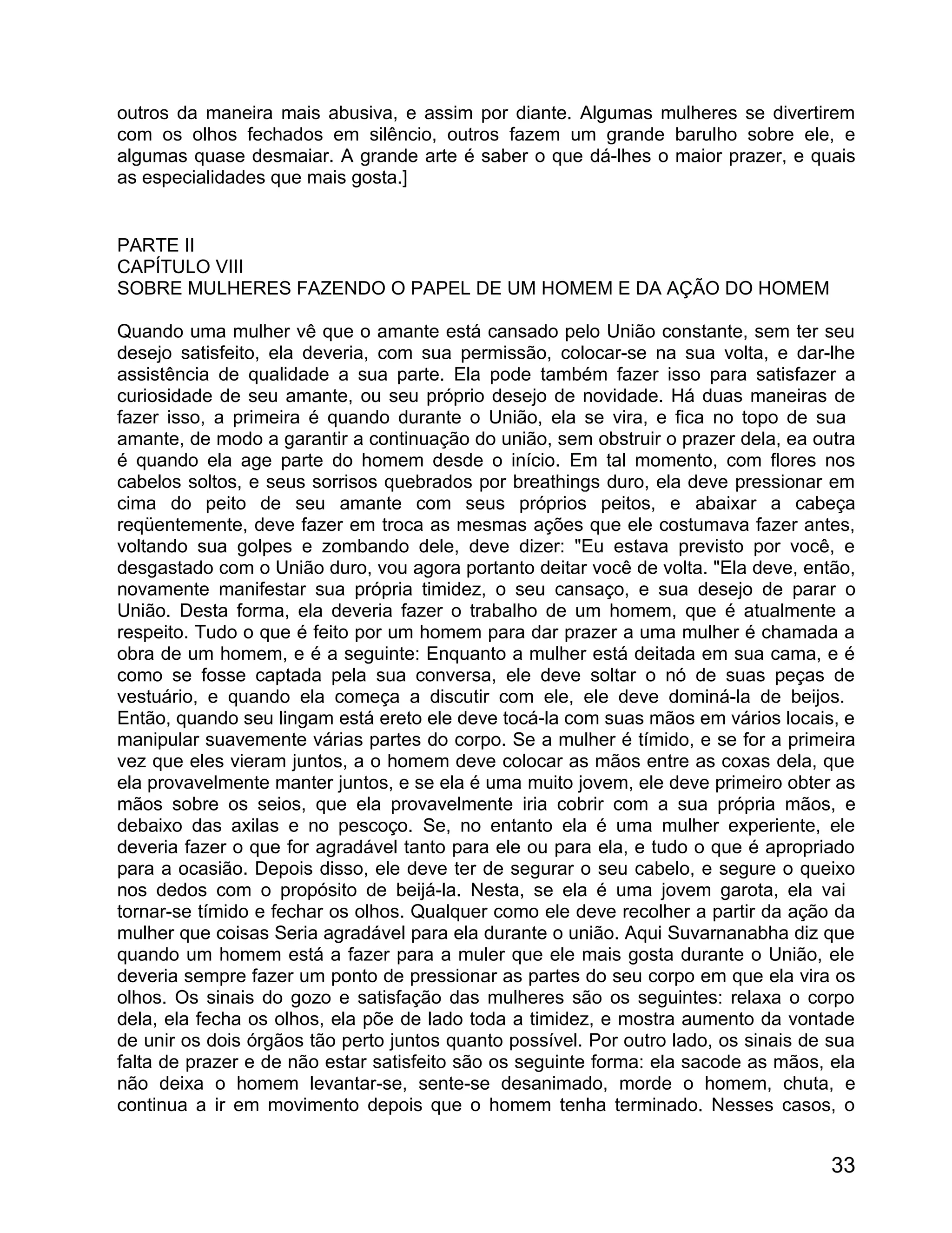 outros da maneira mais abusiva, e assim por diante. Algumas mulheres se divertirem
com os olhos fechados em silêncio, outros fazem um grande barulho sobre ele, e
algumas quase desmaiar. A grande arte é saber o que dá-lhes o maior prazer, e quais
as especialidades que mais gosta.]


PARTE II
CAPÍTULO VIII
SOBRE MULHERES FAZENDO O PAPEL DE UM HOMEM E DA AÇÃO DO HOMEM

Quando uma mulher vê que o amante está cansado pelo União constante, sem ter seu
desejo satisfeito, ela deveria, com sua permissão, colocar-se na sua volta, e dar-lhe
assistência de qualidade a sua parte. Ela pode também fazer isso para satisfazer a
curiosidade de seu amante, ou seu próprio desejo de novidade. Há duas maneiras de
fazer isso, a primeira é quando durante o União, ela se vira, e fica no topo de sua
amante, de modo a garantir a continuação do união, sem obstruir o prazer dela, ea outra
é quando ela age parte do homem desde o início. Em tal momento, com flores nos
cabelos soltos, e seus sorrisos quebrados por breathings duro, ela deve pressionar em
cima do peito de seu amante com seus próprios peitos, e abaixar a cabeça
reqüentemente, deve fazer em troca as mesmas ações que ele costumava fazer antes,
voltando sua golpes e zombando dele, deve dizer: "Eu estava previsto por você, e
desgastado com o União duro, vou agora portanto deitar você de volta. "Ela deve, então,
novamente manifestar sua própria timidez, o seu cansaço, e sua desejo de parar o
União. Desta forma, ela deveria fazer o trabalho de um homem, que é atualmente a
respeito. Tudo o que é feito por um homem para dar prazer a uma mulher é chamada a
obra de um homem, e é a seguinte: Enquanto a mulher está deitada em sua cama, e é
como se fosse captada pela sua conversa, ele deve soltar o nó de suas peças de
vestuário, e quando ela começa a discutir com ele, ele deve dominá-la de beijos.
Então, quando seu lingam está ereto ele deve tocá-la com suas mãos em vários locais, e
manipular suavemente várias partes do corpo. Se a mulher é tímido, e se for a primeira
vez que eles vieram juntos, a o homem deve colocar as mãos entre as coxas dela, que
ela provavelmente manter juntos, e se ela é uma muito jovem, ele deve primeiro obter as
mãos sobre os seios, que ela provavelmente iria cobrir com a sua própria mãos, e
debaixo das axilas e no pescoço. Se, no entanto ela é uma mulher experiente, ele
deveria fazer o que for agradável tanto para ele ou para ela, e tudo o que é apropriado
para a ocasião. Depois disso, ele deve ter de segurar o seu cabelo, e segure o queixo
nos dedos com o propósito de beijá-la. Nesta, se ela é uma jovem garota, ela vai
tornar-se tímido e fechar os olhos. Qualquer como ele deve recolher a partir da ação da
mulher que coisas Seria agradável para ela durante o união. Aqui Suvarnanabha diz que
quando um homem está a fazer para a muler que ele mais gosta durante o União, ele
deveria sempre fazer um ponto de pressionar as partes do seu corpo em que ela vira os
olhos. Os sinais do gozo e satisfação das mulheres são os seguintes: relaxa o corpo
dela, ela fecha os olhos, ela põe de lado toda a timidez, e mostra aumento da vontade
de unir os dois órgãos tão perto juntos quanto possível. Por outro lado, os sinais de sua
falta de prazer e de não estar satisfeito são os seguinte forma: ela sacode as mãos, ela
não deixa o homem levantar-se, sente-se desanimado, morde o homem, chuta, e
continua a ir em movimento depois que o homem tenha terminado. Nesses casos, o


                                                                                      33
 