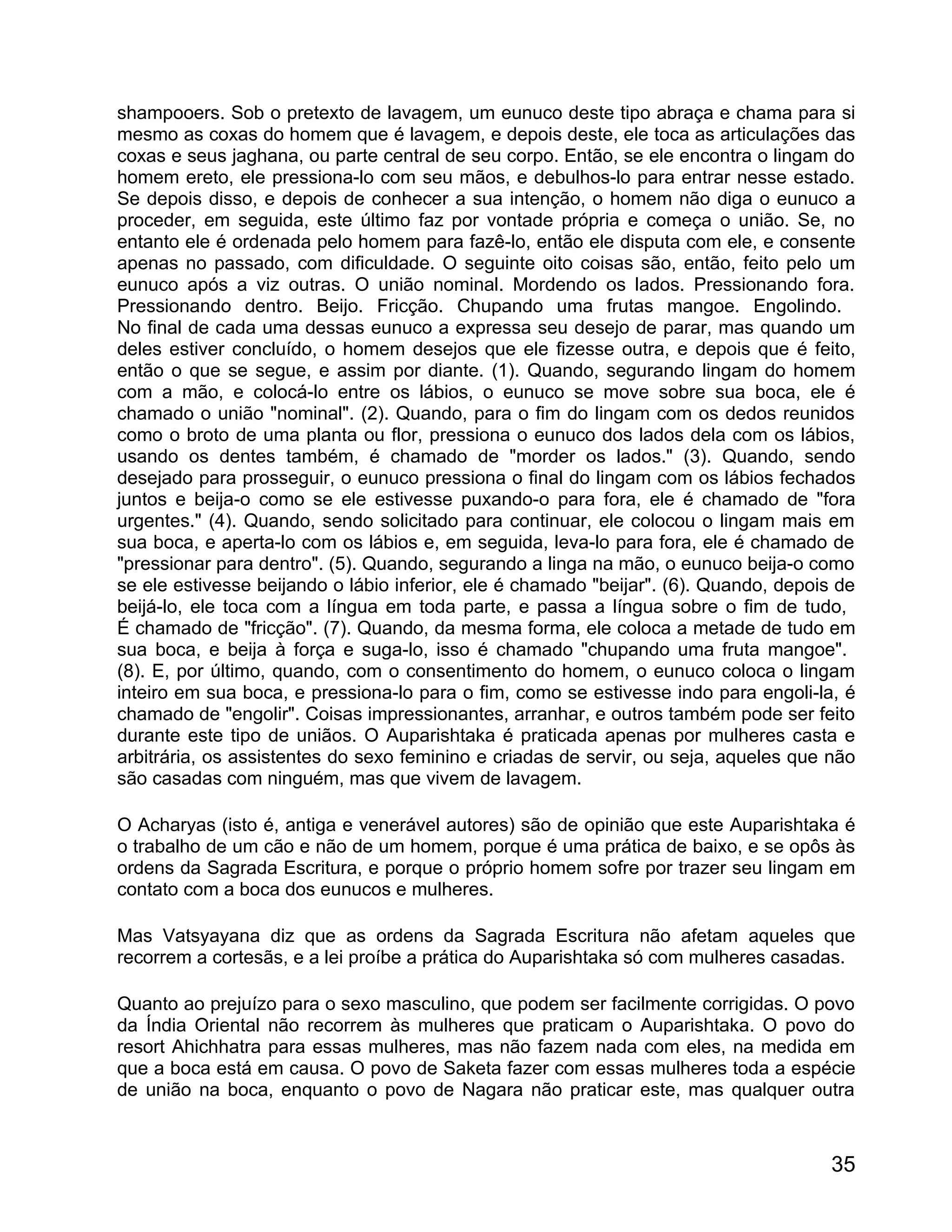 shampooers. Sob o pretexto de lavagem, um eunuco deste tipo abraça e chama para si
mesmo as coxas do homem que é lavagem, e depois deste, ele toca as articulações das
coxas e seus jaghana, ou parte central de seu corpo. Então, se ele encontra o lingam do
homem ereto, ele pressiona-lo com seu mãos, e debulhos-lo para entrar nesse estado.
Se depois disso, e depois de conhecer a sua intenção, o homem não diga o eunuco a
proceder, em seguida, este último faz por vontade própria e começa o união. Se, no
entanto ele é ordenada pelo homem para fazê-lo, então ele disputa com ele, e consente
apenas no passado, com dificuldade. O seguinte oito coisas são, então, feito pelo um
eunuco após a viz outras. O união nominal. Mordendo os lados. Pressionando fora.
Pressionando dentro. Beijo. Fricção. Chupando uma frutas mangoe. Engolindo.
No final de cada uma dessas eunuco a expressa seu desejo de parar, mas quando um
deles estiver concluído, o homem desejos que ele fizesse outra, e depois que é feito,
então o que se segue, e assim por diante. (1). Quando, segurando lingam do homem
com a mão, e colocá-lo entre os lábios, o eunuco se move sobre sua boca, ele é
chamado o união "nominal". (2). Quando, para o fim do lingam com os dedos reunidos
como o broto de uma planta ou flor, pressiona o eunuco dos lados dela com os lábios,
usando os dentes também, é chamado de "morder os lados." (3). Quando, sendo
desejado para prosseguir, o eunuco pressiona o final do lingam com os lábios fechados
juntos e beija-o como se ele estivesse puxando-o para fora, ele é chamado de "fora
urgentes." (4). Quando, sendo solicitado para continuar, ele colocou o lingam mais em
sua boca, e aperta-lo com os lábios e, em seguida, leva-lo para fora, ele é chamado de
"pressionar para dentro". (5). Quando, segurando a linga na mão, o eunuco beija-o como
se ele estivesse beijando o lábio inferior, ele é chamado "beijar". (6). Quando, depois de
beijá-lo, ele toca com a língua em toda parte, e passa a língua sobre o fim de tudo,
É chamado de "fricção". (7). Quando, da mesma forma, ele coloca a metade de tudo em
sua boca, e beija à força e suga-lo, isso é chamado "chupando uma fruta mangoe".
(8). E, por último, quando, com o consentimento do homem, o eunuco coloca o lingam
inteiro em sua boca, e pressiona-lo para o fim, como se estivesse indo para engoli-la, é
chamado de "engolir". Coisas impressionantes, arranhar, e outros também pode ser feito
durante este tipo de uniãos. O Auparishtaka é praticada apenas por mulheres casta e
arbitrária, os assistentes do sexo feminino e criadas de servir, ou seja, aqueles que não
são casadas com ninguém, mas que vivem de lavagem.

O Acharyas (isto é, antiga e venerável autores) são de opinião que este Auparishtaka é
o trabalho de um cão e não de um homem, porque é uma prática de baixo, e se opôs às
ordens da Sagrada Escritura, e porque o próprio homem sofre por trazer seu lingam em
contato com a boca dos eunucos e mulheres.

Mas Vatsyayana diz que as ordens da Sagrada Escritura não afetam aqueles que
recorrem a cortesãs, e a lei proíbe a prática do Auparishtaka só com mulheres casadas.

Quanto ao prejuízo para o sexo masculino, que podem ser facilmente corrigidas. O povo
da Índia Oriental não recorrem às mulheres que praticam o Auparishtaka. O povo do
resort Ahichhatra para essas mulheres, mas não fazem nada com eles, na medida em
que a boca está em causa. O povo de Saketa fazer com essas mulheres toda a espécie
de união na boca, enquanto o povo de Nagara não praticar este, mas qualquer outra



                                                                                       35
 