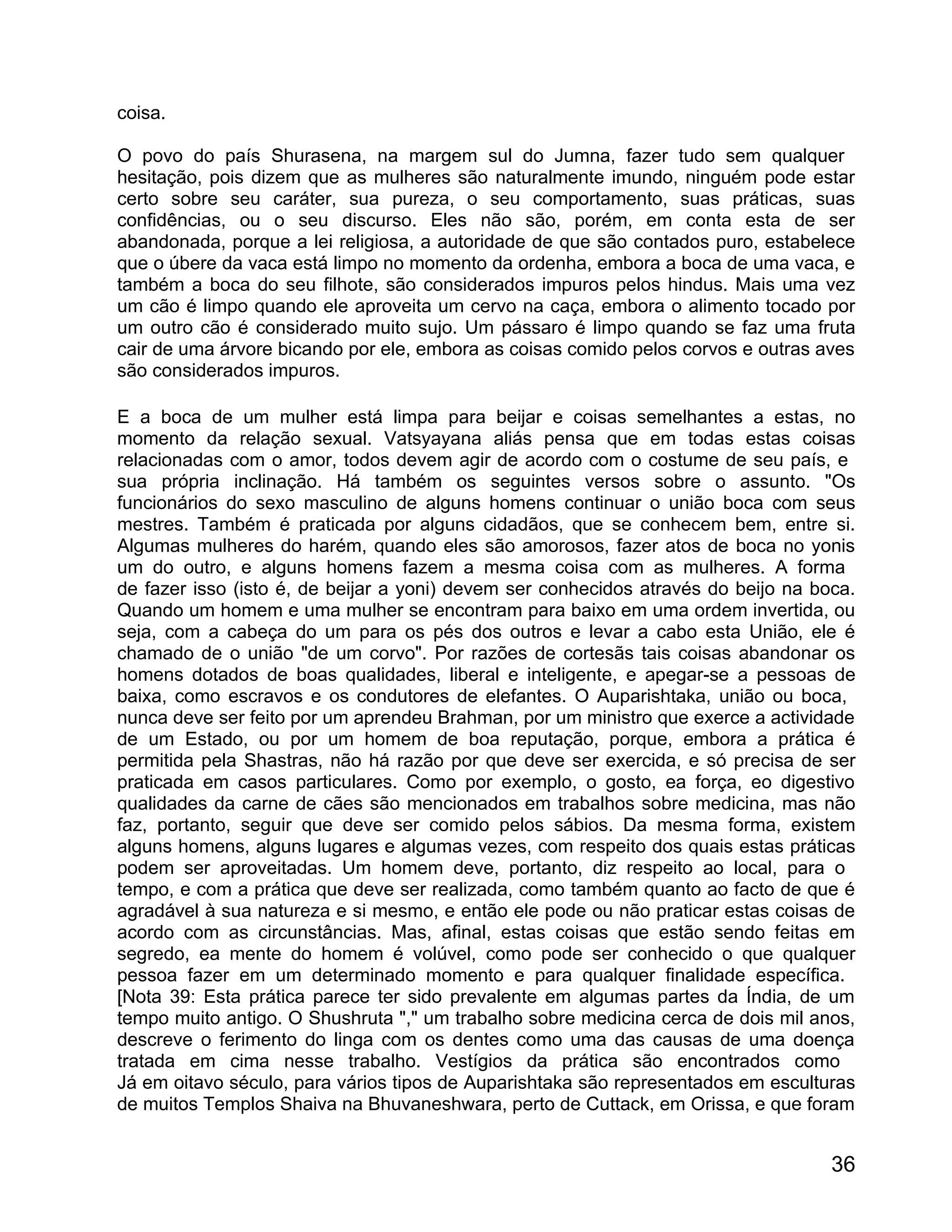 coisa.

O povo do país Shurasena, na margem sul do Jumna, fazer tudo sem qualquer
hesitação, pois dizem que as mulheres são naturalmente imundo, ninguém pode estar
certo sobre seu caráter, sua pureza, o seu comportamento, suas práticas, suas
confidências, ou o seu discurso. Eles não são, porém, em conta esta de ser
abandonada, porque a lei religiosa, a autoridade de que são contados puro, estabelece
que o úbere da vaca está limpo no momento da ordenha, embora a boca de uma vaca, e
também a boca do seu filhote, são considerados impuros pelos hindus. Mais uma vez
um cão é limpo quando ele aproveita um cervo na caça, embora o alimento tocado por
um outro cão é considerado muito sujo. Um pássaro é limpo quando se faz uma fruta
cair de uma árvore bicando por ele, embora as coisas comido pelos corvos e outras aves
são considerados impuros.

E a boca de um mulher está limpa para beijar e coisas semelhantes a estas, no
momento da relação sexual. Vatsyayana aliás pensa que em todas estas coisas
relacionadas com o amor, todos devem agir de acordo com o costume de seu país, e
sua própria inclinação. Há também os seguintes versos sobre o assunto. "Os
funcionários do sexo masculino de alguns homens continuar o união boca com seus
mestres. Também é praticada por alguns cidadãos, que se conhecem bem, entre si.
Algumas mulheres do harém, quando eles são amorosos, fazer atos de boca no yonis
um do outro, e alguns homens fazem a mesma coisa com as mulheres. A forma
de fazer isso (isto é, de beijar a yoni) devem ser conhecidos através do beijo na boca.
Quando um homem e uma mulher se encontram para baixo em uma ordem invertida, ou
seja, com a cabeça do um para os pés dos outros e levar a cabo esta União, ele é
chamado de o união "de um corvo". Por razões de cortesãs tais coisas abandonar os
homens dotados de boas qualidades, liberal e inteligente, e apegar-se a pessoas de
baixa, como escravos e os condutores de elefantes. O Auparishtaka, união ou boca,
nunca deve ser feito por um aprendeu Brahman, por um ministro que exerce a actividade
de um Estado, ou por um homem de boa reputação, porque, embora a prática é
permitida pela Shastras, não há razão por que deve ser exercida, e só precisa de ser
praticada em casos particulares. Como por exemplo, o gosto, ea força, eo digestivo
qualidades da carne de cães são mencionados em trabalhos sobre medicina, mas não
faz, portanto, seguir que deve ser comido pelos sábios. Da mesma forma, existem
alguns homens, alguns lugares e algumas vezes, com respeito dos quais estas práticas
podem ser aproveitadas. Um homem deve, portanto, diz respeito ao local, para o
tempo, e com a prática que deve ser realizada, como também quanto ao facto de que é
agradável à sua natureza e si mesmo, e então ele pode ou não praticar estas coisas de
acordo com as circunstâncias. Mas, afinal, estas coisas que estão sendo feitas em
segredo, ea mente do homem é volúvel, como pode ser conhecido o que qualquer
pessoa fazer em um determinado momento e para qualquer finalidade específica.
[Nota 39: Esta prática parece ter sido prevalente em algumas partes da Índia, de um
tempo muito antigo. O Shushruta "," um trabalho sobre medicina cerca de dois mil anos,
descreve o ferimento do linga com os dentes como uma das causas de uma doença
tratada em cima nesse trabalho. Vestígios da prática são encontrados como
Já em oitavo século, para vários tipos de Auparishtaka são representados em esculturas
de muitos Templos Shaiva na Bhuvaneshwara, perto de Cuttack, em Orissa, e que foram


                                                                                    36
 