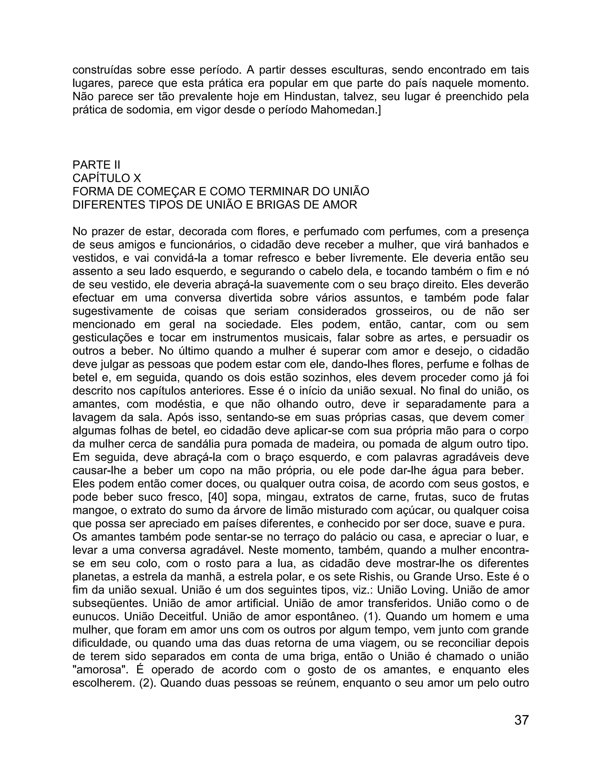 construídas sobre esse período. A partir desses esculturas, sendo encontrado em tais
lugares, parece que esta prática era popular em que parte do país naquele momento.
Não parece ser tão prevalente hoje em Hindustan, talvez, seu lugar é preenchido pela
prática de sodomia, em vigor desde o período Mahomedan.]



PARTE II
CAPÍTULO X
FORMA DE COMEÇAR E COMO TERMINAR DO UNIÃO
DIFERENTES TIPOS DE UNIÃO E BRIGAS DE AMOR

No prazer de estar, decorada com flores, e perfumado com perfumes, com a presença
de seus amigos e funcionários, o cidadão deve receber a mulher, que virá banhados e
vestidos, e vai convidá-la a tomar refresco e beber livremente. Ele deveria então seu
assento a seu lado esquerdo, e segurando o cabelo dela, e tocando também o fim e nó
de seu vestido, ele deveria abraçá-la suavemente com o seu braço direito. Eles deverão
efectuar em uma conversa divertida sobre vários assuntos, e também pode falar
sugestivamente de coisas que seriam considerados grosseiros, ou de não ser
mencionado em geral na sociedade. Eles podem, então, cantar, com ou sem
gesticulações e tocar em instrumentos musicais, falar sobre as artes, e persuadir os
outros a beber. No último quando a mulher é superar com amor e desejo, o cidadão
deve julgar as pessoas que podem estar com ele, dando-lhes flores, perfume e folhas de
betel e, em seguida, quando os dois estão sozinhos, eles devem proceder como já foi
descrito nos capítulos anteriores. Esse é o início da união sexual. No final do união, os
amantes, com modéstia, e que não olhando outro, deve ir separadamente para a
lavagem da sala. Após isso, sentando-se em suas próprias casas, que devem comer
algumas folhas de betel, eo cidadão deve aplicar-se com sua própria mão para o corpo
da mulher cerca de sandália pura pomada de madeira, ou pomada de algum outro tipo.
Em seguida, deve abraçá-la com o braço esquerdo, e com palavras agradáveis deve
causar-lhe a beber um copo na mão própria, ou ele pode dar-lhe água para beber.
Eles podem então comer doces, ou qualquer outra coisa, de acordo com seus gostos, e
pode beber suco fresco, [40] sopa, mingau, extratos de carne, frutas, suco de frutas
mangoe, o extrato do sumo da árvore de limão misturado com açúcar, ou qualquer coisa
que possa ser apreciado em países diferentes, e conhecido por ser doce, suave e pura.
Os amantes também pode sentar-se no terraço do palácio ou casa, e apreciar o luar, e
levar a uma conversa agradável. Neste momento, também, quando a mulher encontra-
se em seu colo, com o rosto para a lua, as cidadão deve mostrar-lhe os diferentes
planetas, a estrela da manhã, a estrela polar, e os sete Rishis, ou Grande Urso. Este é o
fim da união sexual. União é um dos seguintes tipos, viz.: União Loving. União de amor
subseqüentes. União de amor artificial. União de amor transferidos. União como o de
eunucos. União Deceitful. União de amor espontâneo. (1). Quando um homem e uma
mulher, que foram em amor uns com os outros por algum tempo, vem junto com grande
dificuldade, ou quando uma das duas retorna de uma viagem, ou se reconciliar depois
de terem sido separados em conta de uma briga, então o União é chamado o união
"amorosa". É operado de acordo com o gosto de os amantes, e enquanto eles
escolherem. (2). Quando duas pessoas se reúnem, enquanto o seu amor um pelo outro


                                                                                      37
 
