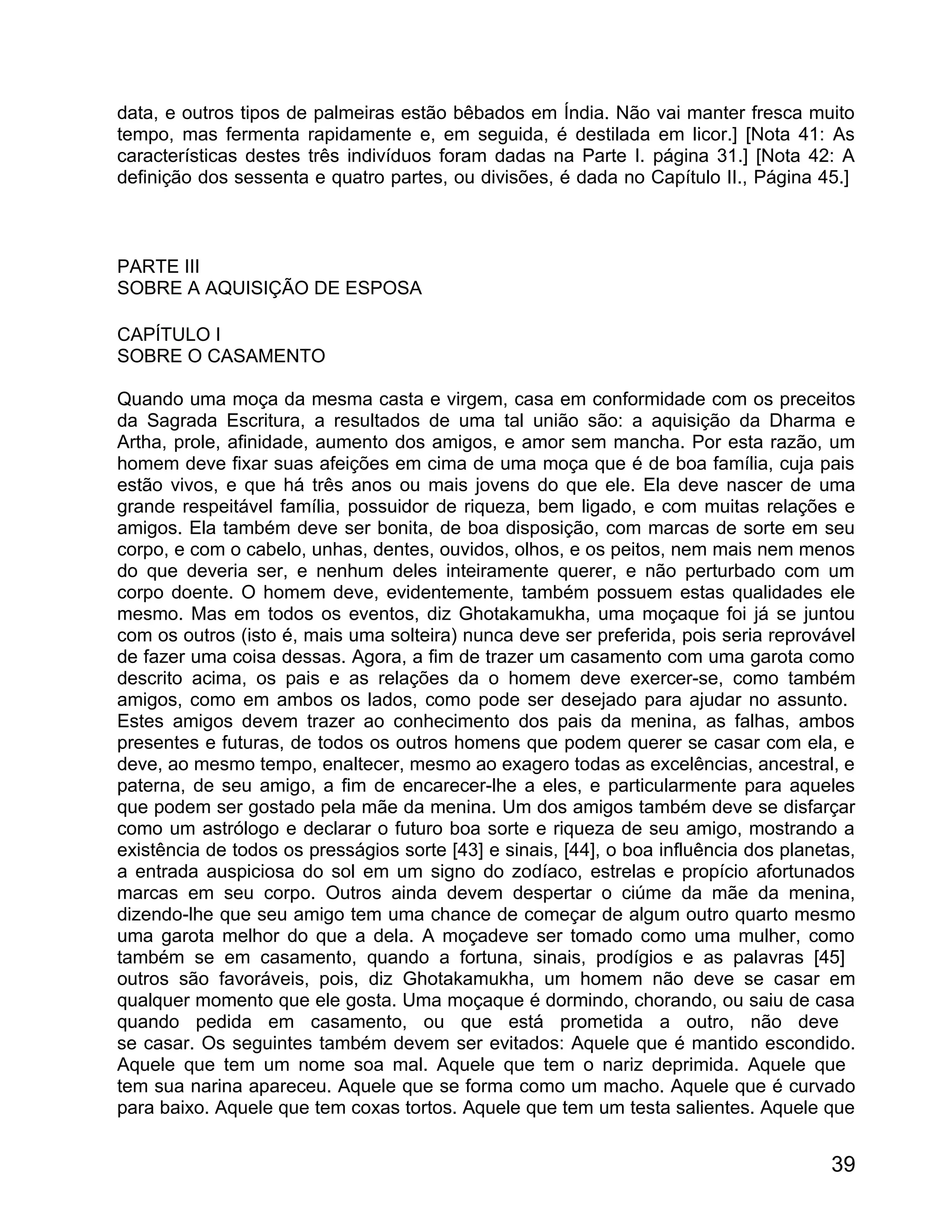 data, e outros tipos de palmeiras estão bêbados em Índia. Não vai manter fresca muito
tempo, mas fermenta rapidamente e, em seguida, é destilada em licor.] [Nota 41: As
características destes três indivíduos foram dadas na Parte I. página 31.] [Nota 42: A
definição dos sessenta e quatro partes, ou divisões, é dada no Capítulo II., Página 45.]



PARTE III
SOBRE A AQUISIÇÃO DE ESPOSA

CAPÍTULO I
SOBRE O CASAMENTO

Quando uma moça da mesma casta e virgem, casa em conformidade com os preceitos
da Sagrada Escritura, a resultados de uma tal união são: a aquisição da Dharma e
Artha, prole, afinidade, aumento dos amigos, e amor sem mancha. Por esta razão, um
homem deve fixar suas afeições em cima de uma moça que é de boa família, cuja pais
estão vivos, e que há três anos ou mais jovens do que ele. Ela deve nascer de uma
grande respeitável família, possuidor de riqueza, bem ligado, e com muitas relações e
amigos. Ela também deve ser bonita, de boa disposição, com marcas de sorte em seu
corpo, e com o cabelo, unhas, dentes, ouvidos, olhos, e os peitos, nem mais nem menos
do que deveria ser, e nenhum deles inteiramente querer, e não perturbado com um
corpo doente. O homem deve, evidentemente, também possuem estas qualidades ele
mesmo. Mas em todos os eventos, diz Ghotakamukha, uma moçaque foi já se juntou
com os outros (isto é, mais uma solteira) nunca deve ser preferida, pois seria reprovável
de fazer uma coisa dessas. Agora, a fim de trazer um casamento com uma garota como
descrito acima, os pais e as relações da o homem deve exercer-se, como também
amigos, como em ambos os lados, como pode ser desejado para ajudar no assunto.
Estes amigos devem trazer ao conhecimento dos pais da menina, as falhas, ambos
presentes e futuras, de todos os outros homens que podem querer se casar com ela, e
deve, ao mesmo tempo, enaltecer, mesmo ao exagero todas as excelências, ancestral, e
paterna, de seu amigo, a fim de encarecer-lhe a eles, e particularmente para aqueles
que podem ser gostado pela mãe da menina. Um dos amigos também deve se disfarçar
como um astrólogo e declarar o futuro boa sorte e riqueza de seu amigo, mostrando a
existência de todos os presságios sorte [43] e sinais, [44], o boa influência dos planetas,
a entrada auspiciosa do sol em um signo do zodíaco, estrelas e propício afortunados
marcas em seu corpo. Outros ainda devem despertar o ciúme da mãe da menina,
dizendo-lhe que seu amigo tem uma chance de começar de algum outro quarto mesmo
uma garota melhor do que a dela. A moçadeve ser tomado como uma mulher, como
também se em casamento, quando a fortuna, sinais, prodígios e as palavras [45]
outros são favoráveis, pois, diz Ghotakamukha, um homem não deve se casar em
qualquer momento que ele gosta. Uma moçaque é dormindo, chorando, ou saiu de casa
quando pedida em casamento, ou que está prometida a outro, não deve
se casar. Os seguintes também devem ser evitados: Aquele que é mantido escondido.
Aquele que tem um nome soa mal. Aquele que tem o nariz deprimida. Aquele que
tem sua narina apareceu. Aquele que se forma como um macho. Aquele que é curvado
para baixo. Aquele que tem coxas tortos. Aquele que tem um testa salientes. Aquele que


                                                                                        39
 