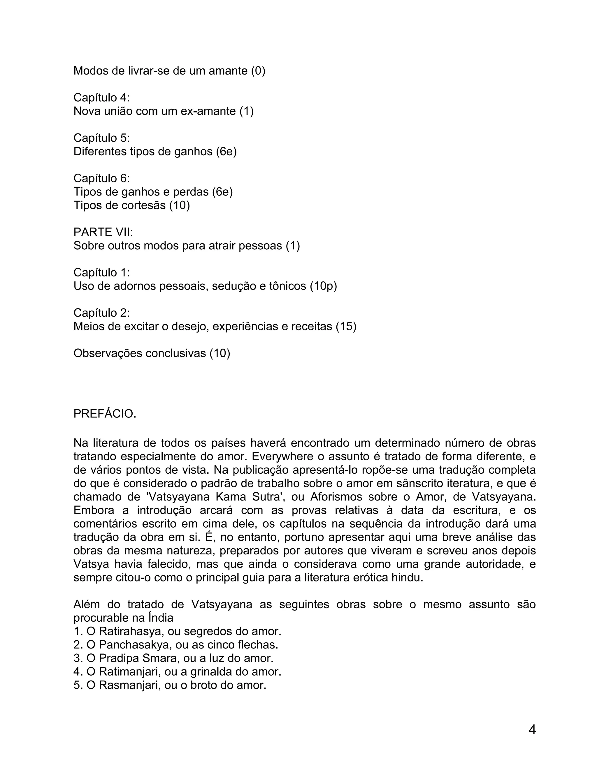 Modos de livrar-se de um amante (0)

Capítulo 4:
Nova união com um ex-amante (1)

Capítulo 5:
Diferentes tipos de ganhos (6e)

Capítulo 6:
Tipos de ganhos e perdas (6e)
Tipos de cortesãs (10)

PARTE VII:
Sobre outros modos para atrair pessoas (1)

Capítulo 1:
Uso de adornos pessoais, sedução e tônicos (10p)

Capítulo 2:
Meios de excitar o desejo, experiências e receitas (15)

Observações conclusivas (10)




PREFÁCIO.

Na literatura de todos os países haverá encontrado um determinado número de obras
tratando especialmente do amor. Everywhere o assunto é tratado de forma diferente, e
de vários pontos de vista. Na publicação apresentá-lo ropõe-se uma tradução completa
do que é considerado o padrão de trabalho sobre o amor em sânscrito iteratura, e que é
chamado de 'Vatsyayana Kama Sutra', ou Aforismos sobre o Amor, de Vatsyayana.
Embora a introdução arcará com as provas relativas à data da escritura, e os
comentários escrito em cima dele, os capítulos na sequência da introdução dará uma
tradução da obra em si. É, no entanto, portuno apresentar aqui uma breve análise das
obras da mesma natureza, preparados por autores que viveram e screveu anos depois
Vatsya havia falecido, mas que ainda o considerava como uma grande autoridade, e
sempre citou-o como o principal guia para a literatura erótica hindu.

Além do tratado de Vatsyayana as seguintes obras sobre o mesmo assunto são
procurable na Índia
1. O Ratirahasya, ou segredos do amor.
2. O Panchasakya, ou as cinco flechas.
3. O Pradipa Smara, ou a luz do amor.
4. O Ratimanjari, ou a grinalda do amor.
5. O Rasmanjari, ou o broto do amor.


                                                                                    4
 