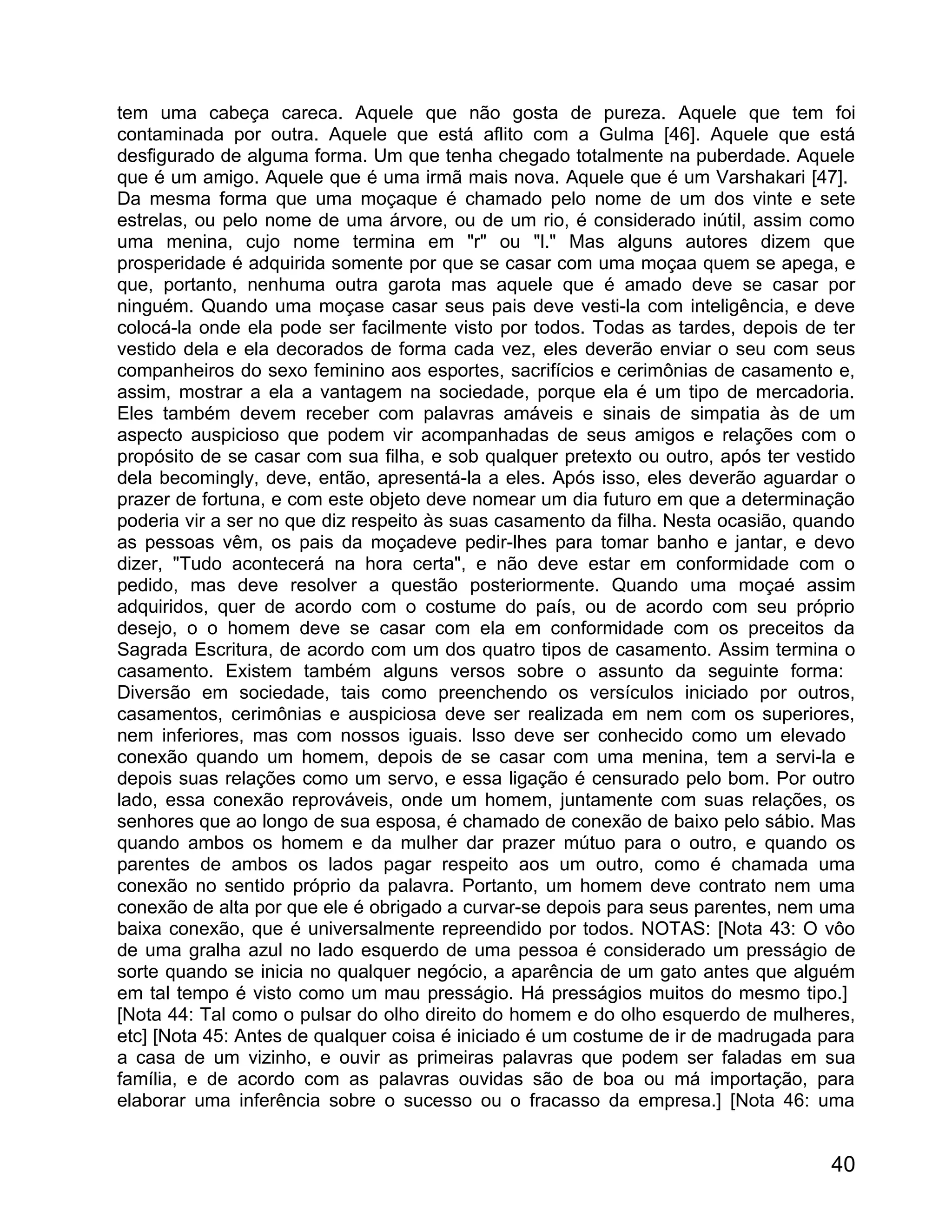tem uma cabeça careca. Aquele que não gosta de pureza. Aquele que tem foi
contaminada por outra. Aquele que está aflito com a Gulma [46]. Aquele que está
desfigurado de alguma forma. Um que tenha chegado totalmente na puberdade. Aquele
que é um amigo. Aquele que é uma irmã mais nova. Aquele que é um Varshakari [47].
Da mesma forma que uma moçaque é chamado pelo nome de um dos vinte e sete
estrelas, ou pelo nome de uma árvore, ou de um rio, é considerado inútil, assim como
uma menina, cujo nome termina em "r" ou "l." Mas alguns autores dizem que
prosperidade é adquirida somente por que se casar com uma moçaa quem se apega, e
que, portanto, nenhuma outra garota mas aquele que é amado deve se casar por
ninguém. Quando uma moçase casar seus pais deve vesti-la com inteligência, e deve
colocá-la onde ela pode ser facilmente visto por todos. Todas as tardes, depois de ter
vestido dela e ela decorados de forma cada vez, eles deverão enviar o seu com seus
companheiros do sexo feminino aos esportes, sacrifícios e cerimônias de casamento e,
assim, mostrar a ela a vantagem na sociedade, porque ela é um tipo de mercadoria.
Eles também devem receber com palavras amáveis e sinais de simpatia às de um
aspecto auspicioso que podem vir acompanhadas de seus amigos e relações com o
propósito de se casar com sua filha, e sob qualquer pretexto ou outro, após ter vestido
dela becomingly, deve, então, apresentá-la a eles. Após isso, eles deverão aguardar o
prazer de fortuna, e com este objeto deve nomear um dia futuro em que a determinação
poderia vir a ser no que diz respeito às suas casamento da filha. Nesta ocasião, quando
as pessoas vêm, os pais da moçadeve pedir-lhes para tomar banho e jantar, e devo
dizer, "Tudo acontecerá na hora certa", e não deve estar em conformidade com o
pedido, mas deve resolver a questão posteriormente. Quando uma moçaé assim
adquiridos, quer de acordo com o costume do país, ou de acordo com seu próprio
desejo, o o homem deve se casar com ela em conformidade com os preceitos da
Sagrada Escritura, de acordo com um dos quatro tipos de casamento. Assim termina o
casamento. Existem também alguns versos sobre o assunto da seguinte forma:
Diversão em sociedade, tais como preenchendo os versículos iniciado por outros,
casamentos, cerimônias e auspiciosa deve ser realizada em nem com os superiores,
nem inferiores, mas com nossos iguais. Isso deve ser conhecido como um elevado
conexão quando um homem, depois de se casar com uma menina, tem a servi-la e
depois suas relações como um servo, e essa ligação é censurado pelo bom. Por outro
lado, essa conexão reprováveis, onde um homem, juntamente com suas relações, os
senhores que ao longo de sua esposa, é chamado de conexão de baixo pelo sábio. Mas
quando ambos os homem e da mulher dar prazer mútuo para o outro, e quando os
parentes de ambos os lados pagar respeito aos um outro, como é chamada uma
conexão no sentido próprio da palavra. Portanto, um homem deve contrato nem uma
conexão de alta por que ele é obrigado a curvar-se depois para seus parentes, nem uma
baixa conexão, que é universalmente repreendido por todos. NOTAS: [Nota 43: O vôo
de uma gralha azul no lado esquerdo de uma pessoa é considerado um presságio de
sorte quando se inicia no qualquer negócio, a aparência de um gato antes que alguém
em tal tempo é visto como um mau presságio. Há presságios muitos do mesmo tipo.]
[Nota 44: Tal como o pulsar do olho direito do homem e do olho esquerdo de mulheres,
etc] [Nota 45: Antes de qualquer coisa é iniciado é um costume de ir de madrugada para
a casa de um vizinho, e ouvir as primeiras palavras que podem ser faladas em sua
família, e de acordo com as palavras ouvidas são de boa ou má importação, para
elaborar uma inferência sobre o sucesso ou o fracasso da empresa.] [Nota 46: uma


                                                                                    40
 