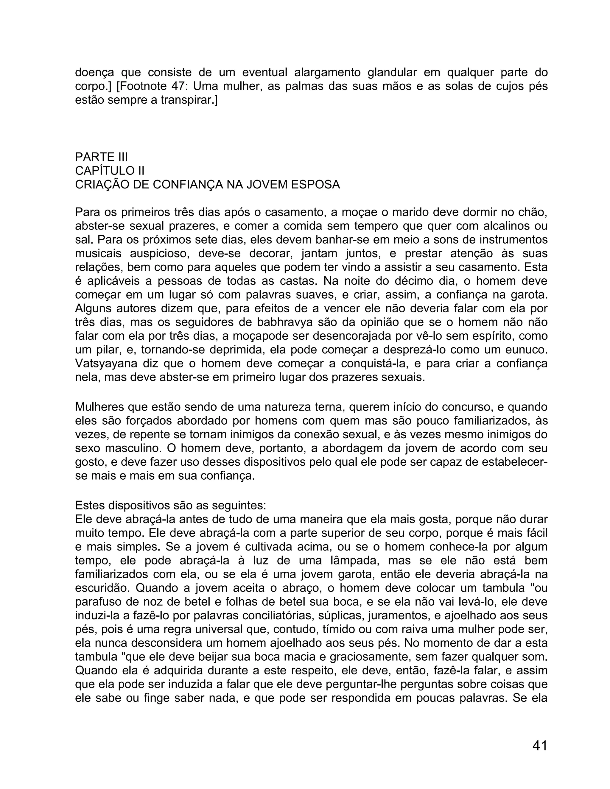 doença que consiste de um eventual alargamento glandular em qualquer parte do
corpo.] [Footnote 47: Uma mulher, as palmas das suas mãos e as solas de cujos pés
estão sempre a transpirar.]



PARTE III
CAPÍTULO II
CRIAÇÃO DE CONFIANÇA NA JOVEM ESPOSA

Para os primeiros três dias após o casamento, a moçae o marido deve dormir no chão,
abster-se sexual prazeres, e comer a comida sem tempero que quer com alcalinos ou
sal. Para os próximos sete dias, eles devem banhar-se em meio a sons de instrumentos
musicais auspicioso, deve-se decorar, jantam juntos, e prestar atenção às suas
relações, bem como para aqueles que podem ter vindo a assistir a seu casamento. Esta
é aplicáveis a pessoas de todas as castas. Na noite do décimo dia, o homem deve
começar em um lugar só com palavras suaves, e criar, assim, a confiança na garota.
Alguns autores dizem que, para efeitos de a vencer ele não deveria falar com ela por
três dias, mas os seguidores de babhravya são da opinião que se o homem não não
falar com ela por três dias, a moçapode ser desencorajada por vê-lo sem espírito, como
um pilar, e, tornando-se deprimida, ela pode começar a desprezá-lo como um eunuco.
Vatsyayana diz que o homem deve começar a conquistá-la, e para criar a confiança
nela, mas deve abster-se em primeiro lugar dos prazeres sexuais.

Mulheres que estão sendo de uma natureza terna, querem início do concurso, e quando
eles são forçados abordado por homens com quem mas são pouco familiarizados, às
vezes, de repente se tornam inimigos da conexão sexual, e às vezes mesmo inimigos do
sexo masculino. O homem deve, portanto, a abordagem da jovem de acordo com seu
gosto, e deve fazer uso desses dispositivos pelo qual ele pode ser capaz de estabelecer-
se mais e mais em sua confiança.

Estes dispositivos são as seguintes:
Ele deve abraçá-la antes de tudo de uma maneira que ela mais gosta, porque não durar
muito tempo. Ele deve abraçá-la com a parte superior de seu corpo, porque é mais fácil
e mais simples. Se a jovem é cultivada acima, ou se o homem conhece-la por algum
tempo, ele pode abraçá-la à luz de uma lâmpada, mas se ele não está bem
familiarizados com ela, ou se ela é uma jovem garota, então ele deveria abraçá-la na
escuridão. Quando a jovem aceita o abraço, o homem deve colocar um tambula "ou
parafuso de noz de betel e folhas de betel sua boca, e se ela não vai levá-lo, ele deve
induzi-la a fazê-lo por palavras conciliatórias, súplicas, juramentos, e ajoelhado aos seus
pés, pois é uma regra universal que, contudo, tímido ou com raiva uma mulher pode ser,
ela nunca desconsidera um homem ajoelhado aos seus pés. No momento de dar a esta
tambula "que ele deve beijar sua boca macia e graciosamente, sem fazer qualquer som.
Quando ela é adquirida durante a este respeito, ele deve, então, fazê-la falar, e assim
que ela pode ser induzida a falar que ele deve perguntar-lhe perguntas sobre coisas que
ele sabe ou finge saber nada, e que pode ser respondida em poucas palavras. Se ela



                                                                                        41
 