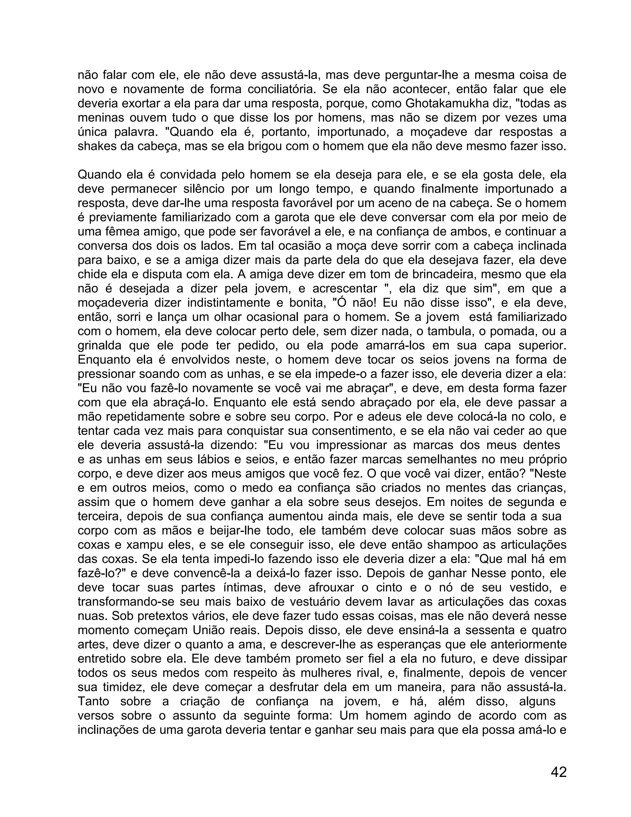 não falar com ele, ele não deve assustá-la, mas deve perguntar-lhe a mesma coisa de
novo e novamente de forma conciliatória. Se ela não acontecer, então falar que ele
deveria exortar a ela para dar uma resposta, porque, como Ghotakamukha diz, "todas as
meninas ouvem tudo o que disse los por homens, mas não se dizem por vezes uma
única palavra. "Quando ela é, portanto, importunado, a moçadeve dar respostas a
shakes da cabeça, mas se ela brigou com o homem que ela não deve mesmo fazer isso.

Quando ela é convidada pelo homem se ela deseja para ele, e se ela gosta dele, ela
deve permanecer silêncio por um longo tempo, e quando finalmente importunado a
resposta, deve dar-lhe uma resposta favorável por um aceno de na cabeça. Se o homem
é previamente familiarizado com a garota que ele deve conversar com ela por meio de
uma fêmea amigo, que pode ser favorável a ele, e na confiança de ambos, e continuar a
conversa dos dois os lados. Em tal ocasião a moça deve sorrir com a cabeça inclinada
para baixo, e se a amiga dizer mais da parte dela do que ela desejava fazer, ela deve
chide ela e disputa com ela. A amiga deve dizer em tom de brincadeira, mesmo que ela
não é desejada a dizer pela jovem, e acrescentar ", ela diz que sim", em que a
moçadeveria dizer indistintamente e bonita, "Ó não! Eu não disse isso", e ela deve,
então, sorri e lança um olhar ocasional para o homem. Se a jovem está familiarizado
com o homem, ela deve colocar perto dele, sem dizer nada, o tambula, o pomada, ou a
grinalda que ele pode ter pedido, ou ela pode amarrá-los em sua capa superior.
Enquanto ela é envolvidos neste, o homem deve tocar os seios jovens na forma de
pressionar soando com as unhas, e se ela impede-o a fazer isso, ele deveria dizer a ela:
"Eu não vou fazê-lo novamente se você vai me abraçar", e deve, em desta forma fazer
com que ela abraçá-lo. Enquanto ele está sendo abraçado por ela, ele deve passar a
mão repetidamente sobre e sobre seu corpo. Por e adeus ele deve colocá-la no colo, e
tentar cada vez mais para conquistar sua consentimento, e se ela não vai ceder ao que
ele deveria assustá-la dizendo: "Eu vou impressionar as marcas dos meus dentes
e as unhas em seus lábios e seios, e então fazer marcas semelhantes no meu próprio
corpo, e deve dizer aos meus amigos que você fez. O que você vai dizer, então? "Neste
e em outros meios, como o medo ea confiança são criados no mentes das crianças,
assim que o homem deve ganhar a ela sobre seus desejos. Em noites de segunda e
terceira, depois de sua confiança aumentou ainda mais, ele deve se sentir toda a sua
corpo com as mãos e beijar-lhe todo, ele também deve colocar suas mãos sobre as
coxas e xampu eles, e se ele conseguir isso, ele deve então shampoo as articulações
das coxas. Se ela tenta impedi-lo fazendo isso ele deveria dizer a ela: "Que mal há em
fazê-lo?" e deve convencê-la a deixá-lo fazer isso. Depois de ganhar Nesse ponto, ele
deve tocar suas partes íntimas, deve afrouxar o cinto e o nó de seu vestido, e
transformando-se seu mais baixo de vestuário devem lavar as articulações das coxas
nuas. Sob pretextos vários, ele deve fazer tudo essas coisas, mas ele não deverá nesse
momento começam União reais. Depois disso, ele deve ensiná-la a sessenta e quatro
artes, deve dizer o quanto a ama, e descrever-lhe as esperanças que ele anteriormente
entretido sobre ela. Ele deve também prometo ser fiel a ela no futuro, e deve dissipar
todos os seus medos com respeito às mulheres rival, e, finalmente, depois de vencer
sua timidez, ele deve começar a desfrutar dela em um maneira, para não assustá-la.
Tanto sobre a criação de confiança na jovem, e há, além disso, alguns
versos sobre o assunto da seguinte forma: Um homem agindo de acordo com as
inclinações de uma garota deveria tentar e ganhar seu mais para que ela possa amá-lo e


                                                                                     42
 