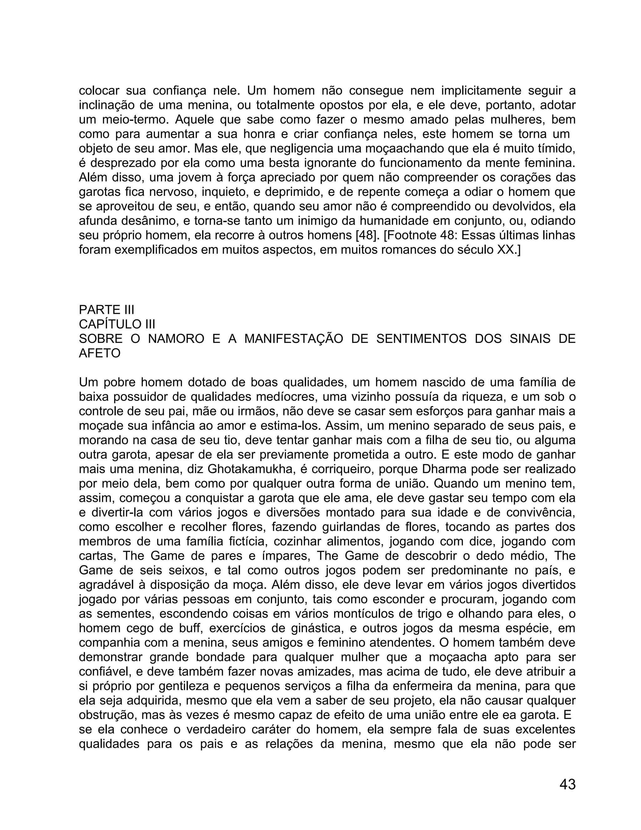 colocar sua confiança nele. Um homem não consegue nem implicitamente seguir a
inclinação de uma menina, ou totalmente opostos por ela, e ele deve, portanto, adotar
um meio-termo. Aquele que sabe como fazer o mesmo amado pelas mulheres, bem
como para aumentar a sua honra e criar confiança neles, este homem se torna um
objeto de seu amor. Mas ele, que negligencia uma moçaachando que ela é muito tímido,
é desprezado por ela como uma besta ignorante do funcionamento da mente feminina.
Além disso, uma jovem à força apreciado por quem não compreender os corações das
garotas fica nervoso, inquieto, e deprimido, e de repente começa a odiar o homem que
se aproveitou de seu, e então, quando seu amor não é compreendido ou devolvidos, ela
afunda desânimo, e torna-se tanto um inimigo da humanidade em conjunto, ou, odiando
seu próprio homem, ela recorre à outros homens [48]. [Footnote 48: Essas últimas linhas
foram exemplificados em muitos aspectos, em muitos romances do século XX.]



PARTE III
CAPÍTULO III
SOBRE O NAMORO E A MANIFESTAÇÃO DE SENTIMENTOS DOS SINAIS DE
AFETO

Um pobre homem dotado de boas qualidades, um homem nascido de uma família de
baixa possuidor de qualidades medíocres, uma vizinho possuía da riqueza, e um sob o
controle de seu pai, mãe ou irmãos, não deve se casar sem esforços para ganhar mais a
moçade sua infância ao amor e estima-los. Assim, um menino separado de seus pais, e
morando na casa de seu tio, deve tentar ganhar mais com a filha de seu tio, ou alguma
outra garota, apesar de ela ser previamente prometida a outro. E este modo de ganhar
mais uma menina, diz Ghotakamukha, é corriqueiro, porque Dharma pode ser realizado
por meio dela, bem como por qualquer outra forma de união. Quando um menino tem,
assim, começou a conquistar a garota que ele ama, ele deve gastar seu tempo com ela
e divertir-la com vários jogos e diversões montado para sua idade e de convivência,
como escolher e recolher flores, fazendo guirlandas de flores, tocando as partes dos
membros de uma família fictícia, cozinhar alimentos, jogando com dice, jogando com
cartas, The Game de pares e ímpares, The Game de descobrir o dedo médio, The
Game de seis seixos, e tal como outros jogos podem ser predominante no país, e
agradável à disposição da moça. Além disso, ele deve levar em vários jogos divertidos
jogado por várias pessoas em conjunto, tais como esconder e procuram, jogando com
as sementes, escondendo coisas em vários montículos de trigo e olhando para eles, o
homem cego de buff, exercícios de ginástica, e outros jogos da mesma espécie, em
companhia com a menina, seus amigos e feminino atendentes. O homem também deve
demonstrar grande bondade para qualquer mulher que a moçaacha apto para ser
confiável, e deve também fazer novas amizades, mas acima de tudo, ele deve atribuir a
si próprio por gentileza e pequenos serviços a filha da enfermeira da menina, para que
ela seja adquirida, mesmo que ela vem a saber de seu projeto, ela não causar qualquer
obstrução, mas às vezes é mesmo capaz de efeito de uma união entre ele ea garota. E
se ela conhece o verdadeiro caráter do homem, ela sempre fala de suas excelentes
qualidades para os pais e as relações da menina, mesmo que ela não pode ser


                                                                                    43
 