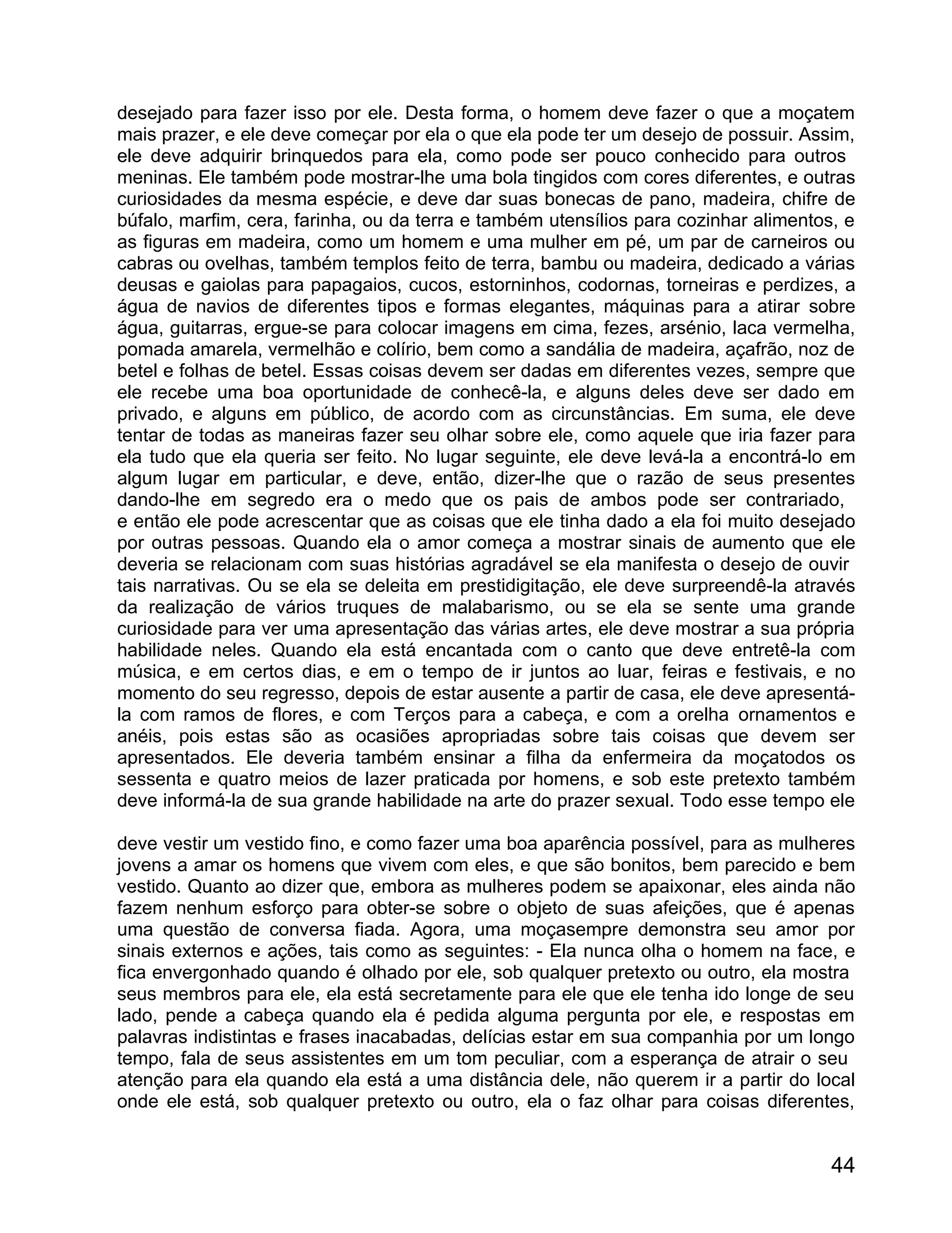 desejado para fazer isso por ele. Desta forma, o homem deve fazer o que a moçatem
mais prazer, e ele deve começar por ela o que ela pode ter um desejo de possuir. Assim,
ele deve adquirir brinquedos para ela, como pode ser pouco conhecido para outros
meninas. Ele também pode mostrar-lhe uma bola tingidos com cores diferentes, e outras
curiosidades da mesma espécie, e deve dar suas bonecas de pano, madeira, chifre de
búfalo, marfim, cera, farinha, ou da terra e também utensílios para cozinhar alimentos, e
as figuras em madeira, como um homem e uma mulher em pé, um par de carneiros ou
cabras ou ovelhas, também templos feito de terra, bambu ou madeira, dedicado a várias
deusas e gaiolas para papagaios, cucos, estorninhos, codornas, torneiras e perdizes, a
água de navios de diferentes tipos e formas elegantes, máquinas para a atirar sobre
água, guitarras, ergue-se para colocar imagens em cima, fezes, arsénio, laca vermelha,
pomada amarela, vermelhão e colírio, bem como a sandália de madeira, açafrão, noz de
betel e folhas de betel. Essas coisas devem ser dadas em diferentes vezes, sempre que
ele recebe uma boa oportunidade de conhecê-la, e alguns deles deve ser dado em
privado, e alguns em público, de acordo com as circunstâncias. Em suma, ele deve
tentar de todas as maneiras fazer seu olhar sobre ele, como aquele que iria fazer para
ela tudo que ela queria ser feito. No lugar seguinte, ele deve levá-la a encontrá-lo em
algum lugar em particular, e deve, então, dizer-lhe que o razão de seus presentes
dando-lhe em segredo era o medo que os pais de ambos pode ser contrariado,
e então ele pode acrescentar que as coisas que ele tinha dado a ela foi muito desejado
por outras pessoas. Quando ela o amor começa a mostrar sinais de aumento que ele
deveria se relacionam com suas histórias agradável se ela manifesta o desejo de ouvir
tais narrativas. Ou se ela se deleita em prestidigitação, ele deve surpreendê-la através
da realização de vários truques de malabarismo, ou se ela se sente uma grande
curiosidade para ver uma apresentação das várias artes, ele deve mostrar a sua própria
habilidade neles. Quando ela está encantada com o canto que deve entretê-la com
música, e em certos dias, e em o tempo de ir juntos ao luar, feiras e festivais, e no
momento do seu regresso, depois de estar ausente a partir de casa, ele deve apresentá-
la com ramos de flores, e com Terços para a cabeça, e com a orelha ornamentos e
anéis, pois estas são as ocasiões apropriadas sobre tais coisas que devem ser
apresentados. Ele deveria também ensinar a filha da enfermeira da moçatodos os
sessenta e quatro meios de lazer praticada por homens, e sob este pretexto também
deve informá-la de sua grande habilidade na arte do prazer sexual. Todo esse tempo ele

deve vestir um vestido fino, e como fazer uma boa aparência possível, para as mulheres
jovens a amar os homens que vivem com eles, e que são bonitos, bem parecido e bem
vestido. Quanto ao dizer que, embora as mulheres podem se apaixonar, eles ainda não
fazem nenhum esforço para obter-se sobre o objeto de suas afeições, que é apenas
uma questão de conversa fiada. Agora, uma moçasempre demonstra seu amor por
sinais externos e ações, tais como as seguintes: - Ela nunca olha o homem na face, e
fica envergonhado quando é olhado por ele, sob qualquer pretexto ou outro, ela mostra
seus membros para ele, ela está secretamente para ele que ele tenha ido longe de seu
lado, pende a cabeça quando ela é pedida alguma pergunta por ele, e respostas em
palavras indistintas e frases inacabadas, delícias estar em sua companhia por um longo
tempo, fala de seus assistentes em um tom peculiar, com a esperança de atrair o seu
atenção para ela quando ela está a uma distância dele, não querem ir a partir do local
onde ele está, sob qualquer pretexto ou outro, ela o faz olhar para coisas diferentes,


                                                                                      44
 