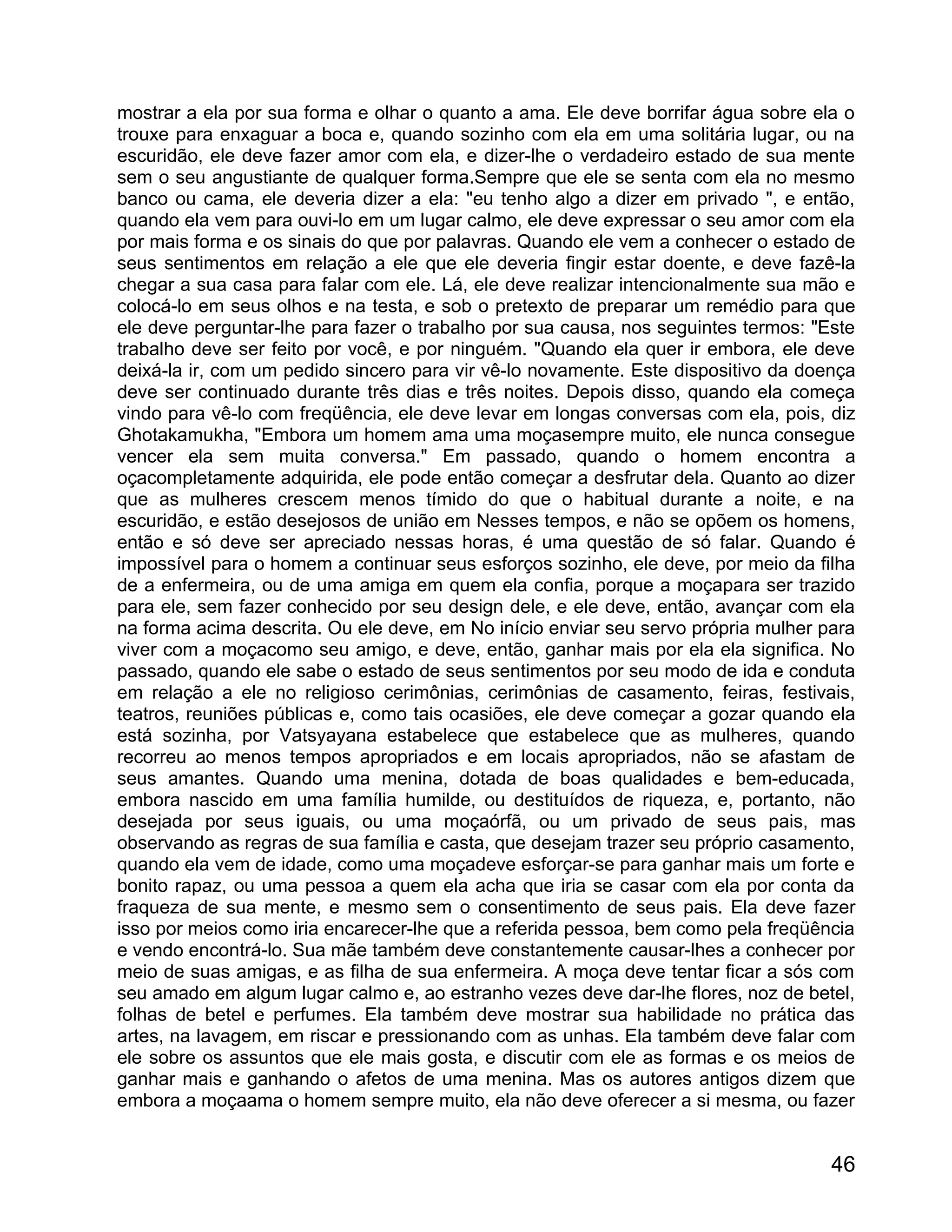 mostrar a ela por sua forma e olhar o quanto a ama. Ele deve borrifar água sobre ela o
trouxe para enxaguar a boca e, quando sozinho com ela em uma solitária lugar, ou na
escuridão, ele deve fazer amor com ela, e dizer-lhe o verdadeiro estado de sua mente
sem o seu angustiante de qualquer forma.Sempre que ele se senta com ela no mesmo
banco ou cama, ele deveria dizer a ela: "eu tenho algo a dizer em privado ", e então,
quando ela vem para ouvi-lo em um lugar calmo, ele deve expressar o seu amor com ela
por mais forma e os sinais do que por palavras. Quando ele vem a conhecer o estado de
seus sentimentos em relação a ele que ele deveria fingir estar doente, e deve fazê-la
chegar a sua casa para falar com ele. Lá, ele deve realizar intencionalmente sua mão e
colocá-lo em seus olhos e na testa, e sob o pretexto de preparar um remédio para que
ele deve perguntar-lhe para fazer o trabalho por sua causa, nos seguintes termos: "Este
trabalho deve ser feito por você, e por ninguém. "Quando ela quer ir embora, ele deve
deixá-la ir, com um pedido sincero para vir vê-lo novamente. Este dispositivo da doença
deve ser continuado durante três dias e três noites. Depois disso, quando ela começa
vindo para vê-lo com freqüência, ele deve levar em longas conversas com ela, pois, diz
Ghotakamukha, "Embora um homem ama uma moçasempre muito, ele nunca consegue
vencer ela sem muita conversa." Em passado, quando o homem encontra a
oçacompletamente adquirida, ele pode então começar a desfrutar dela. Quanto ao dizer
que as mulheres crescem menos tímido do que o habitual durante a noite, e na
escuridão, e estão desejosos de união em Nesses tempos, e não se opõem os homens,
então e só deve ser apreciado nessas horas, é uma questão de só falar. Quando é
impossível para o homem a continuar seus esforços sozinho, ele deve, por meio da filha
de a enfermeira, ou de uma amiga em quem ela confia, porque a moçapara ser trazido
para ele, sem fazer conhecido por seu design dele, e ele deve, então, avançar com ela
na forma acima descrita. Ou ele deve, em No início enviar seu servo própria mulher para
viver com a moçacomo seu amigo, e deve, então, ganhar mais por ela ela significa. No
passado, quando ele sabe o estado de seus sentimentos por seu modo de ida e conduta
em relação a ele no religioso cerimônias, cerimônias de casamento, feiras, festivais,
teatros, reuniões públicas e, como tais ocasiões, ele deve começar a gozar quando ela
está sozinha, por Vatsyayana estabelece que estabelece que as mulheres, quando
recorreu ao menos tempos apropriados e em locais apropriados, não se afastam de
seus amantes. Quando uma menina, dotada de boas qualidades e bem-educada,
embora nascido em uma família humilde, ou destituídos de riqueza, e, portanto, não
desejada por seus iguais, ou uma moçaórfã, ou um privado de seus pais, mas
observando as regras de sua família e casta, que desejam trazer seu próprio casamento,
quando ela vem de idade, como uma moçadeve esforçar-se para ganhar mais um forte e
bonito rapaz, ou uma pessoa a quem ela acha que iria se casar com ela por conta da
fraqueza de sua mente, e mesmo sem o consentimento de seus pais. Ela deve fazer
isso por meios como iria encarecer-lhe que a referida pessoa, bem como pela freqüência
e vendo encontrá-lo. Sua mãe também deve constantemente causar-lhes a conhecer por
meio de suas amigas, e as filha de sua enfermeira. A moça deve tentar ficar a sós com
seu amado em algum lugar calmo e, ao estranho vezes deve dar-lhe flores, noz de betel,
folhas de betel e perfumes. Ela também deve mostrar sua habilidade no prática das
artes, na lavagem, em riscar e pressionando com as unhas. Ela também deve falar com
ele sobre os assuntos que ele mais gosta, e discutir com ele as formas e os meios de
ganhar mais e ganhando o afetos de uma menina. Mas os autores antigos dizem que
embora a moçaama o homem sempre muito, ela não deve oferecer a si mesma, ou fazer


                                                                                    46
 