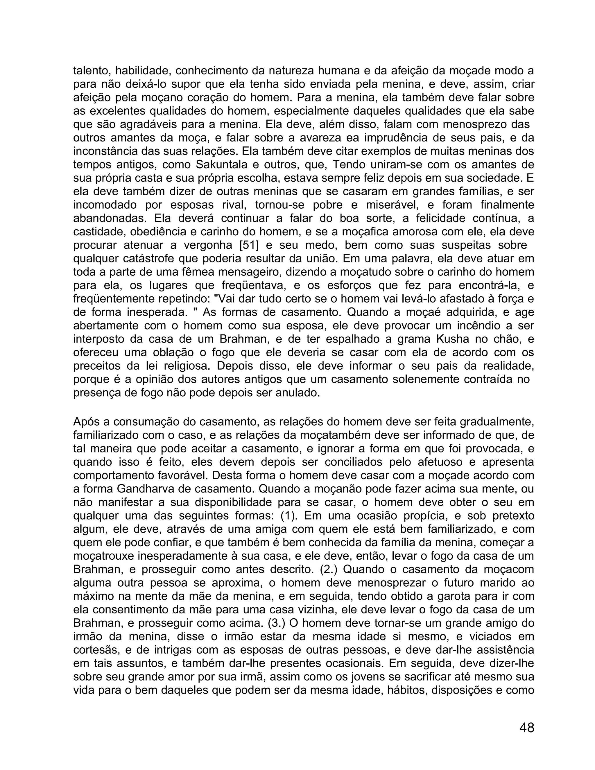 talento, habilidade, conhecimento da natureza humana e da afeição da moçade modo a
para não deixá-lo supor que ela tenha sido enviada pela menina, e deve, assim, criar
afeição pela moçano coração do homem. Para a menina, ela também deve falar sobre
as excelentes qualidades do homem, especialmente daqueles qualidades que ela sabe
que são agradáveis para a menina. Ela deve, além disso, falam com menosprezo das
outros amantes da moça, e falar sobre a avareza ea imprudência de seus pais, e da
inconstância das suas relações. Ela também deve citar exemplos de muitas meninas dos
tempos antigos, como Sakuntala e outros, que, Tendo uniram-se com os amantes de
sua própria casta e sua própria escolha, estava sempre feliz depois em sua sociedade. E
ela deve também dizer de outras meninas que se casaram em grandes famílias, e ser
incomodado por esposas rival, tornou-se pobre e miserável, e foram finalmente
abandonadas. Ela deverá continuar a falar do boa sorte, a felicidade contínua, a
castidade, obediência e carinho do homem, e se a moçafica amorosa com ele, ela deve
procurar atenuar a vergonha [51] e seu medo, bem como suas suspeitas sobre
qualquer catástrofe que poderia resultar da união. Em uma palavra, ela deve atuar em
toda a parte de uma fêmea mensageiro, dizendo a moçatudo sobre o carinho do homem
para ela, os lugares que freqüentava, e os esforços que fez para encontrá-la, e
freqüentemente repetindo: "Vai dar tudo certo se o homem vai levá-lo afastado à força e
de forma inesperada. " As formas de casamento. Quando a moçaé adquirida, e age
abertamente com o homem como sua esposa, ele deve provocar um incêndio a ser
interposto da casa de um Brahman, e de ter espalhado a grama Kusha no chão, e
ofereceu uma oblação o fogo que ele deveria se casar com ela de acordo com os
preceitos da lei religiosa. Depois disso, ele deve informar o seu pais da realidade,
porque é a opinião dos autores antigos que um casamento solenemente contraída no
presença de fogo não pode depois ser anulado.

Após a consumação do casamento, as relações do homem deve ser feita gradualmente,
familiarizado com o caso, e as relações da moçatambém deve ser informado de que, de
tal maneira que pode aceitar a casamento, e ignorar a forma em que foi provocada, e
quando isso é feito, eles devem depois ser conciliados pelo afetuoso e apresenta
comportamento favorável. Desta forma o homem deve casar com a moçade acordo com
a forma Gandharva de casamento. Quando a moçanão pode fazer acima sua mente, ou
não manifestar a sua disponibilidade para se casar, o homem deve obter o seu em
qualquer uma das seguintes formas: (1). Em uma ocasião propícia, e sob pretexto
algum, ele deve, através de uma amiga com quem ele está bem familiarizado, e com
quem ele pode confiar, e que também é bem conhecida da família da menina, começar a
moçatrouxe inesperadamente à sua casa, e ele deve, então, levar o fogo da casa de um
Brahman, e prosseguir como antes descrito. (2.) Quando o casamento da moçacom
alguma outra pessoa se aproxima, o homem deve menosprezar o futuro marido ao
máximo na mente da mãe da menina, e em seguida, tendo obtido a garota para ir com
ela consentimento da mãe para uma casa vizinha, ele deve levar o fogo da casa de um
Brahman, e prosseguir como acima. (3.) O homem deve tornar-se um grande amigo do
irmão da menina, disse o irmão estar da mesma idade si mesmo, e viciados em
cortesãs, e de intrigas com as esposas de outras pessoas, e deve dar-lhe assistência
em tais assuntos, e também dar-lhe presentes ocasionais. Em seguida, deve dizer-lhe
sobre seu grande amor por sua irmã, assim como os jovens se sacrificar até mesmo sua
vida para o bem daqueles que podem ser da mesma idade, hábitos, disposições e como


                                                                                    48
 