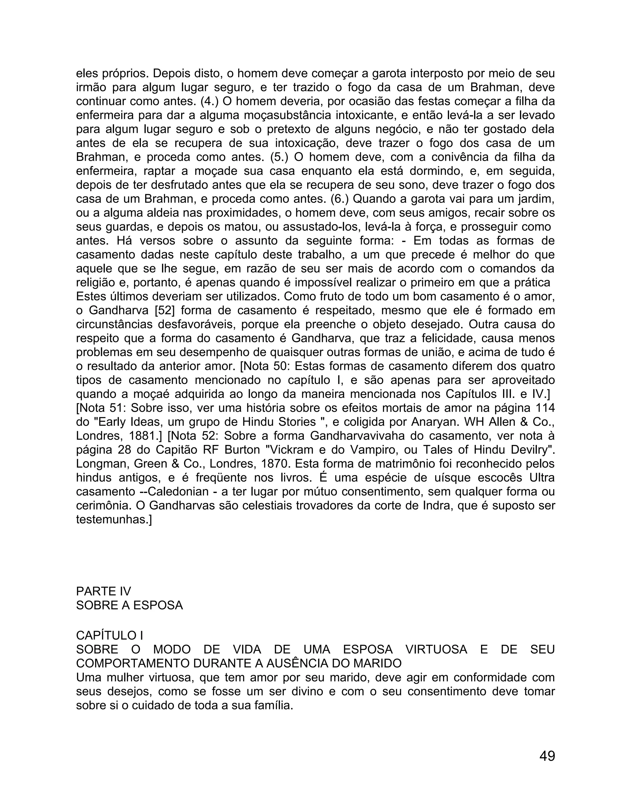 eles próprios. Depois disto, o homem deve começar a garota interposto por meio de seu
irmão para algum lugar seguro, e ter trazido o fogo da casa de um Brahman, deve
continuar como antes. (4.) O homem deveria, por ocasião das festas começar a filha da
enfermeira para dar a alguma moçasubstância intoxicante, e então levá-la a ser levado
para algum lugar seguro e sob o pretexto de alguns negócio, e não ter gostado dela
antes de ela se recupera de sua intoxicação, deve trazer o fogo dos casa de um
Brahman, e proceda como antes. (5.) O homem deve, com a conivência da filha da
enfermeira, raptar a moçade sua casa enquanto ela está dormindo, e, em seguida,
depois de ter desfrutado antes que ela se recupera de seu sono, deve trazer o fogo dos
casa de um Brahman, e proceda como antes. (6.) Quando a garota vai para um jardim,
ou a alguma aldeia nas proximidades, o homem deve, com seus amigos, recair sobre os
seus guardas, e depois os matou, ou assustado-los, levá-la à força, e prosseguir como
antes. Há versos sobre o assunto da seguinte forma: - Em todas as formas de
casamento dadas neste capítulo deste trabalho, a um que precede é melhor do que
aquele que se lhe segue, em razão de seu ser mais de acordo com o comandos da
religião e, portanto, é apenas quando é impossível realizar o primeiro em que a prática
Estes últimos deveriam ser utilizados. Como fruto de todo um bom casamento é o amor,
o Gandharva [52] forma de casamento é respeitado, mesmo que ele é formado em
circunstâncias desfavoráveis, porque ela preenche o objeto desejado. Outra causa do
respeito que a forma do casamento é Gandharva, que traz a felicidade, causa menos
problemas em seu desempenho de quaisquer outras formas de união, e acima de tudo é
o resultado da anterior amor. [Nota 50: Estas formas de casamento diferem dos quatro
tipos de casamento mencionado no capítulo I, e são apenas para ser aproveitado
quando a moçaé adquirida ao longo da maneira mencionada nos Capítulos III. e IV.]
[Nota 51: Sobre isso, ver uma história sobre os efeitos mortais de amor na página 114
do "Early Ideas, um grupo de Hindu Stories ", e coligida por Anaryan. WH Allen & Co.,
Londres, 1881.] [Nota 52: Sobre a forma Gandharvavivaha do casamento, ver nota à
página 28 do Capitão RF Burton "Vickram e do Vampiro, ou Tales of Hindu Devilry".
Longman, Green & Co., Londres, 1870. Esta forma de matrimônio foi reconhecido pelos
hindus antigos, e é freqüente nos livros. É uma espécie de uísque escocês Ultra
casamento --Caledonian - a ter lugar por mútuo consentimento, sem qualquer forma ou
cerimônia. O Gandharvas são celestiais trovadores da corte de Indra, que é suposto ser
testemunhas.]




PARTE IV
SOBRE A ESPOSA

CAPÍTULO I
SOBRE O MODO DE VIDA DE UMA ESPOSA VIRTUOSA E DE SEU
COMPORTAMENTO DURANTE A AUSÊNCIA DO MARIDO
Uma mulher virtuosa, que tem amor por seu marido, deve agir em conformidade com
seus desejos, como se fosse um ser divino e com o seu consentimento deve tomar
sobre si o cuidado de toda a sua família.



                                                                                    49
 