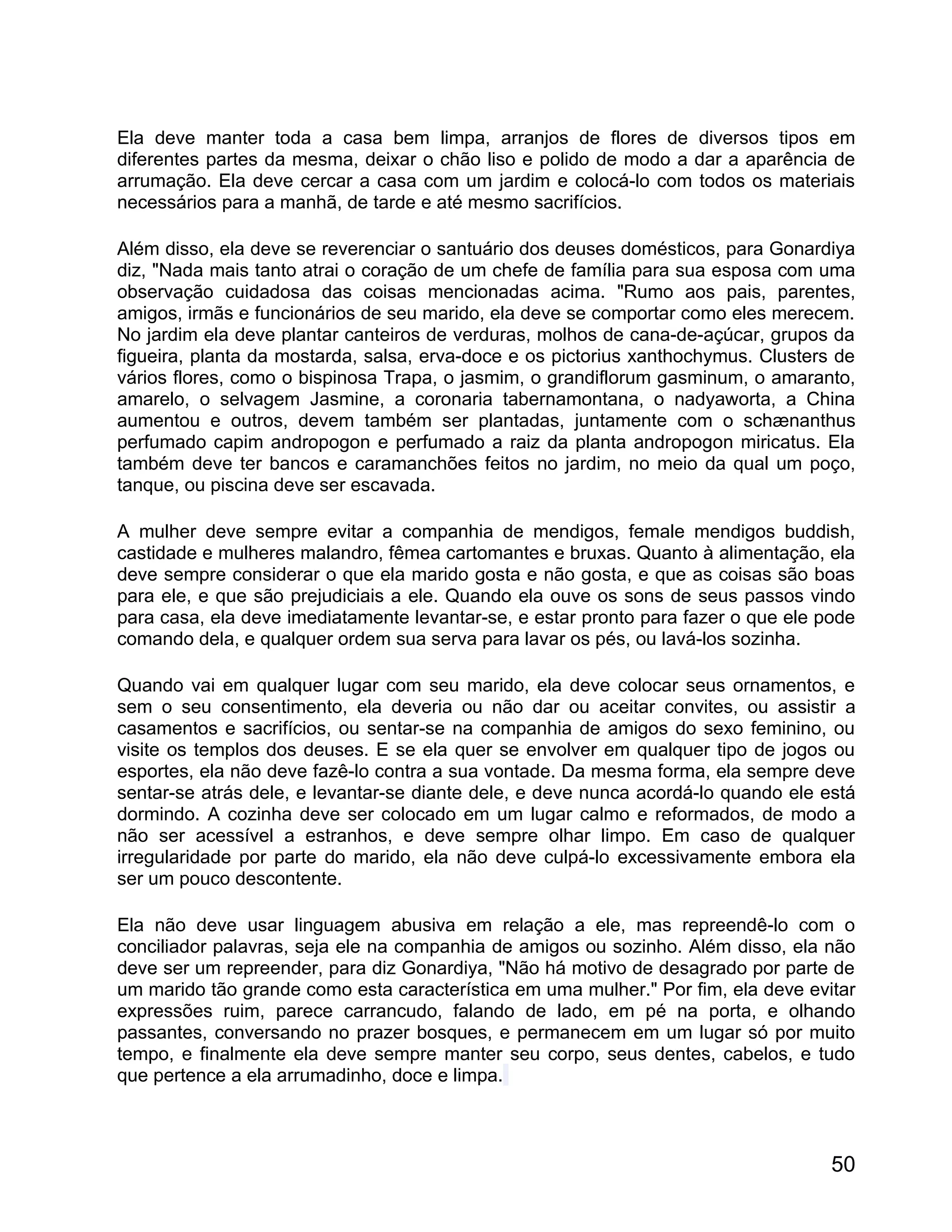 Ela deve manter toda a casa bem limpa, arranjos de flores de diversos tipos em
diferentes partes da mesma, deixar o chão liso e polido de modo a dar a aparência de
arrumação. Ela deve cercar a casa com um jardim e colocá-lo com todos os materiais
necessários para a manhã, de tarde e até mesmo sacrifícios.

Além disso, ela deve se reverenciar o santuário dos deuses domésticos, para Gonardiya
diz, "Nada mais tanto atrai o coração de um chefe de família para sua esposa com uma
observação cuidadosa das coisas mencionadas acima. "Rumo aos pais, parentes,
amigos, irmãs e funcionários de seu marido, ela deve se comportar como eles merecem.
No jardim ela deve plantar canteiros de verduras, molhos de cana-de-açúcar, grupos da
figueira, planta da mostarda, salsa, erva-doce e os pictorius xanthochymus. Clusters de
vários flores, como o bispinosa Trapa, o jasmim, o grandiflorum gasminum, o amaranto,
amarelo, o selvagem Jasmine, a coronaria tabernamontana, o nadyaworta, a China
aumentou e outros, devem também ser plantadas, juntamente com o schænanthus
perfumado capim andropogon e perfumado a raiz da planta andropogon miricatus. Ela
também deve ter bancos e caramanchões feitos no jardim, no meio da qual um poço,
tanque, ou piscina deve ser escavada.

A mulher deve sempre evitar a companhia de mendigos, female mendigos buddish,
castidade e mulheres malandro, fêmea cartomantes e bruxas. Quanto à alimentação, ela
deve sempre considerar o que ela marido gosta e não gosta, e que as coisas são boas
para ele, e que são prejudiciais a ele. Quando ela ouve os sons de seus passos vindo
para casa, ela deve imediatamente levantar-se, e estar pronto para fazer o que ele pode
comando dela, e qualquer ordem sua serva para lavar os pés, ou lavá-los sozinha.

Quando vai em qualquer lugar com seu marido, ela deve colocar seus ornamentos, e
sem o seu consentimento, ela deveria ou não dar ou aceitar convites, ou assistir a
casamentos e sacrifícios, ou sentar-se na companhia de amigos do sexo feminino, ou
visite os templos dos deuses. E se ela quer se envolver em qualquer tipo de jogos ou
esportes, ela não deve fazê-lo contra a sua vontade. Da mesma forma, ela sempre deve
sentar-se atrás dele, e levantar-se diante dele, e deve nunca acordá-lo quando ele está
dormindo. A cozinha deve ser colocado em um lugar calmo e reformados, de modo a
não ser acessível a estranhos, e deve sempre olhar limpo. Em caso de qualquer
irregularidade por parte do marido, ela não deve culpá-lo excessivamente embora ela
ser um pouco descontente.

Ela não deve usar linguagem abusiva em relação a ele, mas repreendê-lo com o
conciliador palavras, seja ele na companhia de amigos ou sozinho. Além disso, ela não
deve ser um repreender, para diz Gonardiya, "Não há motivo de desagrado por parte de
um marido tão grande como esta característica em uma mulher." Por fim, ela deve evitar
expressões ruim, parece carrancudo, falando de lado, em pé na porta, e olhando
passantes, conversando no prazer bosques, e permanecem em um lugar só por muito
tempo, e finalmente ela deve sempre manter seu corpo, seus dentes, cabelos, e tudo
que pertence a ela arrumadinho, doce e limpa.



                                                                                    50
 