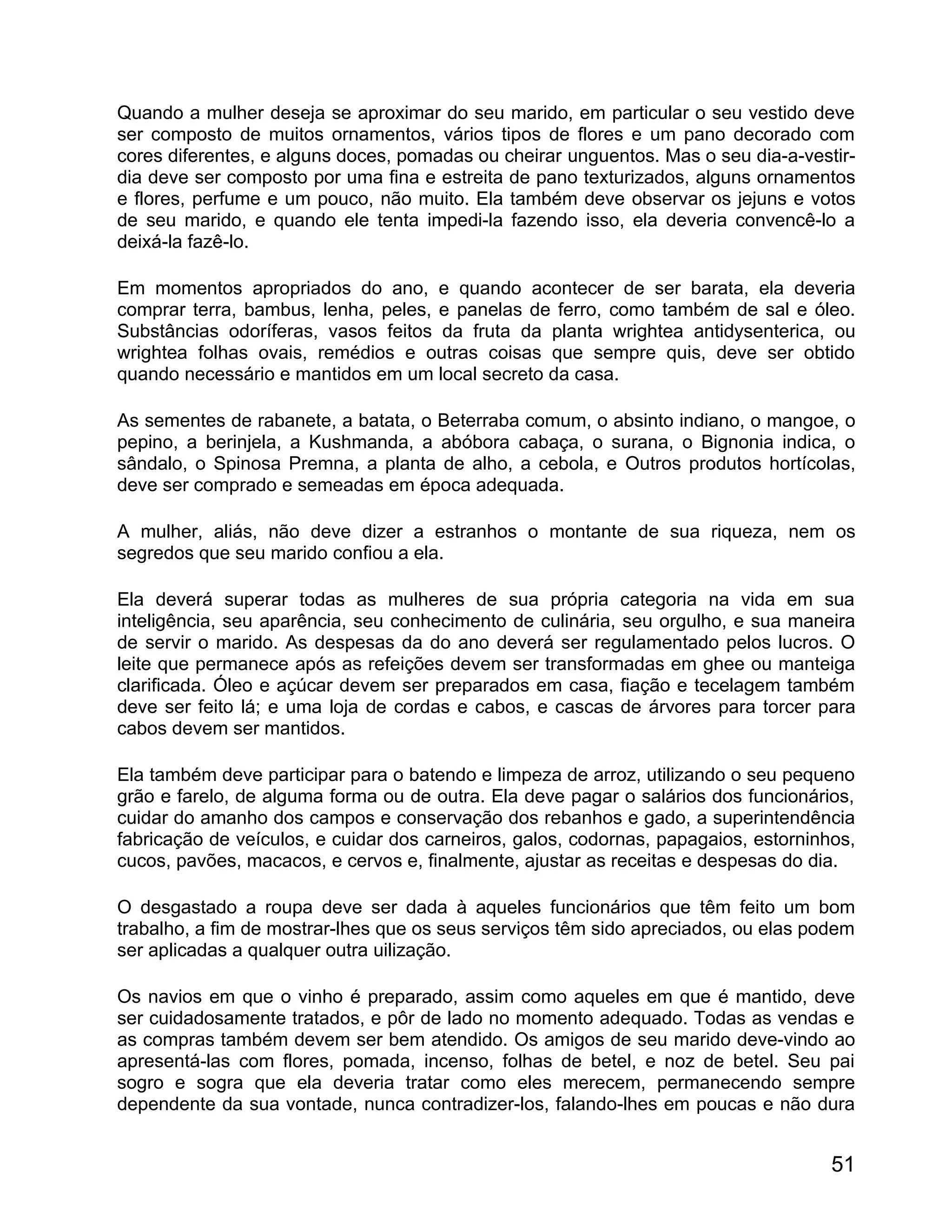 Quando a mulher deseja se aproximar do seu marido, em particular o seu vestido deve
ser composto de muitos ornamentos, vários tipos de flores e um pano decorado com
cores diferentes, e alguns doces, pomadas ou cheirar unguentos. Mas o seu dia-a-vestir-
dia deve ser composto por uma fina e estreita de pano texturizados, alguns ornamentos
e flores, perfume e um pouco, não muito. Ela também deve observar os jejuns e votos
de seu marido, e quando ele tenta impedi-la fazendo isso, ela deveria convencê-lo a
deixá-la fazê-lo.

Em momentos apropriados do ano, e quando acontecer de ser barata, ela deveria
comprar terra, bambus, lenha, peles, e panelas de ferro, como também de sal e óleo.
Substâncias odoríferas, vasos feitos da fruta da planta wrightea antidysenterica, ou
wrightea folhas ovais, remédios e outras coisas que sempre quis, deve ser obtido
quando necessário e mantidos em um local secreto da casa.

As sementes de rabanete, a batata, o Beterraba comum, o absinto indiano, o mangoe, o
pepino, a berinjela, a Kushmanda, a abóbora cabaça, o surana, o Bignonia indica, o
sândalo, o Spinosa Premna, a planta de alho, a cebola, e Outros produtos hortícolas,
deve ser comprado e semeadas em época adequada.

A mulher, aliás, não deve dizer a estranhos o montante de sua riqueza, nem os
segredos que seu marido confiou a ela.

Ela deverá superar todas as mulheres de sua própria categoria na vida em sua
inteligência, seu aparência, seu conhecimento de culinária, seu orgulho, e sua maneira
de servir o marido. As despesas da do ano deverá ser regulamentado pelos lucros. O
leite que permanece após as refeições devem ser transformadas em ghee ou manteiga
clarificada. Óleo e açúcar devem ser preparados em casa, fiação e tecelagem também
deve ser feito lá; e uma loja de cordas e cabos, e cascas de árvores para torcer para
cabos devem ser mantidos.

Ela também deve participar para o batendo e limpeza de arroz, utilizando o seu pequeno
grão e farelo, de alguma forma ou de outra. Ela deve pagar o salários dos funcionários,
cuidar do amanho dos campos e conservação dos rebanhos e gado, a superintendência
fabricação de veículos, e cuidar dos carneiros, galos, codornas, papagaios, estorninhos,
cucos, pavões, macacos, e cervos e, finalmente, ajustar as receitas e despesas do dia.

O desgastado a roupa deve ser dada à aqueles funcionários que têm feito um bom
trabalho, a fim de mostrar-lhes que os seus serviços têm sido apreciados, ou elas podem
ser aplicadas a qualquer outra uilização.

Os navios em que o vinho é preparado, assim como aqueles em que é mantido, deve
ser cuidadosamente tratados, e pôr de lado no momento adequado. Todas as vendas e
as compras também devem ser bem atendido. Os amigos de seu marido deve-vindo ao
apresentá-las com flores, pomada, incenso, folhas de betel, e noz de betel. Seu pai
sogro e sogra que ela deveria tratar como eles merecem, permanecendo sempre
dependente da sua vontade, nunca contradizer-los, falando-lhes em poucas e não dura


                                                                                     51
 