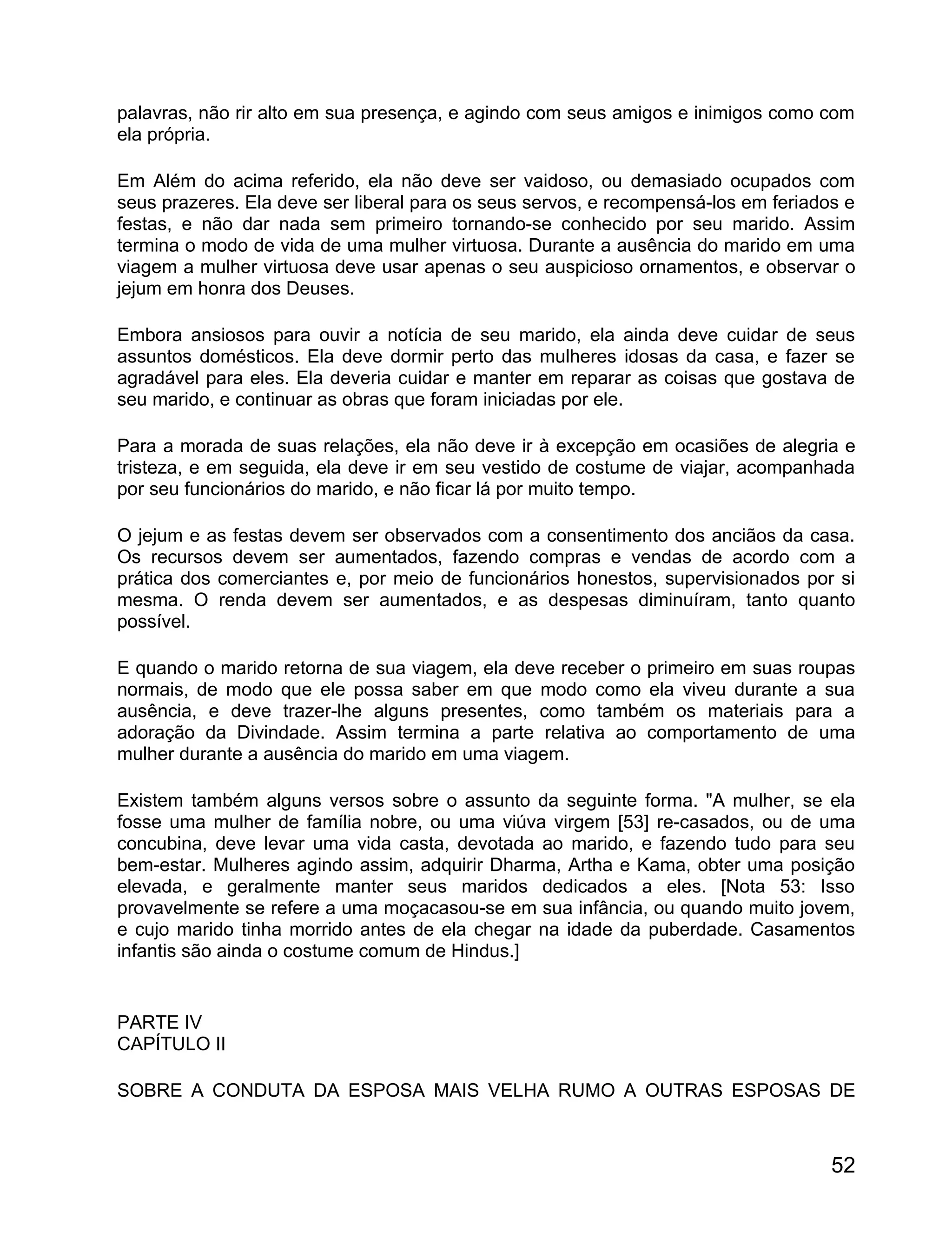 palavras, não rir alto em sua presença, e agindo com seus amigos e inimigos como com
ela própria.

Em Além do acima referido, ela não deve ser vaidoso, ou demasiado ocupados com
seus prazeres. Ela deve ser liberal para os seus servos, e recompensá-los em feriados e
festas, e não dar nada sem primeiro tornando-se conhecido por seu marido. Assim
termina o modo de vida de uma mulher virtuosa. Durante a ausência do marido em uma
viagem a mulher virtuosa deve usar apenas o seu auspicioso ornamentos, e observar o
jejum em honra dos Deuses.

Embora ansiosos para ouvir a notícia de seu marido, ela ainda deve cuidar de seus
assuntos domésticos. Ela deve dormir perto das mulheres idosas da casa, e fazer se
agradável para eles. Ela deveria cuidar e manter em reparar as coisas que gostava de
seu marido, e continuar as obras que foram iniciadas por ele.

Para a morada de suas relações, ela não deve ir à excepção em ocasiões de alegria e
tristeza, e em seguida, ela deve ir em seu vestido de costume de viajar, acompanhada
por seu funcionários do marido, e não ficar lá por muito tempo.

O jejum e as festas devem ser observados com a consentimento dos anciãos da casa.
Os recursos devem ser aumentados, fazendo compras e vendas de acordo com a
prática dos comerciantes e, por meio de funcionários honestos, supervisionados por si
mesma. O renda devem ser aumentados, e as despesas diminuíram, tanto quanto
possível.

E quando o marido retorna de sua viagem, ela deve receber o primeiro em suas roupas
normais, de modo que ele possa saber em que modo como ela viveu durante a sua
ausência, e deve trazer-lhe alguns presentes, como também os materiais para a
adoração da Divindade. Assim termina a parte relativa ao comportamento de uma
mulher durante a ausência do marido em uma viagem.

Existem também alguns versos sobre o assunto da seguinte forma. "A mulher, se ela
fosse uma mulher de família nobre, ou uma viúva virgem [53] re-casados, ou de uma
concubina, deve levar uma vida casta, devotada ao marido, e fazendo tudo para seu
bem-estar. Mulheres agindo assim, adquirir Dharma, Artha e Kama, obter uma posição
elevada, e geralmente manter seus maridos dedicados a eles. [Nota 53: Isso
provavelmente se refere a uma moçacasou-se em sua infância, ou quando muito jovem,
e cujo marido tinha morrido antes de ela chegar na idade da puberdade. Casamentos
infantis são ainda o costume comum de Hindus.]


PARTE IV
CAPÍTULO II

SOBRE A CONDUTA DA ESPOSA MAIS VELHA RUMO A OUTRAS ESPOSAS DE



                                                                                    52
 