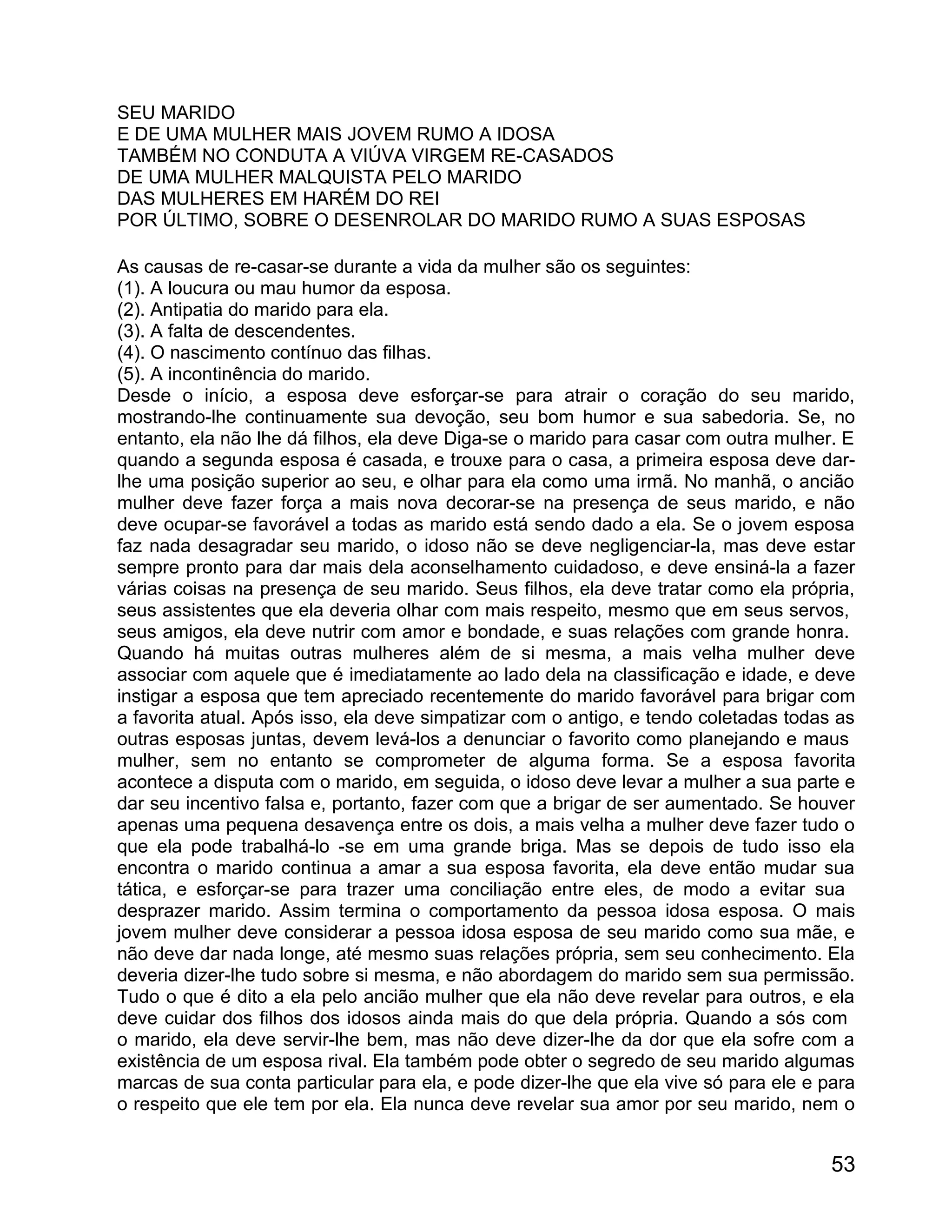 SEU MARIDO
E DE UMA MULHER MAIS JOVEM RUMO A IDOSA
TAMBÉM NO CONDUTA A VIÚVA VIRGEM RE-CASADOS
DE UMA MULHER MALQUISTA PELO MARIDO
DAS MULHERES EM HARÉM DO REI
POR ÚLTIMO, SOBRE O DESENROLAR DO MARIDO RUMO A SUAS ESPOSAS

As causas de re-casar-se durante a vida da mulher são os seguintes:
(1). A loucura ou mau humor da esposa.
(2). Antipatia do marido para ela.
(3). A falta de descendentes.
(4). O nascimento contínuo das filhas.
(5). A incontinência do marido.
Desde o início, a esposa deve esforçar-se para atrair o coração do seu marido,
mostrando-lhe continuamente sua devoção, seu bom humor e sua sabedoria. Se, no
entanto, ela não lhe dá filhos, ela deve Diga-se o marido para casar com outra mulher. E
quando a segunda esposa é casada, e trouxe para o casa, a primeira esposa deve dar-
lhe uma posição superior ao seu, e olhar para ela como uma irmã. No manhã, o ancião
mulher deve fazer força a mais nova decorar-se na presença de seus marido, e não
deve ocupar-se favorável a todas as marido está sendo dado a ela. Se o jovem esposa
faz nada desagradar seu marido, o idoso não se deve negligenciar-la, mas deve estar
sempre pronto para dar mais dela aconselhamento cuidadoso, e deve ensiná-la a fazer
várias coisas na presença de seu marido. Seus filhos, ela deve tratar como ela própria,
seus assistentes que ela deveria olhar com mais respeito, mesmo que em seus servos,
seus amigos, ela deve nutrir com amor e bondade, e suas relações com grande honra.
Quando há muitas outras mulheres além de si mesma, a mais velha mulher deve
associar com aquele que é imediatamente ao lado dela na classificação e idade, e deve
instigar a esposa que tem apreciado recentemente do marido favorável para brigar com
a favorita atual. Após isso, ela deve simpatizar com o antigo, e tendo coletadas todas as
outras esposas juntas, devem levá-los a denunciar o favorito como planejando e maus
mulher, sem no entanto se comprometer de alguma forma. Se a esposa favorita
acontece a disputa com o marido, em seguida, o idoso deve levar a mulher a sua parte e
dar seu incentivo falsa e, portanto, fazer com que a brigar de ser aumentado. Se houver
apenas uma pequena desavença entre os dois, a mais velha a mulher deve fazer tudo o
que ela pode trabalhá-lo -se em uma grande briga. Mas se depois de tudo isso ela
encontra o marido continua a amar a sua esposa favorita, ela deve então mudar sua
tática, e esforçar-se para trazer uma conciliação entre eles, de modo a evitar sua
desprazer marido. Assim termina o comportamento da pessoa idosa esposa. O mais
jovem mulher deve considerar a pessoa idosa esposa de seu marido como sua mãe, e
não deve dar nada longe, até mesmo suas relações própria, sem seu conhecimento. Ela
deveria dizer-lhe tudo sobre si mesma, e não abordagem do marido sem sua permissão.
Tudo o que é dito a ela pelo ancião mulher que ela não deve revelar para outros, e ela
deve cuidar dos filhos dos idosos ainda mais do que dela própria. Quando a sós com
o marido, ela deve servir-lhe bem, mas não deve dizer-lhe da dor que ela sofre com a
existência de um esposa rival. Ela também pode obter o segredo de seu marido algumas
marcas de sua conta particular para ela, e pode dizer-lhe que ela vive só para ele e para
o respeito que ele tem por ela. Ela nunca deve revelar sua amor por seu marido, nem o


                                                                                      53
 