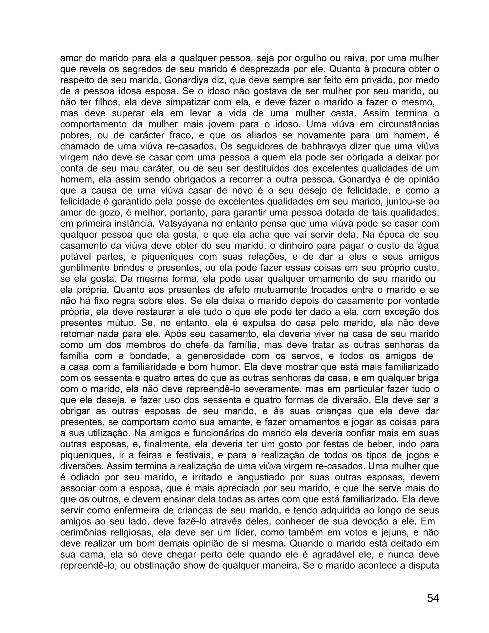 amor do marido para ela a qualquer pessoa, seja por orgulho ou raiva, por uma mulher
que revela os segredos de seu marido é desprezada por ele. Quanto à procura obter o
respeito de seu marido, Gonardiya diz, que deve sempre ser feito em privado, por medo
de a pessoa idosa esposa. Se o idoso não gostava de ser mulher por seu marido, ou
não ter filhos, ela deve simpatizar com ela, e deve fazer o marido a fazer o mesmo,
mas deve superar ela em levar a vida de uma mulher casta. Assim termina o
comportamento da mulher mais jovem para o idoso. Uma viúva em circunstâncias
pobres, ou de carácter fraco, e que os aliados se novamente para um homem, é
chamado de uma viúva re-casados. Os seguidores de babhravya dizer que uma viúva
virgem não deve se casar com uma pessoa a quem ela pode ser obrigada a deixar por
conta de seu mau caráter, ou de seu ser destituídos dos excelentes qualidades de um
homem, ela assim sendo obrigados a recorrer a outra pessoa. Gonardya é de opinião
que a causa de uma viúva casar de novo é o seu desejo de felicidade, e como a
felicidade é garantido pela posse de excelentes qualidades em seu marido, juntou-se ao
amor de gozo, é melhor, portanto, para garantir uma pessoa dotada de tais qualidades,
em primeira instância. Vatsyayana no entanto pensa que uma viúva pode se casar com
qualquer pessoa que ela gosta, e que ela acha que vai servir dela. Na época de seu
casamento da viúva deve obter do seu marido, o dinheiro para pagar o custo da água
potável partes, e piqueniques com suas relações, e de dar a eles e seus amigos
gentilmente brindes e presentes, ou ela pode fazer essas coisas em seu próprio custo,
se ela gosta. Da mesma forma, ela pode usar qualquer ornamento de seu marido ou
ela própria. Quanto aos presentes de afeto mutuamente trocados entre o marido e se
não há fixo regra sobre eles. Se ela deixa o marido depois do casamento por vontade
própria, ela deve restaurar a ele tudo o que ele pode ter dado a ela, com exceção dos
presentes mútuo. Se, no entanto, ela é expulsa do casa pelo marido, ela não deve
retornar nada para ele. Após seu casamento, ela deveria viver na casa de seu marido
como um dos membros do chefe da família, mas deve tratar as outras senhoras da
família com a bondade, a generosidade com os servos, e todos os amigos de
a casa com a familiaridade e bom humor. Ela deve mostrar que está mais familiarizado
com os sessenta e quatro artes do que as outras senhoras da casa, e em qualquer briga
com o marido, ela não deve repreendê-lo severamente, mas em particular fazer tudo o
que ele deseja, e fazer uso dos sessenta e quatro formas de diversão. Ela deve ser a
obrigar as outras esposas de seu marido, e às suas crianças que ela deve dar
presentes, se comportam como sua amante, e fazer ornamentos e jogar as coisas para
a sua utilização. Na amigos e funcionários do marido ela deveria confiar mais em suas
outras esposas, e, finalmente, ela deveria ter um gosto por festas de beber, indo para
piqueniques, ir a feiras e festivais, e para a realização de todos os tipos de jogos e
diversões. Assim termina a realização de uma viúva virgem re-casados. Uma mulher que
é odiado por seu marido, e irritado e angustiado por suas outras esposas, devem
associar com a esposa, que é mais apreciado por seu marido, e que lhe serve mais do
que os outros, e devem ensinar dela todas as artes com que está familiarizado. Ela deve
servir como enfermeira de crianças de seu marido, e tendo adquirida ao longo de seus
amigos ao seu lado, deve fazê-lo através deles, conhecer de sua devoção a ele. Em
cerimônias religiosas, ela deve ser um líder, como também em votos e jejuns, e não
deve realizar um bom demais opinião de si mesma. Quando o marido está deitado em
sua cama, ela só deve chegar perto dele quando ele é agradável ele, e nunca deve
repreendê-lo, ou obstinação show de qualquer maneira. Se o marido acontece a disputa


                                                                                    54
 