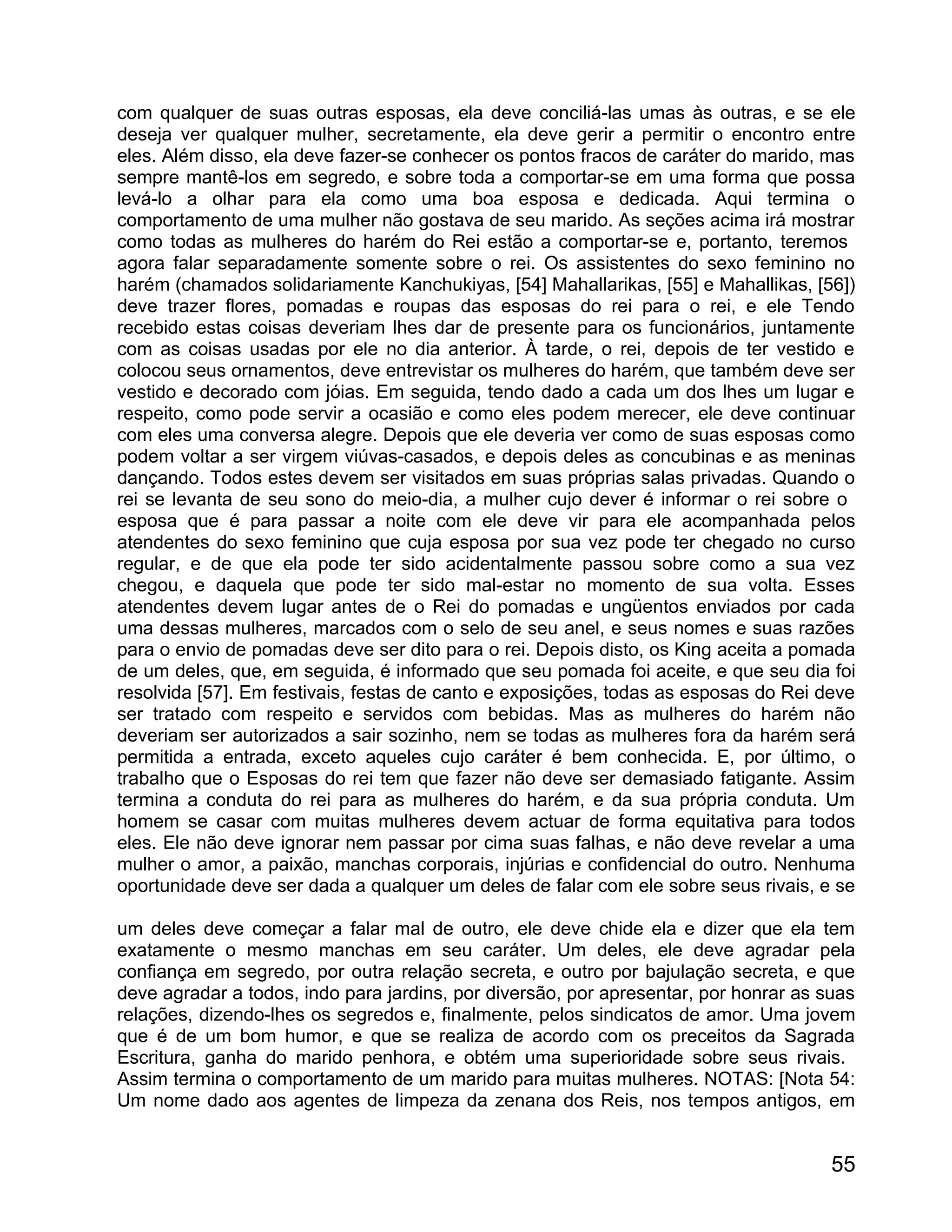 com qualquer de suas outras esposas, ela deve conciliá-las umas às outras, e se ele
deseja ver qualquer mulher, secretamente, ela deve gerir a permitir o encontro entre
eles. Além disso, ela deve fazer-se conhecer os pontos fracos de caráter do marido, mas
sempre mantê-los em segredo, e sobre toda a comportar-se em uma forma que possa
levá-lo a olhar para ela como uma boa esposa e dedicada. Aqui termina o
comportamento de uma mulher não gostava de seu marido. As seções acima irá mostrar
como todas as mulheres do harém do Rei estão a comportar-se e, portanto, teremos
agora falar separadamente somente sobre o rei. Os assistentes do sexo feminino no
harém (chamados solidariamente Kanchukiyas, [54] Mahallarikas, [55] e Mahallikas, [56])
deve trazer flores, pomadas e roupas das esposas do rei para o rei, e ele Tendo
recebido estas coisas deveriam lhes dar de presente para os funcionários, juntamente
com as coisas usadas por ele no dia anterior. À tarde, o rei, depois de ter vestido e
colocou seus ornamentos, deve entrevistar os mulheres do harém, que também deve ser
vestido e decorado com jóias. Em seguida, tendo dado a cada um dos lhes um lugar e
respeito, como pode servir a ocasião e como eles podem merecer, ele deve continuar
com eles uma conversa alegre. Depois que ele deveria ver como de suas esposas como
podem voltar a ser virgem viúvas-casados, e depois deles as concubinas e as meninas
dançando. Todos estes devem ser visitados em suas próprias salas privadas. Quando o
rei se levanta de seu sono do meio-dia, a mulher cujo dever é informar o rei sobre o
esposa que é para passar a noite com ele deve vir para ele acompanhada pelos
atendentes do sexo feminino que cuja esposa por sua vez pode ter chegado no curso
regular, e de que ela pode ter sido acidentalmente passou sobre como a sua vez
chegou, e daquela que pode ter sido mal-estar no momento de sua volta. Esses
atendentes devem lugar antes de o Rei do pomadas e ungüentos enviados por cada
uma dessas mulheres, marcados com o selo de seu anel, e seus nomes e suas razões
para o envio de pomadas deve ser dito para o rei. Depois disto, os King aceita a pomada
de um deles, que, em seguida, é informado que seu pomada foi aceite, e que seu dia foi
resolvida [57]. Em festivais, festas de canto e exposições, todas as esposas do Rei deve
ser tratado com respeito e servidos com bebidas. Mas as mulheres do harém não
deveriam ser autorizados a sair sozinho, nem se todas as mulheres fora da harém será
permitida a entrada, exceto aqueles cujo caráter é bem conhecida. E, por último, o
trabalho que o Esposas do rei tem que fazer não deve ser demasiado fatigante. Assim
termina a conduta do rei para as mulheres do harém, e da sua própria conduta. Um
homem se casar com muitas mulheres devem actuar de forma equitativa para todos
eles. Ele não deve ignorar nem passar por cima suas falhas, e não deve revelar a uma
mulher o amor, a paixão, manchas corporais, injúrias e confidencial do outro. Nenhuma
oportunidade deve ser dada a qualquer um deles de falar com ele sobre seus rivais, e se

um deles deve começar a falar mal de outro, ele deve chide ela e dizer que ela tem
exatamente o mesmo manchas em seu caráter. Um deles, ele deve agradar pela
confiança em segredo, por outra relação secreta, e outro por bajulação secreta, e que
deve agradar a todos, indo para jardins, por diversão, por apresentar, por honrar as suas
relações, dizendo-lhes os segredos e, finalmente, pelos sindicatos de amor. Uma jovem
que é de um bom humor, e que se realiza de acordo com os preceitos da Sagrada
Escritura, ganha do marido penhora, e obtém uma superioridade sobre seus rivais.
Assim termina o comportamento de um marido para muitas mulheres. NOTAS: [Nota 54:
Um nome dado aos agentes de limpeza da zenana dos Reis, nos tempos antigos, em


                                                                                      55
 