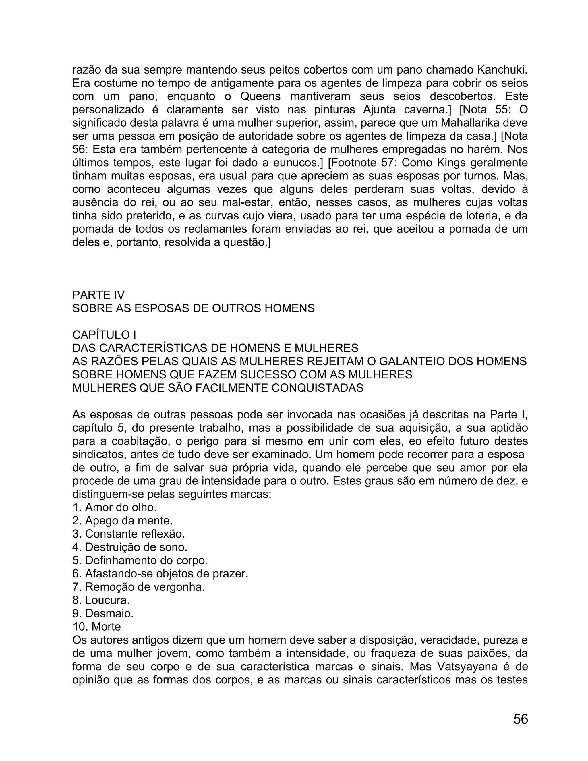 razão da sua sempre mantendo seus peitos cobertos com um pano chamado Kanchuki.
Era costume no tempo de antigamente para os agentes de limpeza para cobrir os seios
com um pano, enquanto o Queens mantiveram seus seios descobertos. Este
personalizado é claramente ser visto nas pinturas Ajunta caverna.] [Nota 55: O
significado desta palavra é uma mulher superior, assim, parece que um Mahallarika deve
ser uma pessoa em posição de autoridade sobre os agentes de limpeza da casa.] [Nota
56: Esta era também pertencente à categoria de mulheres empregadas no harém. Nos
últimos tempos, este lugar foi dado a eunucos.] [Footnote 57: Como Kings geralmente
tinham muitas esposas, era usual para que apreciem as suas esposas por turnos. Mas,
como aconteceu algumas vezes que alguns deles perderam suas voltas, devido à
ausência do rei, ou ao seu mal-estar, então, nesses casos, as mulheres cujas voltas
tinha sido preterido, e as curvas cujo viera, usado para ter uma espécie de loteria, e da
pomada de todos os reclamantes foram enviadas ao rei, que aceitou a pomada de um
deles e, portanto, resolvida a questão.]



PARTE IV
SOBRE AS ESPOSAS DE OUTROS HOMENS

CAPÍTULO I
DAS CARACTERÍSTICAS DE HOMENS E MULHERES
AS RAZÕES PELAS QUAIS AS MULHERES REJEITAM O GALANTEIO DOS HOMENS
SOBRE HOMENS QUE FAZEM SUCESSO COM AS MULHERES
MULHERES QUE SÃO FACILMENTE CONQUISTADAS

As esposas de outras pessoas pode ser invocada nas ocasiões já descritas na Parte I,
capítulo 5, do presente trabalho, mas a possibilidade de sua aquisição, a sua aptidão
para a coabitação, o perigo para si mesmo em unir com eles, eo efeito futuro destes
sindicatos, antes de tudo deve ser examinado. Um homem pode recorrer para a esposa
de outro, a fim de salvar sua própria vida, quando ele percebe que seu amor por ela
procede de uma grau de intensidade para o outro. Estes graus são em número de dez, e
distinguem-se pelas seguintes marcas:
1. Amor do olho.
2. Apego da mente.
3. Constante reflexão.
4. Destruição de sono.
5. Definhamento do corpo.
6. Afastando-se objetos de prazer.
7. Remoção de vergonha.
8. Loucura.
9. Desmaio.
10. Morte
Os autores antigos dizem que um homem deve saber a disposição, veracidade, pureza e
de uma mulher jovem, como também a intensidade, ou fraqueza de suas paixões, da
forma de seu corpo e de sua característica marcas e sinais. Mas Vatsyayana é de
opinião que as formas dos corpos, e as marcas ou sinais característicos mas os testes


                                                                                      56
 