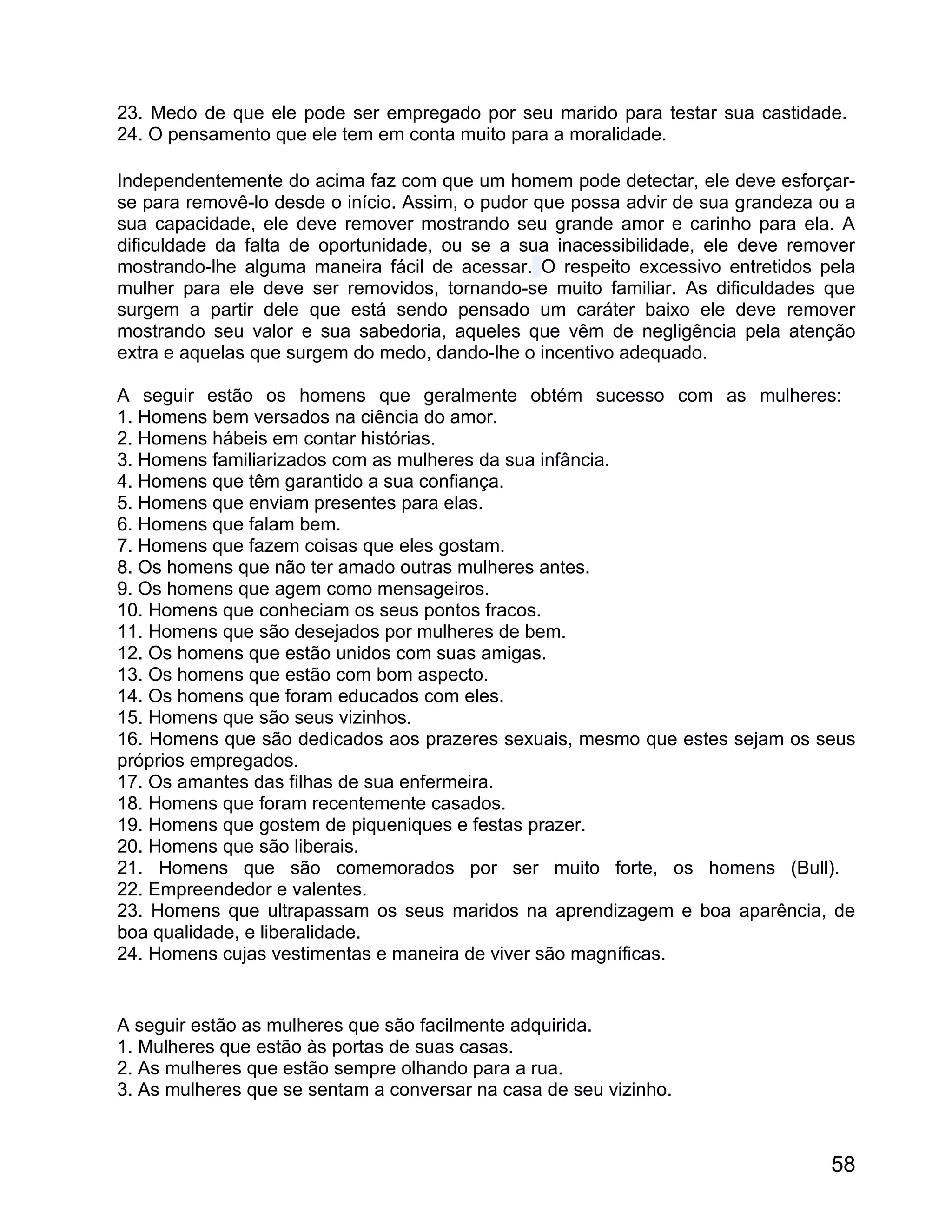 23. Medo de que ele pode ser empregado por seu marido para testar sua castidade.
24. O pensamento que ele tem em conta muito para a moralidade.

Independentemente do acima faz com que um homem pode detectar, ele deve esforçar-
se para removê-lo desde o início. Assim, o pudor que possa advir de sua grandeza ou a
sua capacidade, ele deve remover mostrando seu grande amor e carinho para ela. A
dificuldade da falta de oportunidade, ou se a sua inacessibilidade, ele deve remover
mostrando-lhe alguma maneira fácil de acessar. O respeito excessivo entretidos pela
mulher para ele deve ser removidos, tornando-se muito familiar. As dificuldades que
surgem a partir dele que está sendo pensado um caráter baixo ele deve remover
mostrando seu valor e sua sabedoria, aqueles que vêm de negligência pela atenção
extra e aquelas que surgem do medo, dando-lhe o incentivo adequado.

A seguir estão os homens que geralmente obtém sucesso com as mulheres:
1. Homens bem versados na ciência do amor.
2. Homens hábeis em contar histórias.
3. Homens familiarizados com as mulheres da sua infância.
4. Homens que têm garantido a sua confiança.
5. Homens que enviam presentes para elas.
6. Homens que falam bem.
7. Homens que fazem coisas que eles gostam.
8. Os homens que não ter amado outras mulheres antes.
9. Os homens que agem como mensageiros.
10. Homens que conheciam os seus pontos fracos.
11. Homens que são desejados por mulheres de bem.
12. Os homens que estão unidos com suas amigas.
13. Os homens que estão com bom aspecto.
14. Os homens que foram educados com eles.
15. Homens que são seus vizinhos.
16. Homens que são dedicados aos prazeres sexuais, mesmo que estes sejam os seus
próprios empregados.
17. Os amantes das filhas de sua enfermeira.
18. Homens que foram recentemente casados.
19. Homens que gostem de piqueniques e festas prazer.
20. Homens que são liberais.
21. Homens que são comemorados por ser muito forte, os homens (Bull).
22. Empreendedor e valentes.
23. Homens que ultrapassam os seus maridos na aprendizagem e boa aparência, de
boa qualidade, e liberalidade.
24. Homens cujas vestimentas e maneira de viver são magníficas.


A seguir estão as mulheres que são facilmente adquirida.
1. Mulheres que estão às portas de suas casas.
2. As mulheres que estão sempre olhando para a rua.
3. As mulheres que se sentam a conversar na casa de seu vizinho.



                                                                                  58
 