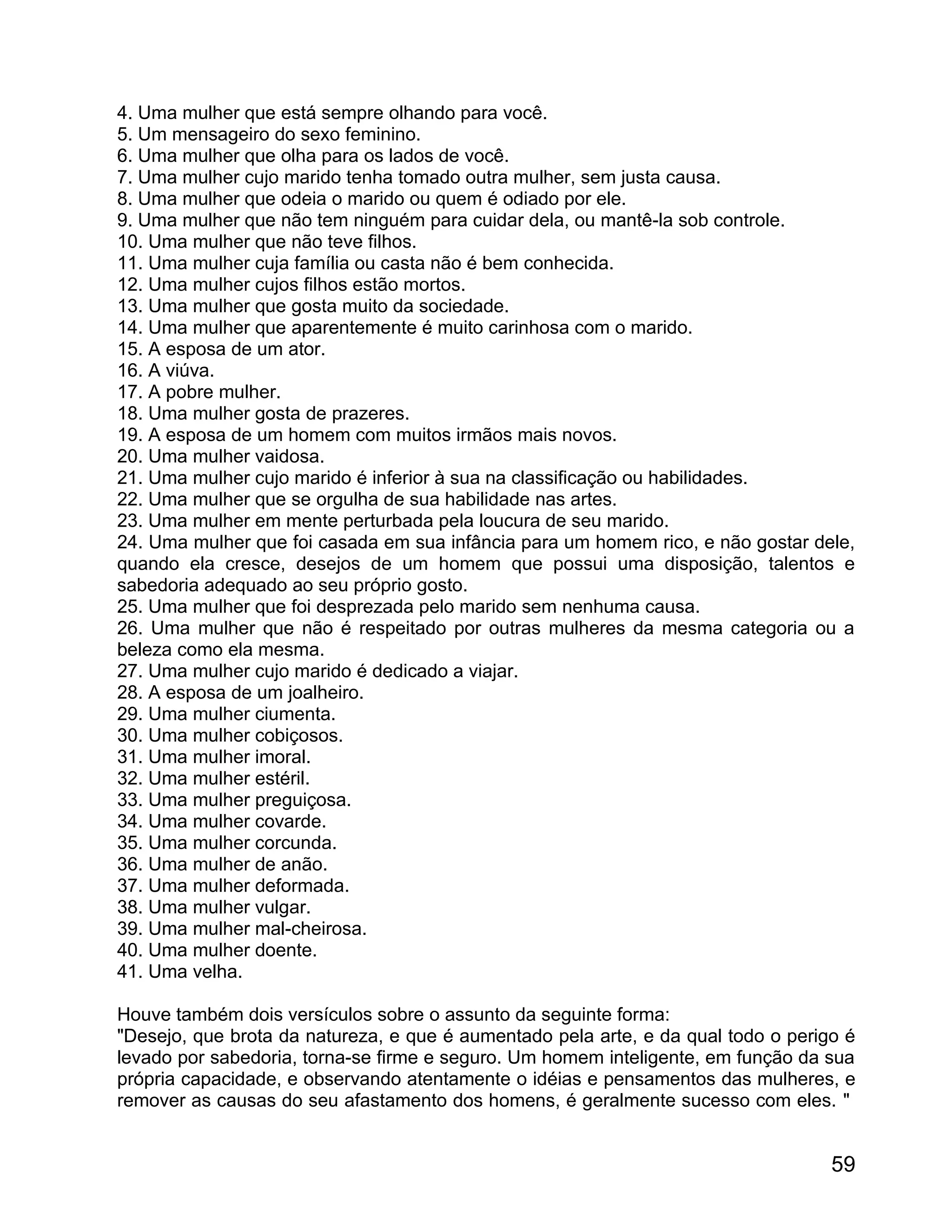4. Uma mulher que está sempre olhando para você.
5. Um mensageiro do sexo feminino.
6. Uma mulher que olha para os lados de você.
7. Uma mulher cujo marido tenha tomado outra mulher, sem justa causa.
8. Uma mulher que odeia o marido ou quem é odiado por ele.
9. Uma mulher que não tem ninguém para cuidar dela, ou mantê-la sob controle.
10. Uma mulher que não teve filhos.
11. Uma mulher cuja família ou casta não é bem conhecida.
12. Uma mulher cujos filhos estão mortos.
13. Uma mulher que gosta muito da sociedade.
14. Uma mulher que aparentemente é muito carinhosa com o marido.
15. A esposa de um ator.
16. A viúva.
17. A pobre mulher.
18. Uma mulher gosta de prazeres.
19. A esposa de um homem com muitos irmãos mais novos.
20. Uma mulher vaidosa.
21. Uma mulher cujo marido é inferior à sua na classificação ou habilidades.
22. Uma mulher que se orgulha de sua habilidade nas artes.
23. Uma mulher em mente perturbada pela loucura de seu marido.
24. Uma mulher que foi casada em sua infância para um homem rico, e não gostar dele,
quando ela cresce, desejos de um homem que possui uma disposição, talentos e
sabedoria adequado ao seu próprio gosto.
25. Uma mulher que foi desprezada pelo marido sem nenhuma causa.
26. Uma mulher que não é respeitado por outras mulheres da mesma categoria ou a
beleza como ela mesma.
27. Uma mulher cujo marido é dedicado a viajar.
28. A esposa de um joalheiro.
29. Uma mulher ciumenta.
30. Uma mulher cobiçosos.
31. Uma mulher imoral.
32. Uma mulher estéril.
33. Uma mulher preguiçosa.
34. Uma mulher covarde.
35. Uma mulher corcunda.
36. Uma mulher de anão.
37. Uma mulher deformada.
38. Uma mulher vulgar.
39. Uma mulher mal-cheirosa.
40. Uma mulher doente.
41. Uma velha.

Houve também dois versículos sobre o assunto da seguinte forma:
"Desejo, que brota da natureza, e que é aumentado pela arte, e da qual todo o perigo é
levado por sabedoria, torna-se firme e seguro. Um homem inteligente, em função da sua
própria capacidade, e observando atentamente o idéias e pensamentos das mulheres, e
remover as causas do seu afastamento dos homens, é geralmente sucesso com eles. "


                                                                                   59
 