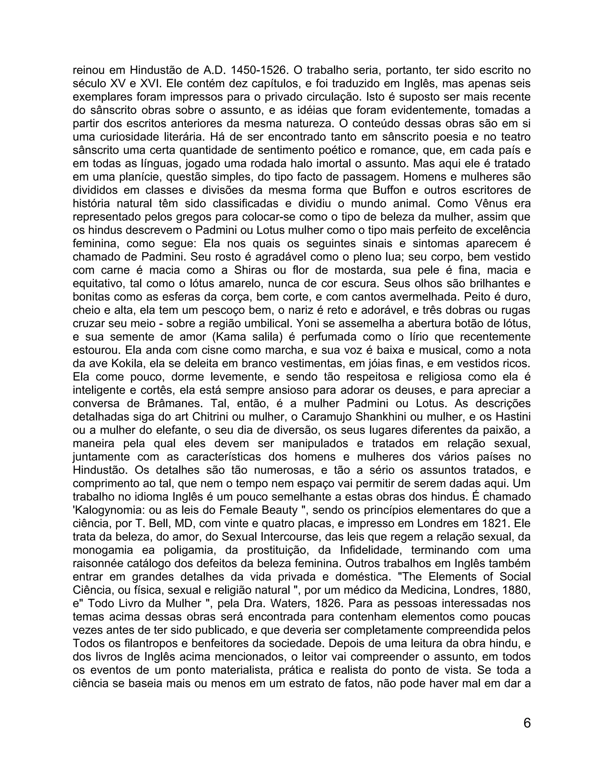 reinou em Hindustão de A.D. 1450-1526. O trabalho seria, portanto, ter sido escrito no
século XV e XVI. Ele contém dez capítulos, e foi traduzido em Inglês, mas apenas seis
exemplares foram impressos para o privado circulação. Isto é suposto ser mais recente
do sânscrito obras sobre o assunto, e as idéias que foram evidentemente, tomadas a
partir dos escritos anteriores da mesma natureza. O conteúdo dessas obras são em si
uma curiosidade literária. Há de ser encontrado tanto em sânscrito poesia e no teatro
sânscrito uma certa quantidade de sentimento poético e romance, que, em cada país e
em todas as línguas, jogado uma rodada halo imortal o assunto. Mas aqui ele é tratado
em uma planície, questão simples, do tipo facto de passagem. Homens e mulheres são
divididos em classes e divisões da mesma forma que Buffon e outros escritores de
história natural têm sido classificadas e dividiu o mundo animal. Como Vênus era
representado pelos gregos para colocar-se como o tipo de beleza da mulher, assim que
os hindus descrevem o Padmini ou Lotus mulher como o tipo mais perfeito de excelência
feminina, como segue: Ela nos quais os seguintes sinais e sintomas aparecem é
chamado de Padmini. Seu rosto é agradável como o pleno lua; seu corpo, bem vestido
com carne é macia como a Shiras ou flor de mostarda, sua pele é fina, macia e
equitativo, tal como o lótus amarelo, nunca de cor escura. Seus olhos são brilhantes e
bonitas como as esferas da corça, bem corte, e com cantos avermelhada. Peito é duro,
cheio e alta, ela tem um pescoço bem, o nariz é reto e adorável, e três dobras ou rugas
cruzar seu meio - sobre a região umbilical. Yoni se assemelha a abertura botão de lótus,
e sua semente de amor (Kama salila) é perfumada como o lírio que recentemente
estourou. Ela anda com cisne como marcha, e sua voz é baixa e musical, como a nota
da ave Kokila, ela se deleita em branco vestimentas, em jóias finas, e em vestidos ricos.
Ela come pouco, dorme levemente, e sendo tão respeitosa e religiosa como ela é
inteligente e cortês, ela está sempre ansioso para adorar os deuses, e para apreciar a
conversa de Brâmanes. Tal, então, é a mulher Padmini ou Lotus. As descrições
detalhadas siga do art Chitrini ou mulher, o Caramujo Shankhini ou mulher, e os Hastini
ou a mulher do elefante, o seu dia de diversão, os seus lugares diferentes da paixão, a
maneira pela qual eles devem ser manipulados e tratados em relação sexual,
juntamente com as características dos homens e mulheres dos vários países no
Hindustão. Os detalhes são tão numerosas, e tão a sério os assuntos tratados, e
comprimento ao tal, que nem o tempo nem espaço vai permitir de serem dadas aqui. Um
trabalho no idioma Inglês é um pouco semelhante a estas obras dos hindus. É chamado
'Kalogynomia: ou as leis do Female Beauty ", sendo os princípios elementares do que a
ciência, por T. Bell, MD, com vinte e quatro placas, e impresso em Londres em 1821. Ele
trata da beleza, do amor, do Sexual Intercourse, das leis que regem a relação sexual, da
monogamia ea poligamia, da prostituição, da Infidelidade, terminando com uma
raisonnée catálogo dos defeitos da beleza feminina. Outros trabalhos em Inglês também
entrar em grandes detalhes da vida privada e doméstica. "The Elements of Social
Ciência, ou física, sexual e religião natural ", por um médico da Medicina, Londres, 1880,
e" Todo Livro da Mulher ", pela Dra. Waters, 1826. Para as pessoas interessadas nos
temas acima dessas obras será encontrada para contenham elementos como poucas
vezes antes de ter sido publicado, e que deveria ser completamente compreendida pelos
Todos os filantropos e benfeitores da sociedade. Depois de uma leitura da obra hindu, e
dos livros de Inglês acima mencionados, o leitor vai compreender o assunto, em todos
os eventos de um ponto materialista, prática e realista do ponto de vista. Se toda a
ciência se baseia mais ou menos em um estrato de fatos, não pode haver mal em dar a


                                                                                        6
 