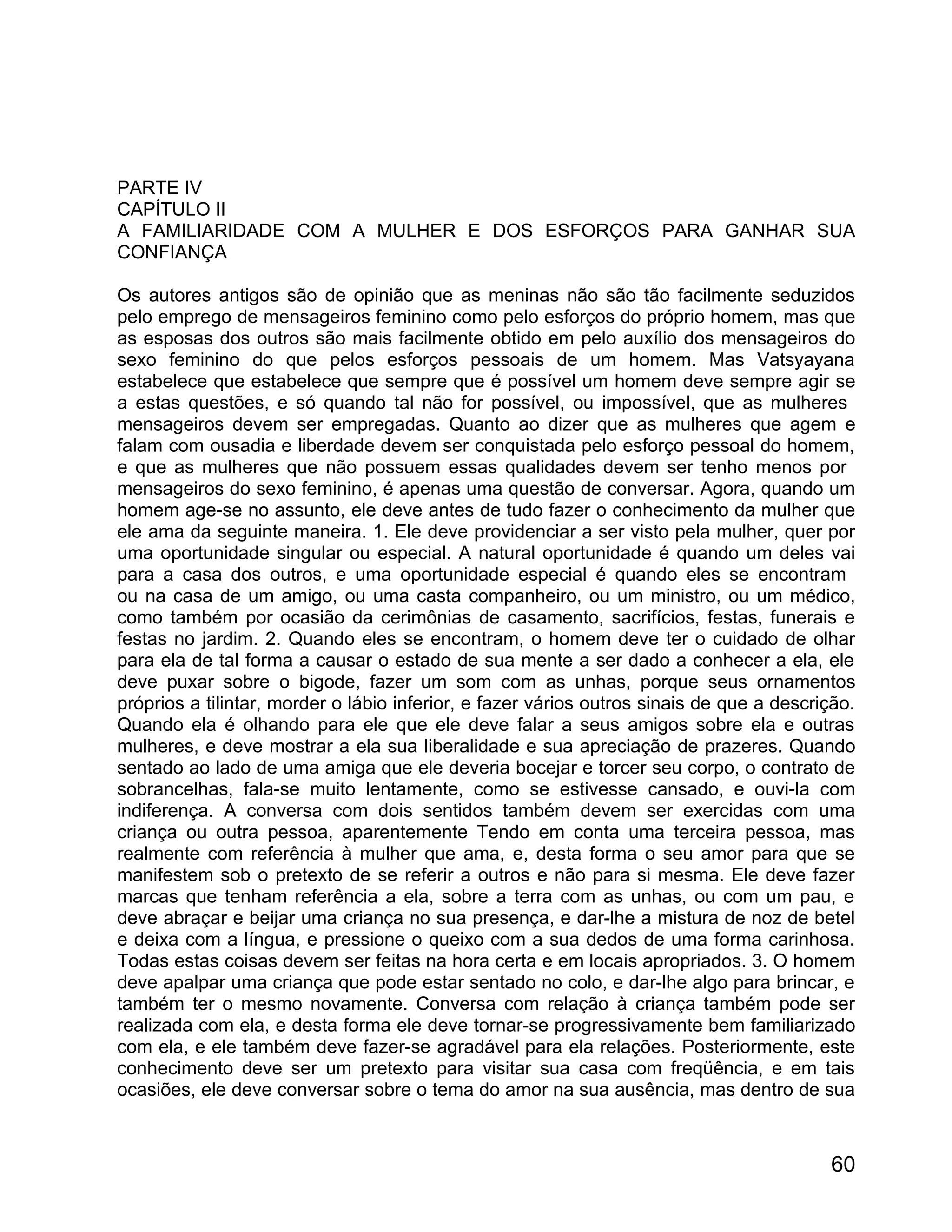 PARTE IV
CAPÍTULO II
A FAMILIARIDADE COM A MULHER E DOS ESFORÇOS PARA GANHAR SUA
CONFIANÇA

Os autores antigos são de opinião que as meninas não são tão facilmente seduzidos
pelo emprego de mensageiros feminino como pelo esforços do próprio homem, mas que
as esposas dos outros são mais facilmente obtido em pelo auxílio dos mensageiros do
sexo feminino do que pelos esforços pessoais de um homem. Mas Vatsyayana
estabelece que estabelece que sempre que é possível um homem deve sempre agir se
a estas questões, e só quando tal não for possível, ou impossível, que as mulheres
mensageiros devem ser empregadas. Quanto ao dizer que as mulheres que agem e
falam com ousadia e liberdade devem ser conquistada pelo esforço pessoal do homem,
e que as mulheres que não possuem essas qualidades devem ser tenho menos por
mensageiros do sexo feminino, é apenas uma questão de conversar. Agora, quando um
homem age-se no assunto, ele deve antes de tudo fazer o conhecimento da mulher que
ele ama da seguinte maneira. 1. Ele deve providenciar a ser visto pela mulher, quer por
uma oportunidade singular ou especial. A natural oportunidade é quando um deles vai
para a casa dos outros, e uma oportunidade especial é quando eles se encontram
ou na casa de um amigo, ou uma casta companheiro, ou um ministro, ou um médico,
como também por ocasião da cerimônias de casamento, sacrifícios, festas, funerais e
festas no jardim. 2. Quando eles se encontram, o homem deve ter o cuidado de olhar
para ela de tal forma a causar o estado de sua mente a ser dado a conhecer a ela, ele
deve puxar sobre o bigode, fazer um som com as unhas, porque seus ornamentos
próprios a tilintar, morder o lábio inferior, e fazer vários outros sinais de que a descrição.
Quando ela é olhando para ele que ele deve falar a seus amigos sobre ela e outras
mulheres, e deve mostrar a ela sua liberalidade e sua apreciação de prazeres. Quando
sentado ao lado de uma amiga que ele deveria bocejar e torcer seu corpo, o contrato de
sobrancelhas, fala-se muito lentamente, como se estivesse cansado, e ouvi-la com
indiferença. A conversa com dois sentidos também devem ser exercidas com uma
criança ou outra pessoa, aparentemente Tendo em conta uma terceira pessoa, mas
realmente com referência à mulher que ama, e, desta forma o seu amor para que se
manifestem sob o pretexto de se referir a outros e não para si mesma. Ele deve fazer
marcas que tenham referência a ela, sobre a terra com as unhas, ou com um pau, e
deve abraçar e beijar uma criança no sua presença, e dar-lhe a mistura de noz de betel
e deixa com a língua, e pressione o queixo com a sua dedos de uma forma carinhosa.
Todas estas coisas devem ser feitas na hora certa e em locais apropriados. 3. O homem
deve apalpar uma criança que pode estar sentado no colo, e dar-lhe algo para brincar, e
também ter o mesmo novamente. Conversa com relação à criança também pode ser
realizada com ela, e desta forma ele deve tornar-se progressivamente bem familiarizado
com ela, e ele também deve fazer-se agradável para ela relações. Posteriormente, este
conhecimento deve ser um pretexto para visitar sua casa com freqüência, e em tais
ocasiões, ele deve conversar sobre o tema do amor na sua ausência, mas dentro de sua



                                                                                          60
 