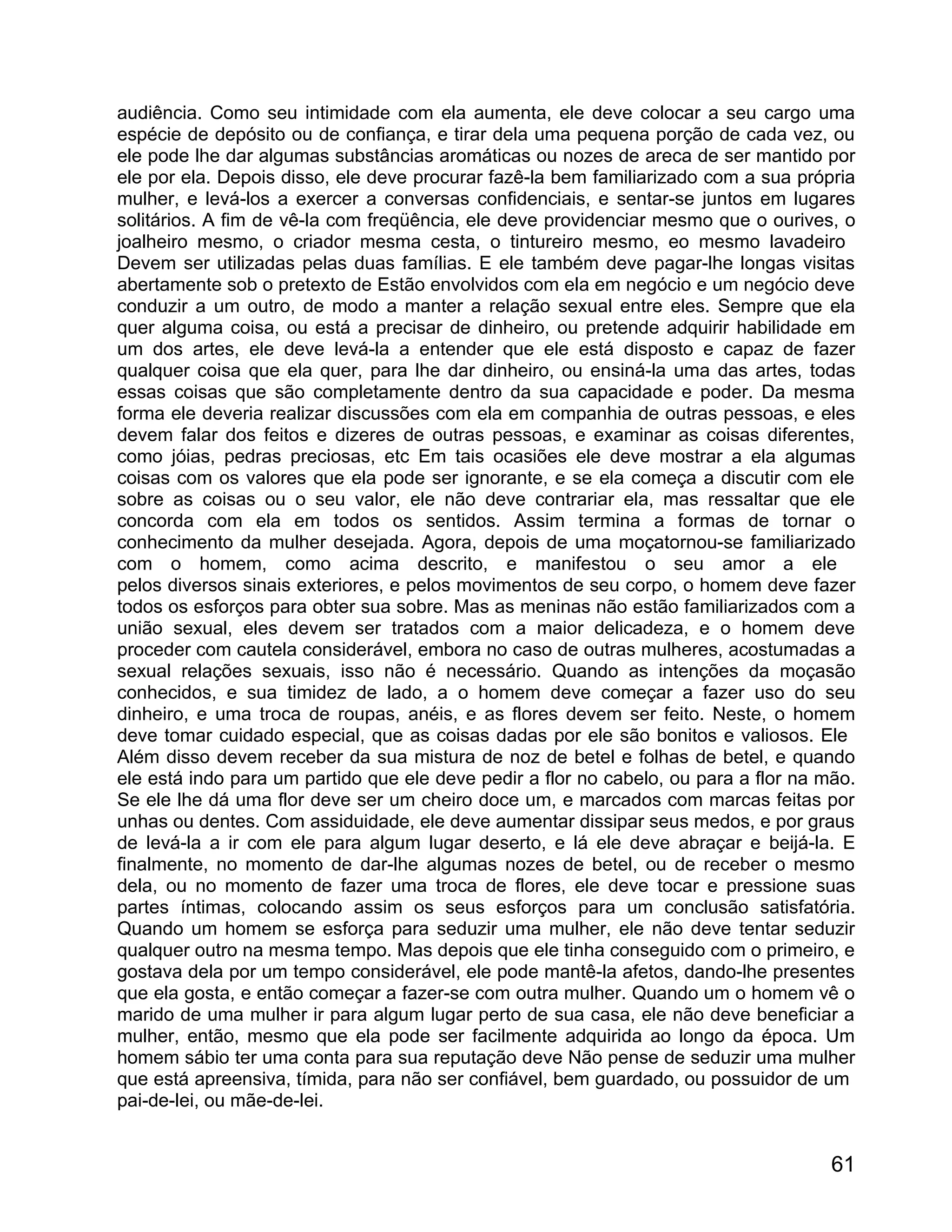 audiência. Como seu intimidade com ela aumenta, ele deve colocar a seu cargo uma
espécie de depósito ou de confiança, e tirar dela uma pequena porção de cada vez, ou
ele pode lhe dar algumas substâncias aromáticas ou nozes de areca de ser mantido por
ele por ela. Depois disso, ele deve procurar fazê-la bem familiarizado com a sua própria
mulher, e levá-los a exercer a conversas confidenciais, e sentar-se juntos em lugares
solitários. A fim de vê-la com freqüência, ele deve providenciar mesmo que o ourives, o
joalheiro mesmo, o criador mesma cesta, o tintureiro mesmo, eo mesmo lavadeiro
Devem ser utilizadas pelas duas famílias. E ele também deve pagar-lhe longas visitas
abertamente sob o pretexto de Estão envolvidos com ela em negócio e um negócio deve
conduzir a um outro, de modo a manter a relação sexual entre eles. Sempre que ela
quer alguma coisa, ou está a precisar de dinheiro, ou pretende adquirir habilidade em
um dos artes, ele deve levá-la a entender que ele está disposto e capaz de fazer
qualquer coisa que ela quer, para lhe dar dinheiro, ou ensiná-la uma das artes, todas
essas coisas que são completamente dentro da sua capacidade e poder. Da mesma
forma ele deveria realizar discussões com ela em companhia de outras pessoas, e eles
devem falar dos feitos e dizeres de outras pessoas, e examinar as coisas diferentes,
como jóias, pedras preciosas, etc Em tais ocasiões ele deve mostrar a ela algumas
coisas com os valores que ela pode ser ignorante, e se ela começa a discutir com ele
sobre as coisas ou o seu valor, ele não deve contrariar ela, mas ressaltar que ele
concorda com ela em todos os sentidos. Assim termina a formas de tornar o
conhecimento da mulher desejada. Agora, depois de uma moçatornou-se familiarizado
com o homem, como acima descrito, e manifestou o seu amor a ele
pelos diversos sinais exteriores, e pelos movimentos de seu corpo, o homem deve fazer
todos os esforços para obter sua sobre. Mas as meninas não estão familiarizados com a
união sexual, eles devem ser tratados com a maior delicadeza, e o homem deve
proceder com cautela considerável, embora no caso de outras mulheres, acostumadas a
sexual relações sexuais, isso não é necessário. Quando as intenções da moçasão
conhecidos, e sua timidez de lado, a o homem deve começar a fazer uso do seu
dinheiro, e uma troca de roupas, anéis, e as flores devem ser feito. Neste, o homem
deve tomar cuidado especial, que as coisas dadas por ele são bonitos e valiosos. Ele
Além disso devem receber da sua mistura de noz de betel e folhas de betel, e quando
ele está indo para um partido que ele deve pedir a flor no cabelo, ou para a flor na mão.
Se ele lhe dá uma flor deve ser um cheiro doce um, e marcados com marcas feitas por
unhas ou dentes. Com assiduidade, ele deve aumentar dissipar seus medos, e por graus
de levá-la a ir com ele para algum lugar deserto, e lá ele deve abraçar e beijá-la. E
finalmente, no momento de dar-lhe algumas nozes de betel, ou de receber o mesmo
dela, ou no momento de fazer uma troca de flores, ele deve tocar e pressione suas
partes íntimas, colocando assim os seus esforços para um conclusão satisfatória.
Quando um homem se esforça para seduzir uma mulher, ele não deve tentar seduzir
qualquer outro na mesma tempo. Mas depois que ele tinha conseguido com o primeiro, e
gostava dela por um tempo considerável, ele pode mantê-la afetos, dando-lhe presentes
que ela gosta, e então começar a fazer-se com outra mulher. Quando um o homem vê o
marido de uma mulher ir para algum lugar perto de sua casa, ele não deve beneficiar a
mulher, então, mesmo que ela pode ser facilmente adquirida ao longo da época. Um
homem sábio ter uma conta para sua reputação deve Não pense de seduzir uma mulher
que está apreensiva, tímida, para não ser confiável, bem guardado, ou possuidor de um
pai-de-lei, ou mãe-de-lei.


                                                                                      61
 