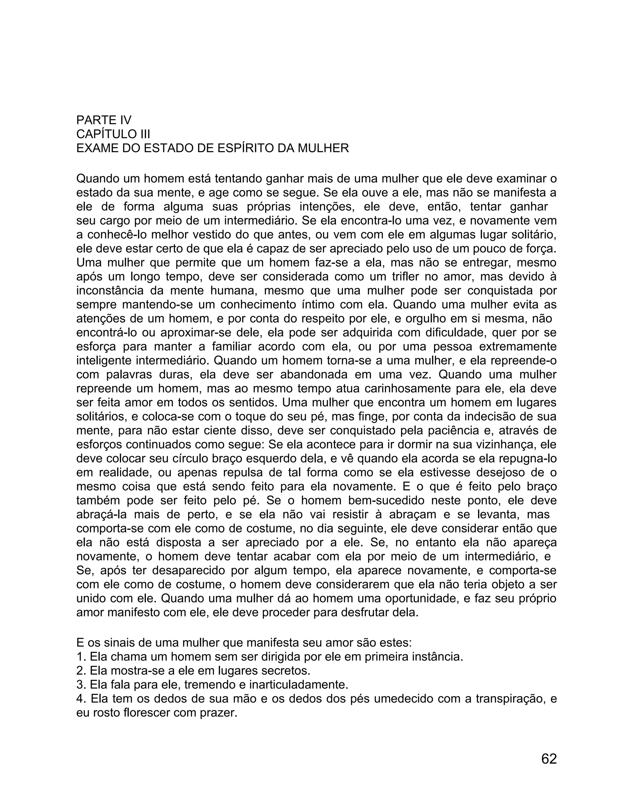 PARTE IV
CAPÍTULO III
EXAME DO ESTADO DE ESPÍRITO DA MULHER

Quando um homem está tentando ganhar mais de uma mulher que ele deve examinar o
estado da sua mente, e age como se segue. Se ela ouve a ele, mas não se manifesta a
ele de forma alguma suas próprias intenções, ele deve, então, tentar ganhar
seu cargo por meio de um intermediário. Se ela encontra-lo uma vez, e novamente vem
a conhecê-lo melhor vestido do que antes, ou vem com ele em algumas lugar solitário,
ele deve estar certo de que ela é capaz de ser apreciado pelo uso de um pouco de força.
Uma mulher que permite que um homem faz-se a ela, mas não se entregar, mesmo
após um longo tempo, deve ser considerada como um trifler no amor, mas devido à
inconstância da mente humana, mesmo que uma mulher pode ser conquistada por
sempre mantendo-se um conhecimento íntimo com ela. Quando uma mulher evita as
atenções de um homem, e por conta do respeito por ele, e orgulho em si mesma, não
encontrá-lo ou aproximar-se dele, ela pode ser adquirida com dificuldade, quer por se
esforça para manter a familiar acordo com ela, ou por uma pessoa extremamente
inteligente intermediário. Quando um homem torna-se a uma mulher, e ela repreende-o
com palavras duras, ela deve ser abandonada em uma vez. Quando uma mulher
repreende um homem, mas ao mesmo tempo atua carinhosamente para ele, ela deve
ser feita amor em todos os sentidos. Uma mulher que encontra um homem em lugares
solitários, e coloca-se com o toque do seu pé, mas finge, por conta da indecisão de sua
mente, para não estar ciente disso, deve ser conquistado pela paciência e, através de
esforços continuados como segue: Se ela acontece para ir dormir na sua vizinhança, ele
deve colocar seu círculo braço esquerdo dela, e vê quando ela acorda se ela repugna-lo
em realidade, ou apenas repulsa de tal forma como se ela estivesse desejoso de o
mesmo coisa que está sendo feito para ela novamente. E o que é feito pelo braço
também pode ser feito pelo pé. Se o homem bem-sucedido neste ponto, ele deve
abraçá-la mais de perto, e se ela não vai resistir à abraçam e se levanta, mas
comporta-se com ele como de costume, no dia seguinte, ele deve considerar então que
ela não está disposta a ser apreciado por a ele. Se, no entanto ela não apareça
novamente, o homem deve tentar acabar com ela por meio de um intermediário, e
Se, após ter desaparecido por algum tempo, ela aparece novamente, e comporta-se
com ele como de costume, o homem deve considerarem que ela não teria objeto a ser
unido com ele. Quando uma mulher dá ao homem uma oportunidade, e faz seu próprio
amor manifesto com ele, ele deve proceder para desfrutar dela.

E os sinais de uma mulher que manifesta seu amor são estes:
1. Ela chama um homem sem ser dirigida por ele em primeira instância.
2. Ela mostra-se a ele em lugares secretos.
3. Ela fala para ele, tremendo e inarticuladamente.
4. Ela tem os dedos de sua mão e os dedos dos pés umedecido com a transpiração, e
eu rosto florescer com prazer.


                                                                                    62
 